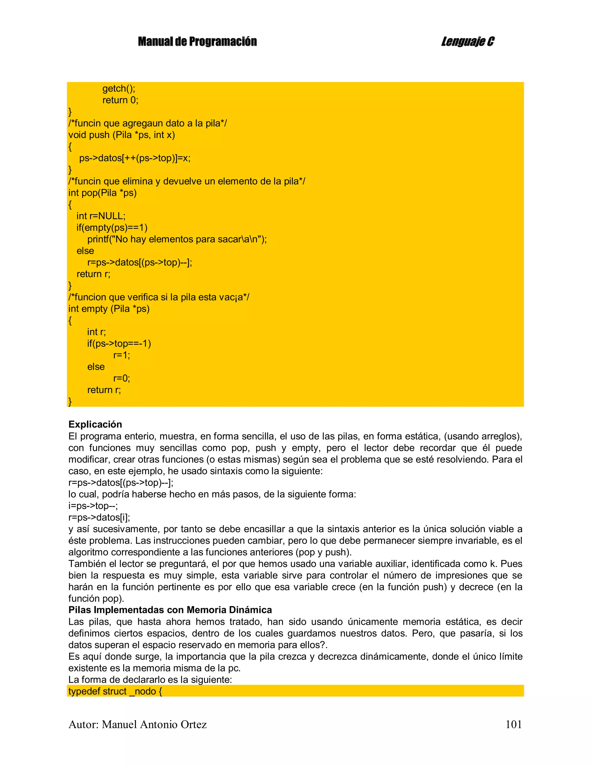 MMaannuuaall ddee PPrrooggrraammaacciióónn LLeenngguuaajjee CC
Autor: Manuel Antonio Ortez 101
getch();
return 0;
}
/*funcin que agregaun dato a la pila*/
void push (Pila *ps, int x)
{
ps->datos[++(ps->top)]=x;
}
/*funcin que elimina y devuelve un elemento de la pila*/
int pop(Pila *ps)
{
int r=NULL;
if(empty(ps)==1)
printf("No hay elementos para sacaran");
else
r=ps->datos[(ps->top)--];
return r;
}
/*funcion que verifica si la pila esta vac¡a*/
int empty (Pila *ps)
{
int r;
if(ps->top==-1)
r=1;
else
r=0;
return r;
}
Explicación
El programa enterio, muestra, en forma sencilla, el uso de las pilas, en forma estática, (usando arreglos),
con funciones muy sencillas como pop, push y empty, pero el lector debe recordar que él puede
modificar, crear otras funciones (o estas mismas) según sea el problema que se esté resolviendo. Para el
caso, en este ejemplo, he usado sintaxis como la siguiente:
r=ps->datos[(ps->top)--];
lo cual, podría haberse hecho en más pasos, de la siguiente forma:
i=ps->top--;
r=ps->datos[i];
y así sucesivamente, por tanto se debe encasillar a que la sintaxis anterior es la única solución viable a
éste problema. Las instrucciones pueden cambiar, pero lo que debe permanecer siempre invariable, es el
algoritmo correspondiente a las funciones anteriores (pop y push).
También el lector se preguntará, el por que hemos usado una variable auxiliar, identificada como k. Pues
bien la respuesta es muy simple, esta variable sirve para controlar el número de impresiones que se
harán en la función pertinente es por ello que esa variable crece (en la función push) y decrece (en la
función pop).
Pilas Implementadas con Memoria Dinámica
Las pilas, que hasta ahora hemos tratado, han sido usando únicamente memoria estática, es decir
definimos ciertos espacios, dentro de los cuales guardamos nuestros datos. Pero, que pasaría, si los
datos superan el espacio reservado en memoria para ellos?.
Es aquí donde surge, la importancia que la pila crezca y decrezca dinámicamente, donde el único límite
existente es la memoria misma de la pc.
La forma de declararlo es la siguiente:
typedef struct _nodo {
 