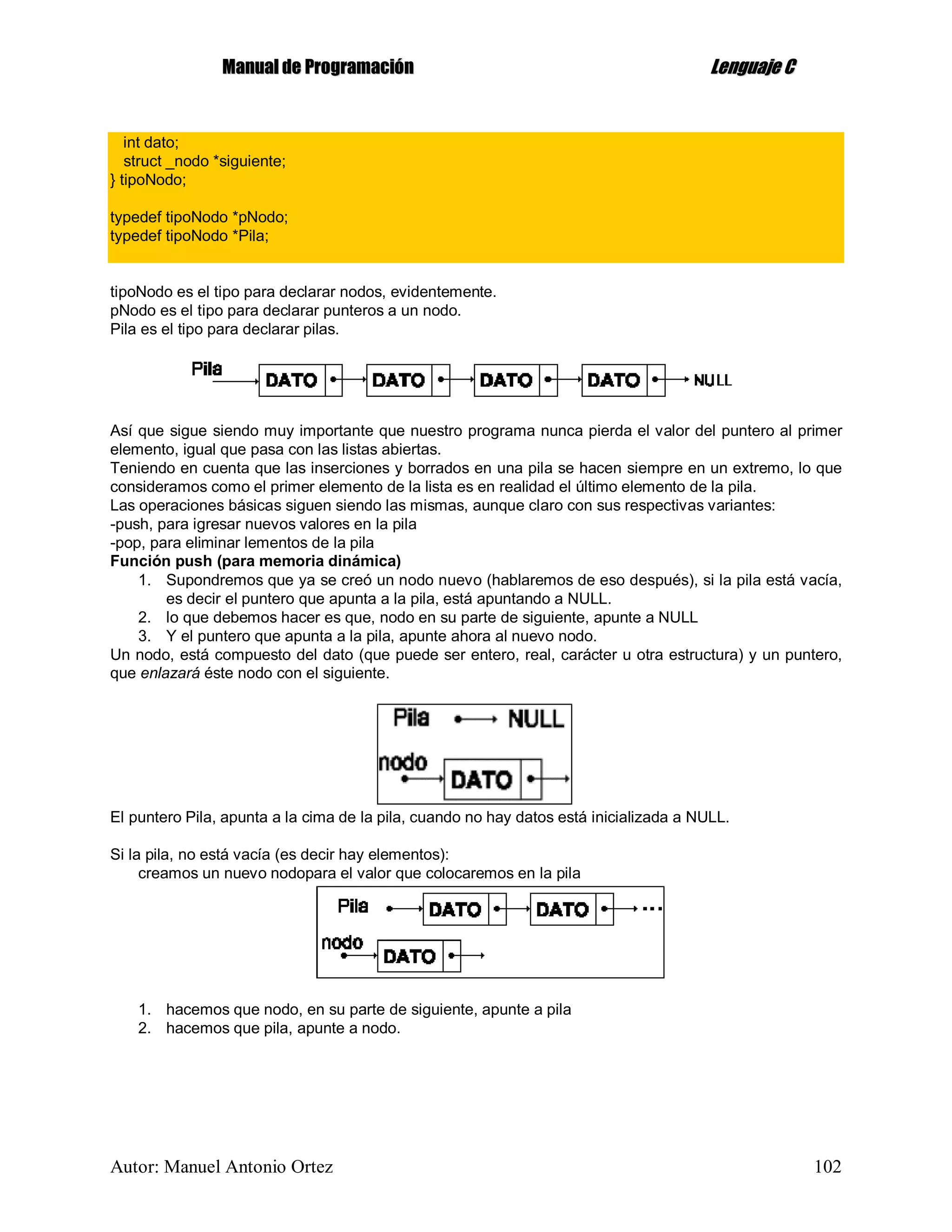 MMaannuuaall ddee PPrrooggrraammaacciióónn LLeenngguuaajjee CC
Autor: Manuel Antonio Ortez 102
int dato;
struct _nodo *siguiente;
} tipoNodo;
typedef tipoNodo *pNodo;
typedef tipoNodo *Pila;
tipoNodo es el tipo para declarar nodos, evidentemente.
pNodo es el tipo para declarar punteros a un nodo.
Pila es el tipo para declarar pilas.
Así que sigue siendo muy importante que nuestro programa nunca pierda el valor del puntero al primer
elemento, igual que pasa con las listas abiertas.
Teniendo en cuenta que las inserciones y borrados en una pila se hacen siempre en un extremo, lo que
consideramos como el primer elemento de la lista es en realidad el último elemento de la pila.
Las operaciones básicas siguen siendo las mismas, aunque claro con sus respectivas variantes:
-push, para igresar nuevos valores en la pila
-pop, para eliminar lementos de la pila
Función push (para memoria dinámica)
1. Supondremos que ya se creó un nodo nuevo (hablaremos de eso después), si la pila está vacía,
es decir el puntero que apunta a la pila, está apuntando a NULL.
2. lo que debemos hacer es que, nodo en su parte de siguiente, apunte a NULL
3. Y el puntero que apunta a la pila, apunte ahora al nuevo nodo.
Un nodo, está compuesto del dato (que puede ser entero, real, carácter u otra estructura) y un puntero,
que enlazará éste nodo con el siguiente.
El puntero Pila, apunta a la cima de la pila, cuando no hay datos está inicializada a NULL.
Si la pila, no está vacía (es decir hay elementos):
creamos un nuevo nodopara el valor que colocaremos en la pila
1. hacemos que nodo, en su parte de siguiente, apunte a pila
2. hacemos que pila, apunte a nodo.
 