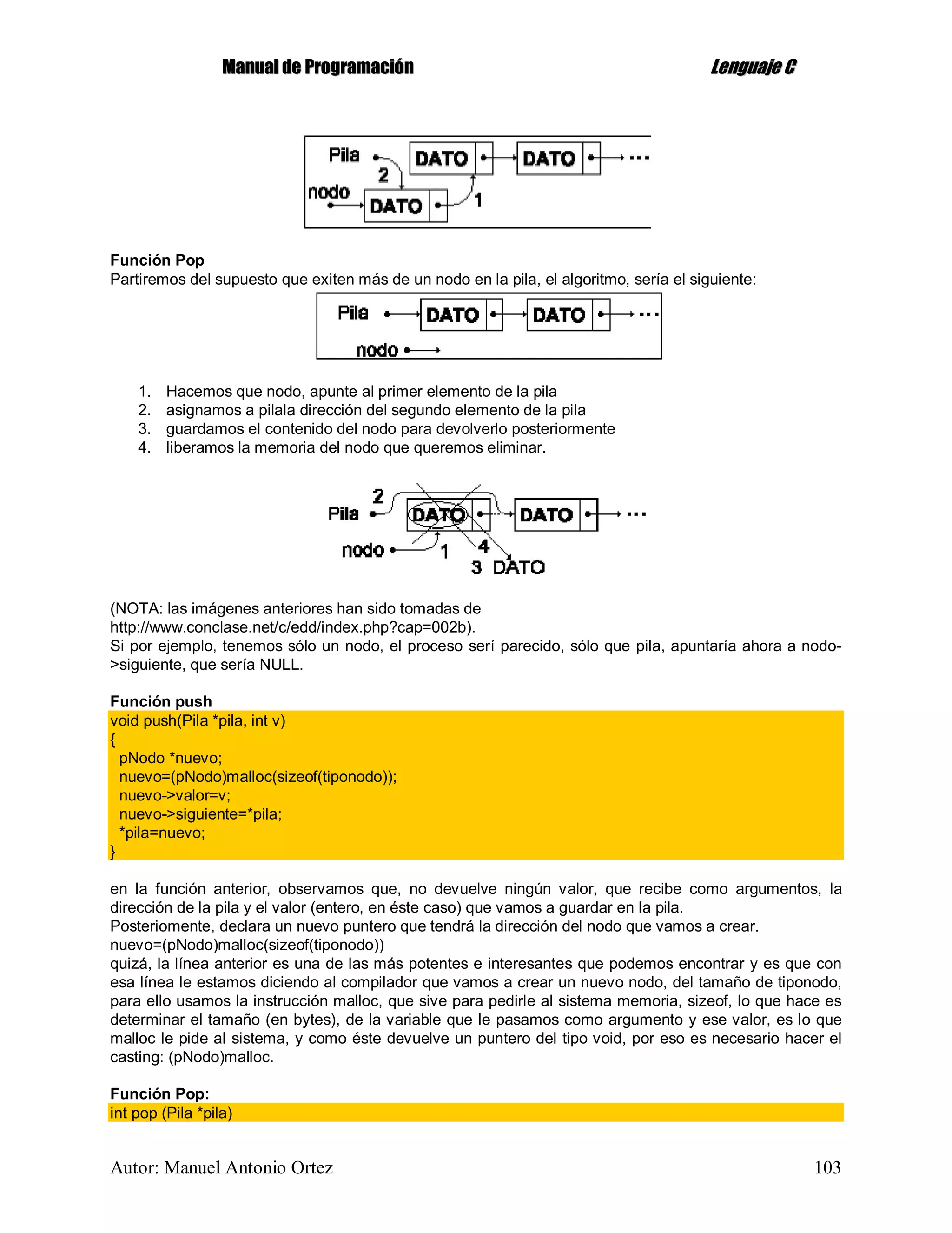 MMaannuuaall ddee PPrrooggrraammaacciióónn LLeenngguuaajjee CC
Autor: Manuel Antonio Ortez 103
Función Pop
Partiremos del supuesto que exiten más de un nodo en la pila, el algoritmo, sería el siguiente:
1. Hacemos que nodo, apunte al primer elemento de la pila
2. asignamos a pilala dirección del segundo elemento de la pila
3. guardamos el contenido del nodo para devolverlo posteriormente
4. liberamos la memoria del nodo que queremos eliminar.
(NOTA: las imágenes anteriores han sido tomadas de
http://www.conclase.net/c/edd/index.php?cap=002b).
Si por ejemplo, tenemos sólo un nodo, el proceso serí parecido, sólo que pila, apuntaría ahora a nodo-
>siguiente, que sería NULL.
Función push
void push(Pila *pila, int v)
{
pNodo *nuevo;
nuevo=(pNodo)malloc(sizeof(tiponodo));
nuevo->valor=v;
nuevo->siguiente=*pila;
*pila=nuevo;
}
en la función anterior, observamos que, no devuelve ningún valor, que recibe como argumentos, la
dirección de la pila y el valor (entero, en éste caso) que vamos a guardar en la pila.
Posteriomente, declara un nuevo puntero que tendrá la dirección del nodo que vamos a crear.
nuevo=(pNodo)malloc(sizeof(tiponodo))
quizá, la línea anterior es una de las más potentes e interesantes que podemos encontrar y es que con
esa línea le estamos diciendo al compilador que vamos a crear un nuevo nodo, del tamaño de tiponodo,
para ello usamos la instrucción malloc, que sive para pedirle al sistema memoria, sizeof, lo que hace es
determinar el tamaño (en bytes), de la variable que le pasamos como argumento y ese valor, es lo que
malloc le pide al sistema, y como éste devuelve un puntero del tipo void, por eso es necesario hacer el
casting: (pNodo)malloc.
Función Pop:
int pop (Pila *pila)
 