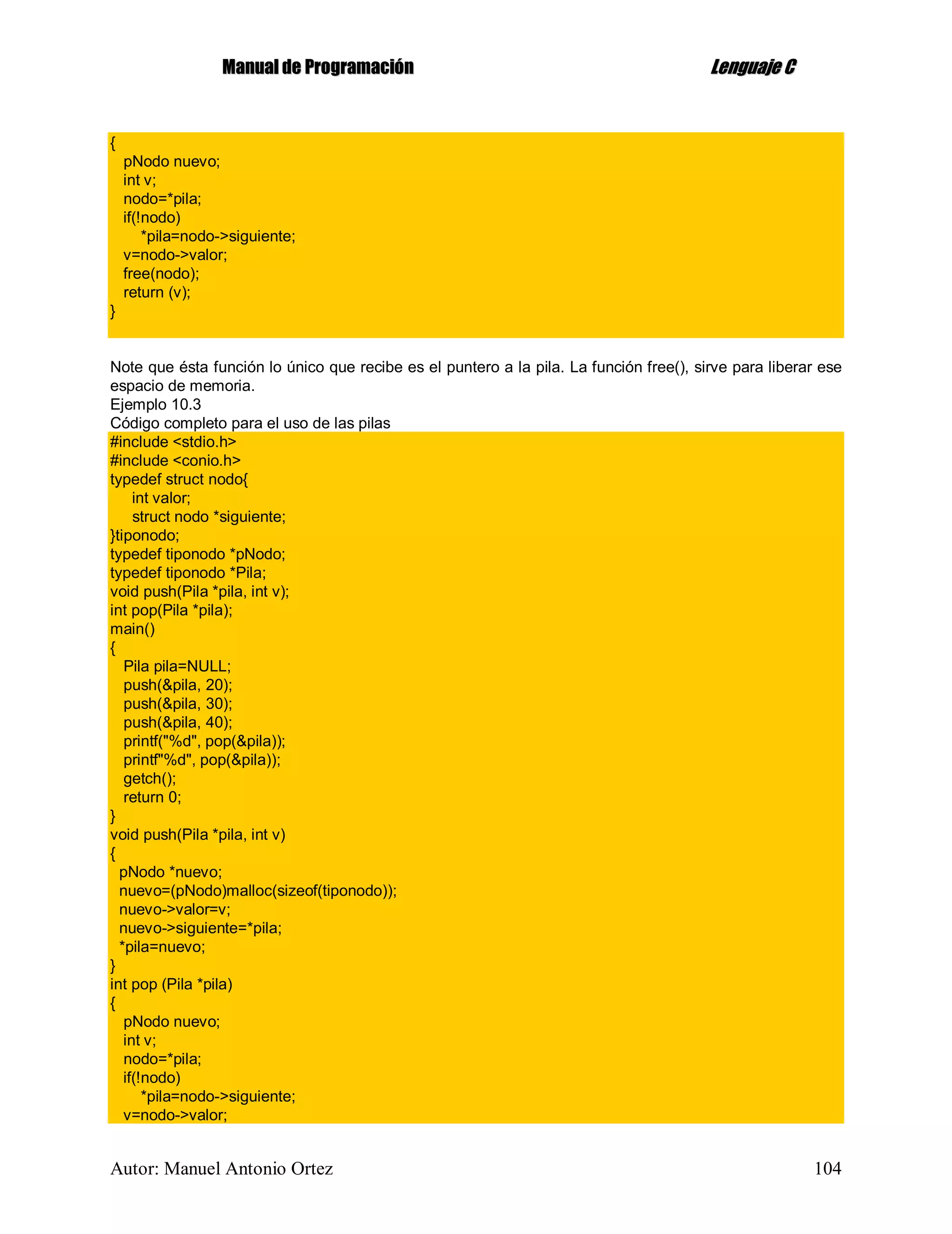 MMaannuuaall ddee PPrrooggrraammaacciióónn LLeenngguuaajjee CC
Autor: Manuel Antonio Ortez 104
{
pNodo nuevo;
int v;
nodo=*pila;
if(!nodo)
*pila=nodo->siguiente;
v=nodo->valor;
free(nodo);
return (v);
}
Note que ésta función lo único que recibe es el puntero a la pila. La función free(), sirve para liberar ese
espacio de memoria.
Ejemplo 10.3
Código completo para el uso de las pilas
#include <stdio.h>
#include <conio.h>
typedef struct nodo{
int valor;
struct nodo *siguiente;
}tiponodo;
typedef tiponodo *pNodo;
typedef tiponodo *Pila;
void push(Pila *pila, int v);
int pop(Pila *pila);
main()
{
Pila pila=NULL;
push(&pila, 20);
push(&pila, 30);
push(&pila, 40);
printf("%d", pop(&pila));
printf"%d", pop(&pila));
getch();
return 0;
}
void push(Pila *pila, int v)
{
pNodo *nuevo;
nuevo=(pNodo)malloc(sizeof(tiponodo));
nuevo->valor=v;
nuevo->siguiente=*pila;
*pila=nuevo;
}
int pop (Pila *pila)
{
pNodo nuevo;
int v;
nodo=*pila;
if(!nodo)
*pila=nodo->siguiente;
v=nodo->valor;
 