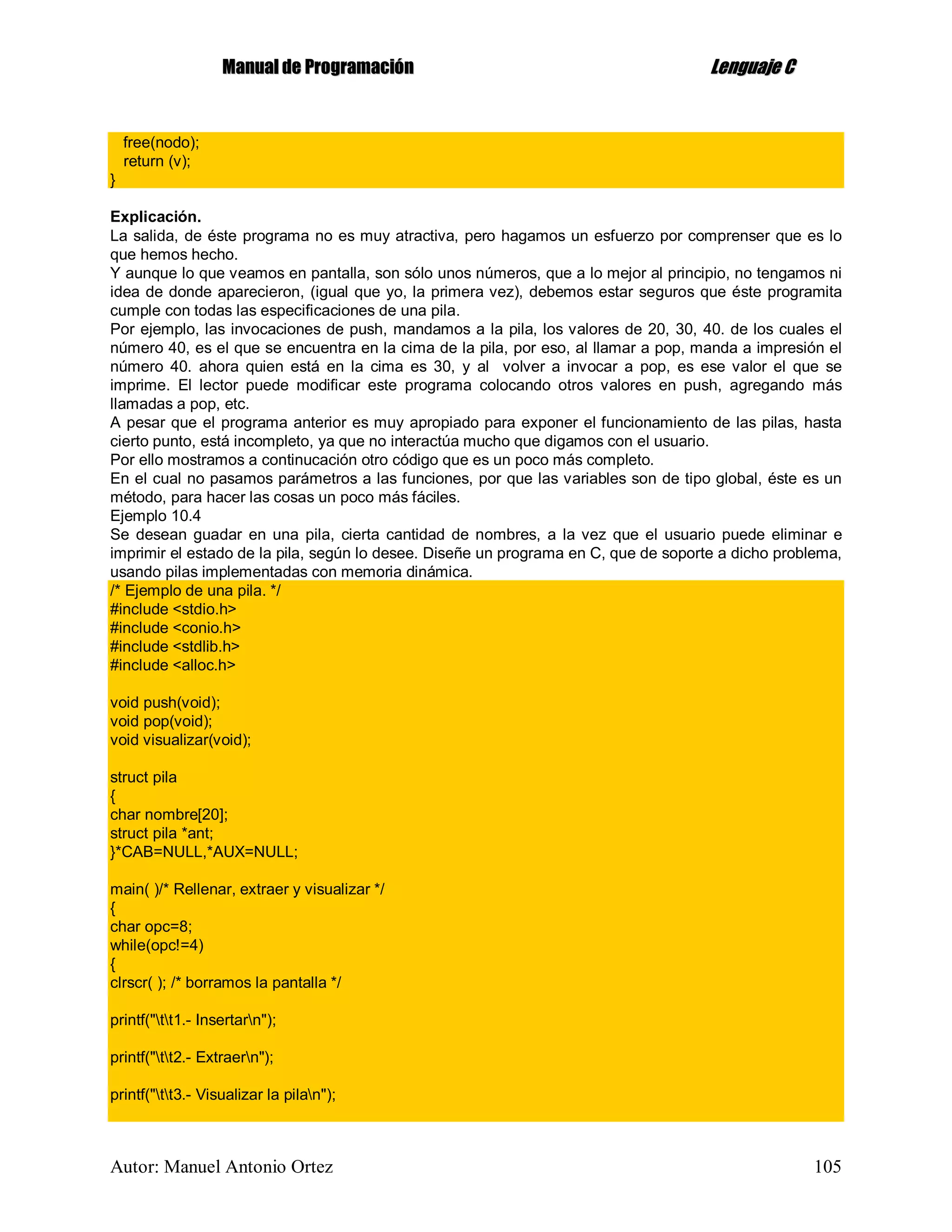 MMaannuuaall ddee PPrrooggrraammaacciióónn LLeenngguuaajjee CC
Autor: Manuel Antonio Ortez 105
free(nodo);
return (v);
}
Explicación.
La salida, de éste programa no es muy atractiva, pero hagamos un esfuerzo por comprenser que es lo
que hemos hecho.
Y aunque lo que veamos en pantalla, son sólo unos números, que a lo mejor al principio, no tengamos ni
idea de donde aparecieron, (igual que yo, la primera vez), debemos estar seguros que éste programita
cumple con todas las especificaciones de una pila.
Por ejemplo, las invocaciones de push, mandamos a la pila, los valores de 20, 30, 40. de los cuales el
número 40, es el que se encuentra en la cima de la pila, por eso, al llamar a pop, manda a impresión el
número 40. ahora quien está en la cima es 30, y al volver a invocar a pop, es ese valor el que se
imprime. El lector puede modificar este programa colocando otros valores en push, agregando más
llamadas a pop, etc.
A pesar que el programa anterior es muy apropiado para exponer el funcionamiento de las pilas, hasta
cierto punto, está incompleto, ya que no interactúa mucho que digamos con el usuario.
Por ello mostramos a continucación otro código que es un poco más completo.
En el cual no pasamos parámetros a las funciones, por que las variables son de tipo global, éste es un
método, para hacer las cosas un poco más fáciles.
Ejemplo 10.4
Se desean guadar en una pila, cierta cantidad de nombres, a la vez que el usuario puede eliminar e
imprimir el estado de la pila, según lo desee. Diseñe un programa en C, que de soporte a dicho problema,
usando pilas implementadas con memoria dinámica.
/* Ejemplo de una pila. */
#include <stdio.h>
#include <conio.h>
#include <stdlib.h>
#include <alloc.h>
void push(void);
void pop(void);
void visualizar(void);
struct pila
{
char nombre[20];
struct pila *ant;
}*CAB=NULL,*AUX=NULL;
main( )/* Rellenar, extraer y visualizar */
{
char opc=8;
while(opc!=4)
{
clrscr( ); /* borramos la pantalla */
printf("tt1.- Insertarn");
printf("tt2.- Extraern");
printf("tt3.- Visualizar la pilan");
 