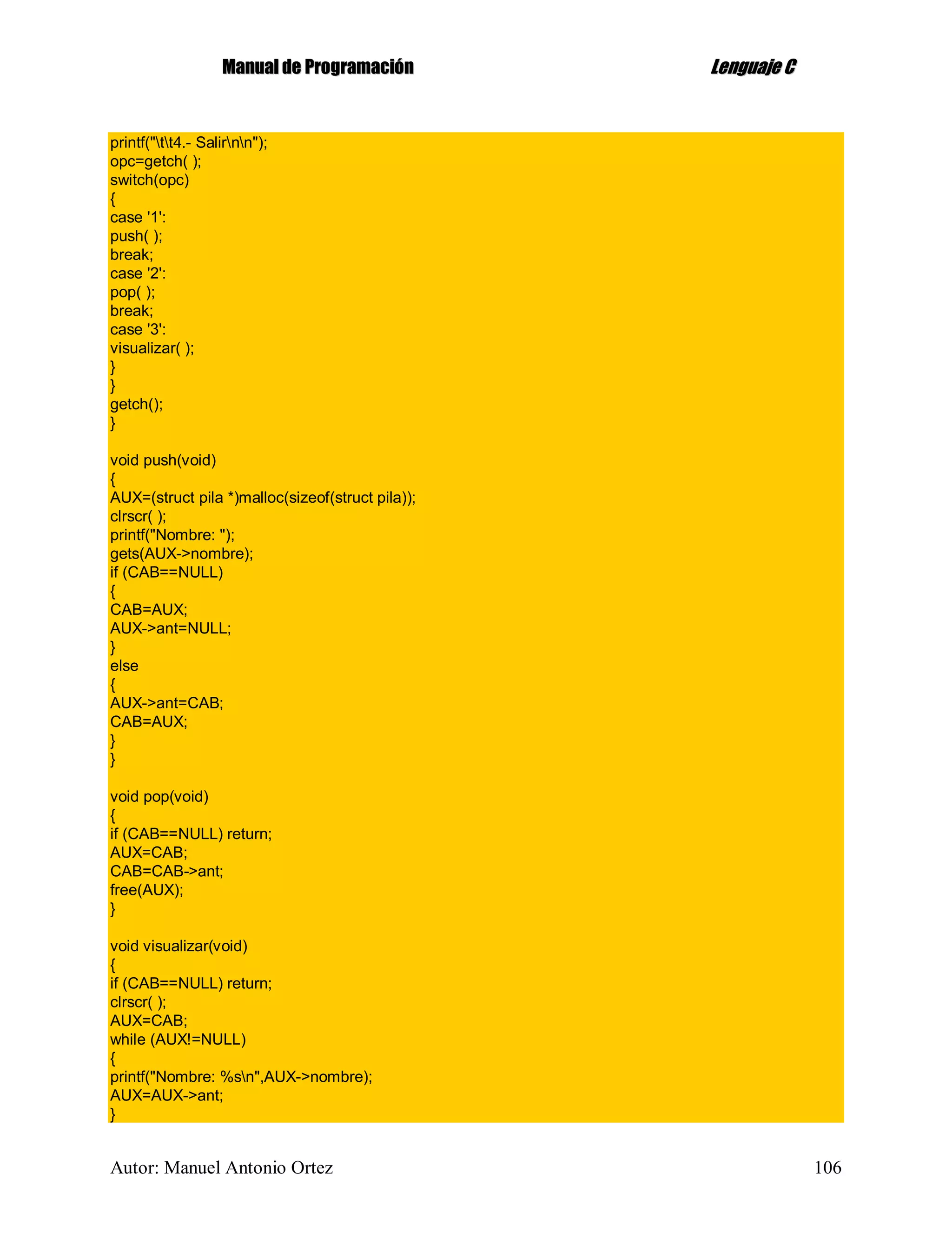 MMaannuuaall ddee PPrrooggrraammaacciióónn LLeenngguuaajjee CC
Autor: Manuel Antonio Ortez 106
printf("tt4.- Salirnn");
opc=getch( );
switch(opc)
{
case '1':
push( );
break;
case '2':
pop( );
break;
case '3':
visualizar( );
}
}
getch();
}
void push(void)
{
AUX=(struct pila *)malloc(sizeof(struct pila));
clrscr( );
printf("Nombre: ");
gets(AUX->nombre);
if (CAB==NULL)
{
CAB=AUX;
AUX->ant=NULL;
}
else
{
AUX->ant=CAB;
CAB=AUX;
}
}
void pop(void)
{
if (CAB==NULL) return;
AUX=CAB;
CAB=CAB->ant;
free(AUX);
}
void visualizar(void)
{
if (CAB==NULL) return;
clrscr( );
AUX=CAB;
while (AUX!=NULL)
{
printf("Nombre: %sn",AUX->nombre);
AUX=AUX->ant;
}
 