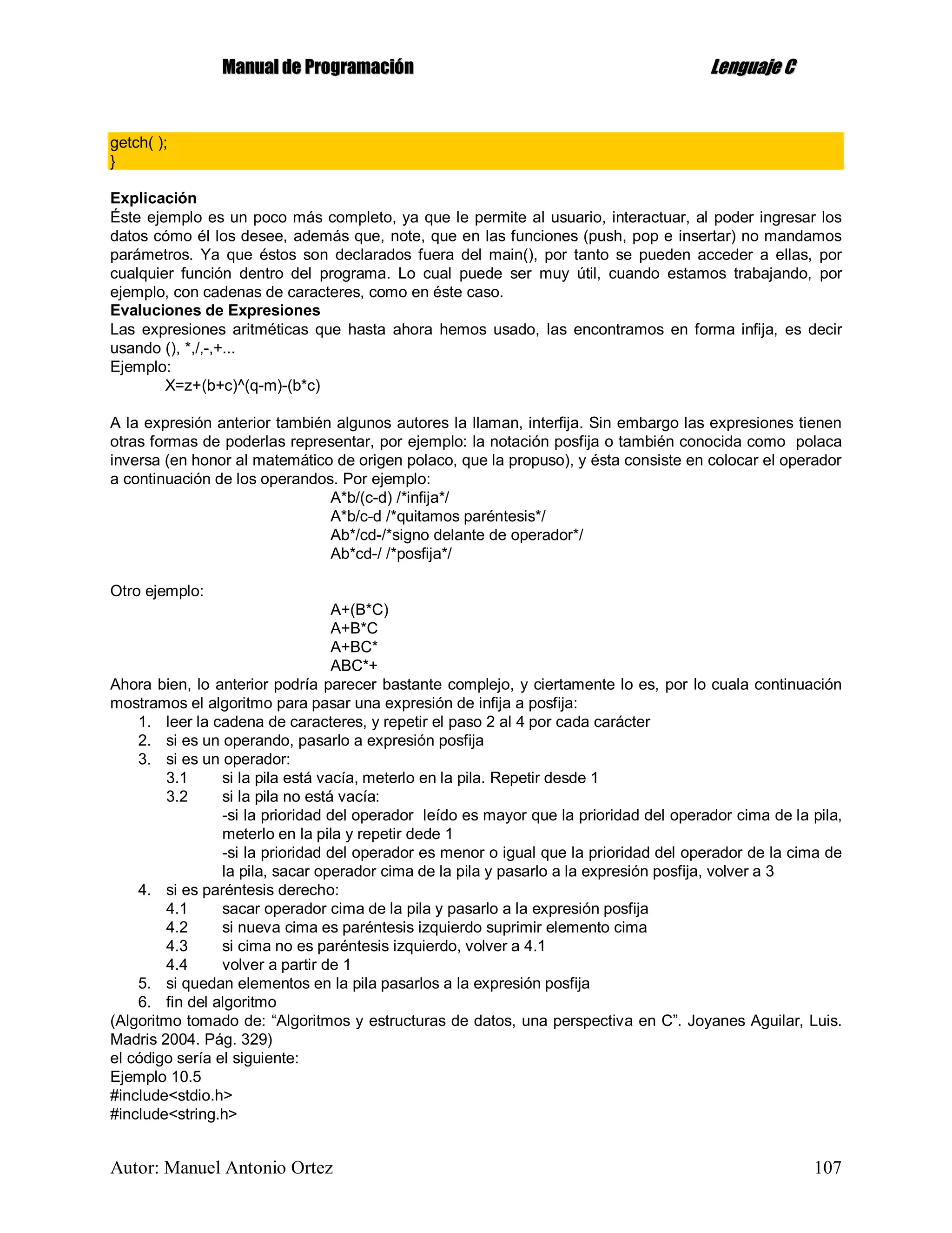 MMaannuuaall ddee PPrrooggrraammaacciióónn LLeenngguuaajjee CC
Autor: Manuel Antonio Ortez 107
getch( );
}
Explicación
Éste ejemplo es un poco más completo, ya que le permite al usuario, interactuar, al poder ingresar los
datos cómo él los desee, además que, note, que en las funciones (push, pop e insertar) no mandamos
parámetros. Ya que éstos son declarados fuera del main(), por tanto se pueden acceder a ellas, por
cualquier función dentro del programa. Lo cual puede ser muy útil, cuando estamos trabajando, por
ejemplo, con cadenas de caracteres, como en éste caso.
Evaluciones de Expresiones
Las expresiones aritméticas que hasta ahora hemos usado, las encontramos en forma infija, es decir
usando (), *,/,-,+...
Ejemplo:
X=z+(b+c)^(q-m)-(b*c)
A la expresión anterior también algunos autores la llaman, interfija. Sin embargo las expresiones tienen
otras formas de poderlas representar, por ejemplo: la notación posfija o también conocida como polaca
inversa (en honor al matemático de origen polaco, que la propuso), y ésta consiste en colocar el operador
a continuación de los operandos. Por ejemplo:
A*b/(c-d) /*infija*/
A*b/c-d /*quitamos paréntesis*/
Ab*/cd-/*signo delante de operador*/
Ab*cd-/ /*posfija*/
Otro ejemplo:
A+(B*C)
A+B*C
A+BC*
ABC*+
Ahora bien, lo anterior podría parecer bastante complejo, y ciertamente lo es, por lo cuala continuación
mostramos el algoritmo para pasar una expresión de infija a posfija:
1. leer la cadena de caracteres, y repetir el paso 2 al 4 por cada carácter
2. si es un operando, pasarlo a expresión posfija
3. si es un operador:
3.1 si la pila está vacía, meterlo en la pila. Repetir desde 1
3.2 si la pila no está vacía:
-si la prioridad del operador leído es mayor que la prioridad del operador cima de la pila,
meterlo en la pila y repetir dede 1
-si la prioridad del operador es menor o igual que la prioridad del operador de la cima de
la pila, sacar operador cima de la pila y pasarlo a la expresión posfija, volver a 3
4. si es paréntesis derecho:
4.1 sacar operador cima de la pila y pasarlo a la expresión posfija
4.2 si nueva cima es paréntesis izquierdo suprimir elemento cima
4.3 si cima no es paréntesis izquierdo, volver a 4.1
4.4 volver a partir de 1
5. si quedan elementos en la pila pasarlos a la expresión posfija
6. fin del algoritmo
(Algoritmo tomado de: “Algoritmos y estructuras de datos, una perspectiva en C”. Joyanes Aguilar, Luis.
Madris 2004. Pág. 329)
el código sería el siguiente:
Ejemplo 10.5
#include<stdio.h>
#include<string.h>
 