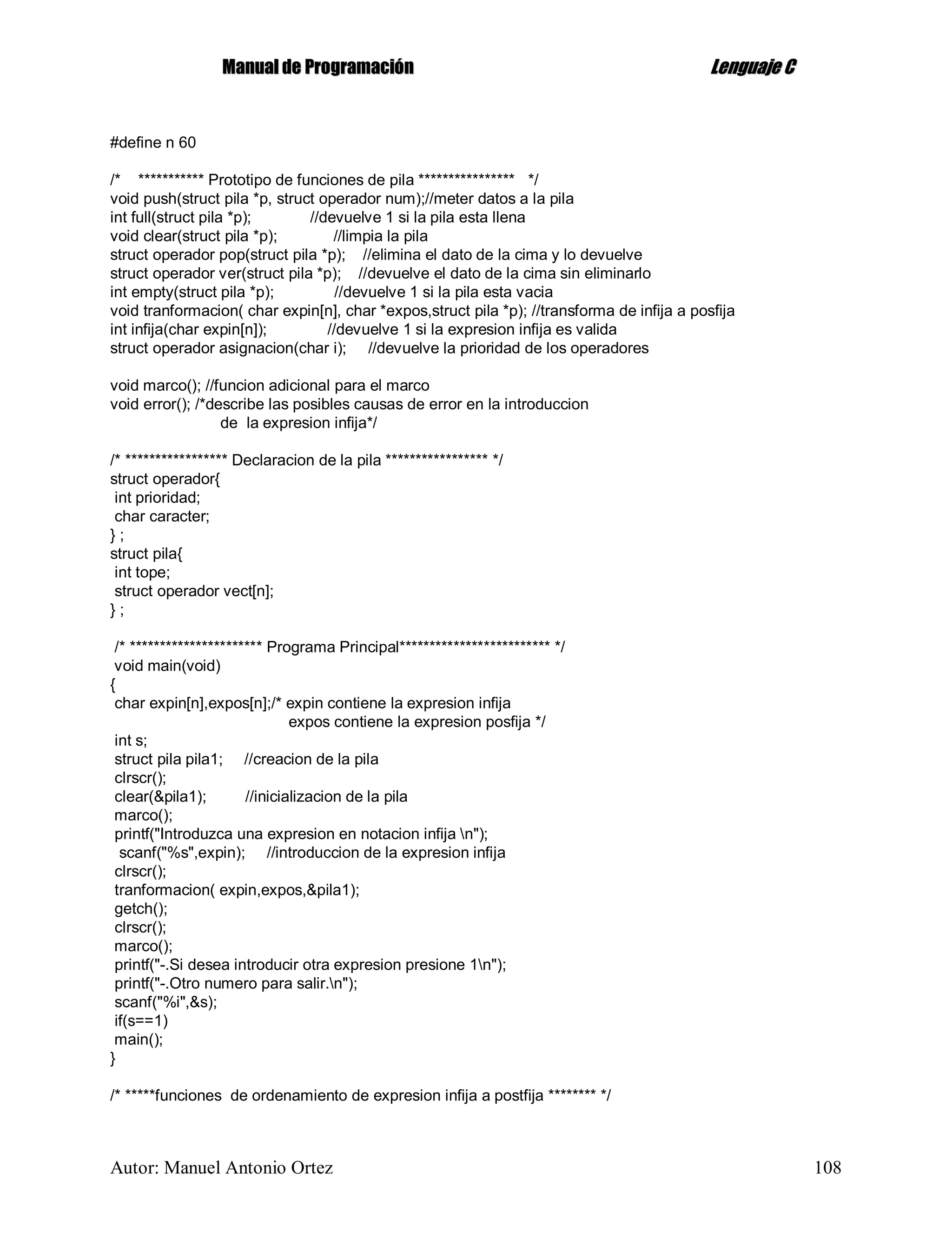 MMaannuuaall ddee PPrrooggrraammaacciióónn LLeenngguuaajjee CC
Autor: Manuel Antonio Ortez 108
#define n 60
/* *********** Prototipo de funciones de pila **************** */
void push(struct pila *p, struct operador num);//meter datos a la pila
int full(struct pila *p); //devuelve 1 si la pila esta llena
void clear(struct pila *p); //limpia la pila
struct operador pop(struct pila *p); //elimina el dato de la cima y lo devuelve
struct operador ver(struct pila *p); //devuelve el dato de la cima sin eliminarlo
int empty(struct pila *p); //devuelve 1 si la pila esta vacia
void tranformacion( char expin[n], char *expos,struct pila *p); //transforma de infija a posfija
int infija(char expin[n]); //devuelve 1 si la expresion infija es valida
struct operador asignacion(char i); //devuelve la prioridad de los operadores
void marco(); //funcion adicional para el marco
void error(); /*describe las posibles causas de error en la introduccion
de la expresion infija*/
/* ***************** Declaracion de la pila ***************** */
struct operador{
int prioridad;
char caracter;
} ;
struct pila{
int tope;
struct operador vect[n];
} ;
/* ********************** Programa Principal************************* */
void main(void)
{
char expin[n],expos[n];/* expin contiene la expresion infija
expos contiene la expresion posfija */
int s;
struct pila pila1; //creacion de la pila
clrscr();
clear(&pila1); //inicializacion de la pila
marco();
printf("Introduzca una expresion en notacion infija n");
scanf("%s",expin); //introduccion de la expresion infija
clrscr();
tranformacion( expin,expos,&pila1);
getch();
clrscr();
marco();
printf("-.Si desea introducir otra expresion presione 1n");
printf("-.Otro numero para salir.n");
scanf("%i",&s);
if(s==1)
main();
}
/* *****funciones de ordenamiento de expresion infija a postfija ******** */
 