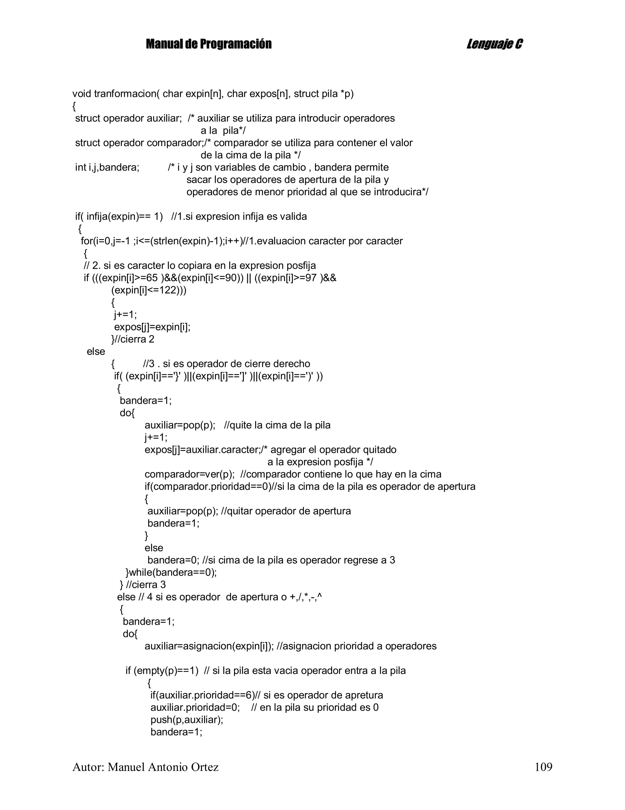 MMaannuuaall ddee PPrrooggrraammaacciióónn LLeenngguuaajjee CC
Autor: Manuel Antonio Ortez 109
void tranformacion( char expin[n], char expos[n], struct pila *p)
{
struct operador auxiliar; /* auxiliar se utiliza para introducir operadores
a la pila*/
struct operador comparador;/* comparador se utiliza para contener el valor
de la cima de la pila */
int i,j,bandera; /* i y j son variables de cambio , bandera permite
sacar los operadores de apertura de la pila y
operadores de menor prioridad al que se introducira*/
if( infija(expin)== 1) //1.si expresion infija es valida
{
for(i=0,j=-1 ;i<=(strlen(expin)-1);i++)//1.evaluacion caracter por caracter
{
// 2. si es caracter lo copiara en la expresion posfija
if (((expin[i]>=65 )&&(expin[i]<=90)) || ((expin[i]>=97 )&&
(expin[i]<=122)))
{
j+=1;
expos[j]=expin[i];
}//cierra 2
else
{ //3 . si es operador de cierre derecho
if( (expin[i]=='}' )||(expin[i]==']' )||(expin[i]==')' ))
{
bandera=1;
do{
auxiliar=pop(p); //quite la cima de la pila
j+=1;
expos[j]=auxiliar.caracter;/* agregar el operador quitado
a la expresion posfija */
comparador=ver(p); //comparador contiene lo que hay en la cima
if(comparador.prioridad==0)//si la cima de la pila es operador de apertura
{
auxiliar=pop(p); //quitar operador de apertura
bandera=1;
}
else
bandera=0; //si cima de la pila es operador regrese a 3
}while(bandera==0);
} //cierra 3
else // 4 si es operador de apertura o +,/,*,-,^
{
bandera=1;
do{
auxiliar=asignacion(expin[i]); //asignacion prioridad a operadores
if (empty(p)==1) // si la pila esta vacia operador entra a la pila
{
if(auxiliar.prioridad==6)// si es operador de apretura
auxiliar.prioridad=0; // en la pila su prioridad es 0
push(p,auxiliar);
bandera=1;
 