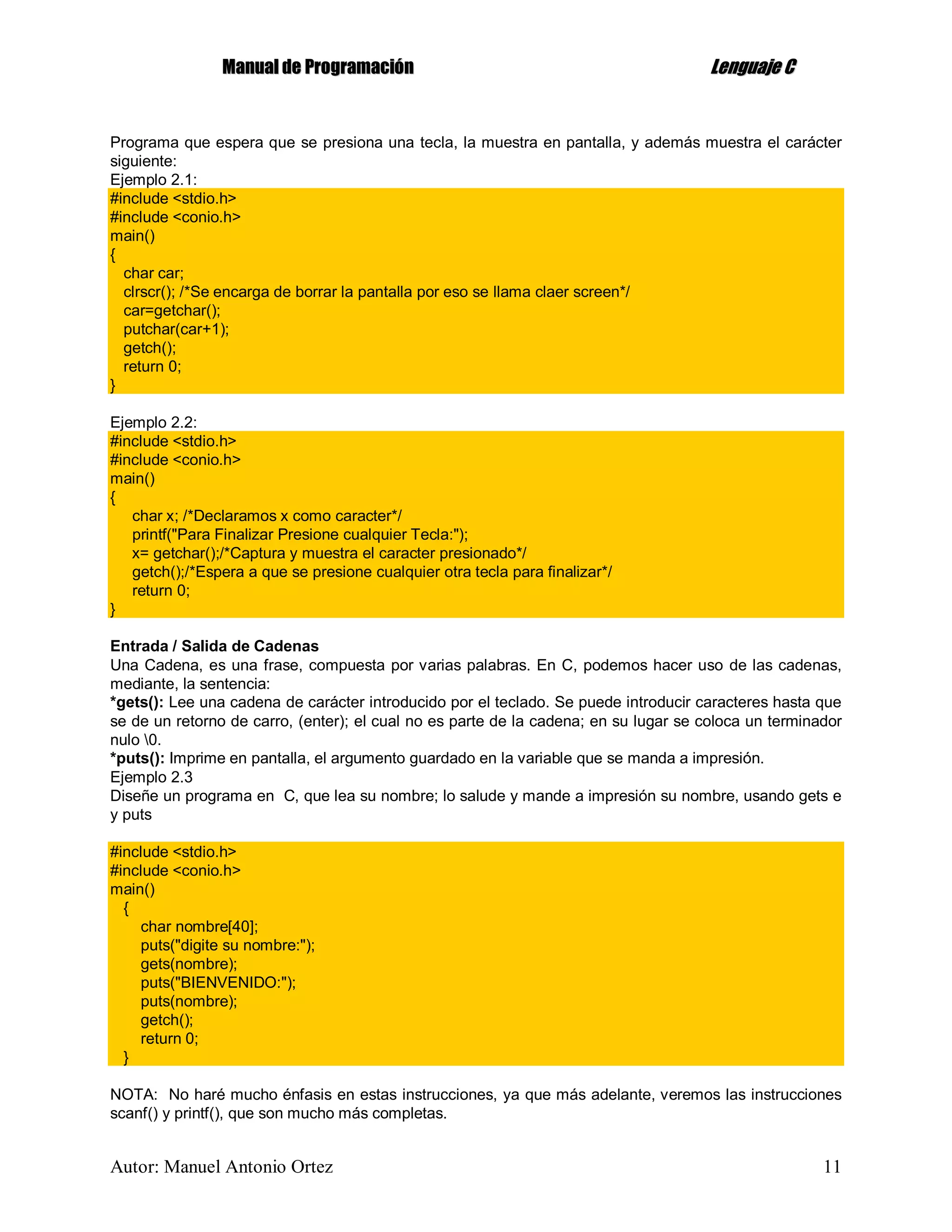 MMaannuuaall ddee PPrrooggrraammaacciióónn LLeenngguuaajjee CC
Autor: Manuel Antonio Ortez 11
Programa que espera que se presiona una tecla, la muestra en pantalla, y además muestra el carácter
siguiente:
Ejemplo 2.1:
#include <stdio.h>
#include <conio.h>
main()
{
char car;
clrscr(); /*Se encarga de borrar la pantalla por eso se llama claer screen*/
car=getchar();
putchar(car+1);
getch();
return 0;
}
Ejemplo 2.2:
#include <stdio.h>
#include <conio.h>
main()
{
char x; /*Declaramos x como caracter*/
printf("Para Finalizar Presione cualquier Tecla:");
x= getchar();/*Captura y muestra el caracter presionado*/
getch();/*Espera a que se presione cualquier otra tecla para finalizar*/
return 0;
}
Entrada / Salida de Cadenas
Una Cadena, es una frase, compuesta por varias palabras. En C, podemos hacer uso de las cadenas,
mediante, la sentencia:
*gets(): Lee una cadena de carácter introducido por el teclado. Se puede introducir caracteres hasta que
se de un retorno de carro, (enter); el cual no es parte de la cadena; en su lugar se coloca un terminador
nulo 0.
*puts(): Imprime en pantalla, el argumento guardado en la variable que se manda a impresión.
Ejemplo 2.3
Diseñe un programa en C, que lea su nombre; lo salude y mande a impresión su nombre, usando gets e
y puts
#include <stdio.h>
#include <conio.h>
main()
{
char nombre[40];
puts("digite su nombre:");
gets(nombre);
puts("BIENVENIDO:");
puts(nombre);
getch();
return 0;
}
NOTA: No haré mucho énfasis en estas instrucciones, ya que más adelante, veremos las instrucciones
scanf() y printf(), que son mucho más completas.
 