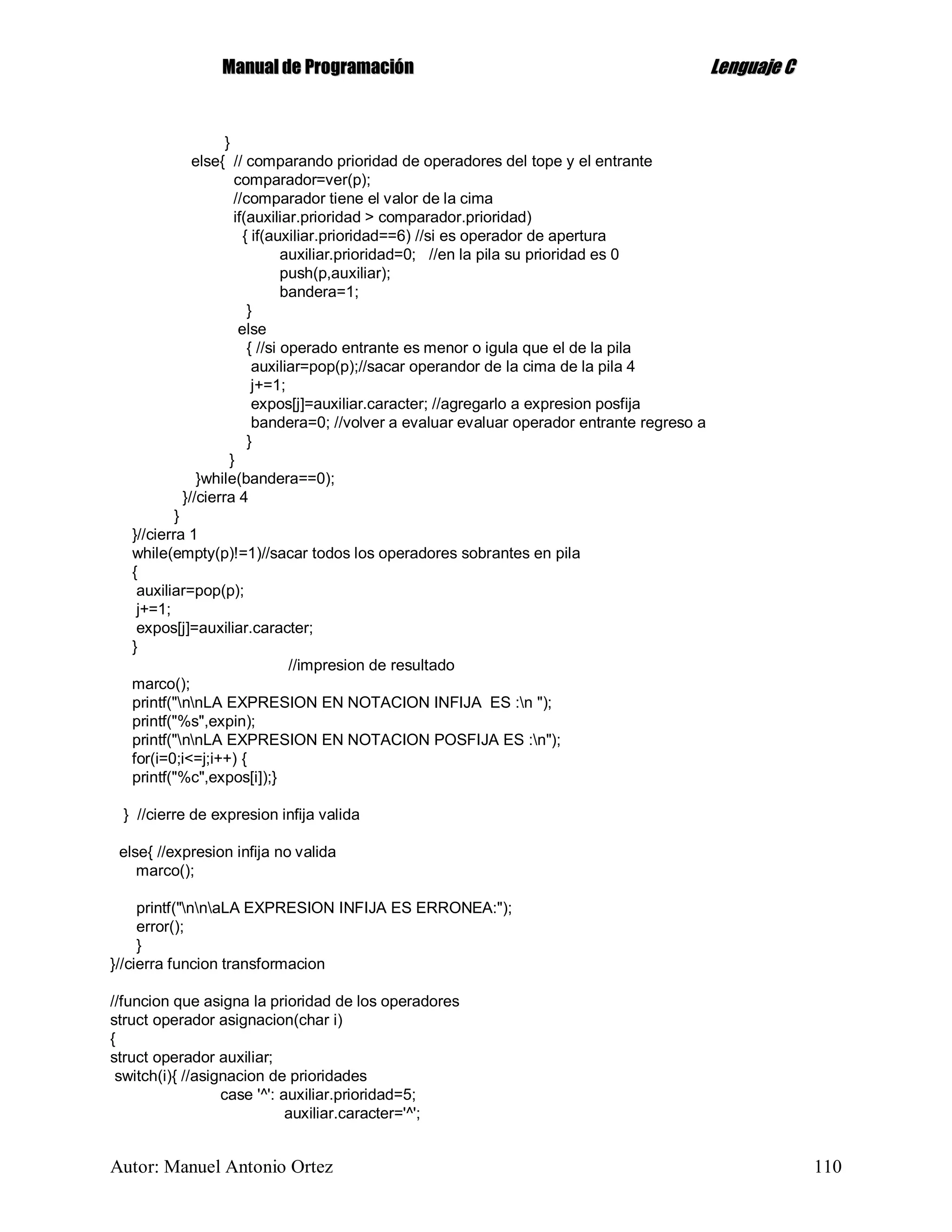 MMaannuuaall ddee PPrrooggrraammaacciióónn LLeenngguuaajjee CC
Autor: Manuel Antonio Ortez 110
}
else{ // comparando prioridad de operadores del tope y el entrante
comparador=ver(p);
//comparador tiene el valor de la cima
if(auxiliar.prioridad > comparador.prioridad)
{ if(auxiliar.prioridad==6) //si es operador de apertura
auxiliar.prioridad=0; //en la pila su prioridad es 0
push(p,auxiliar);
bandera=1;
}
else
{ //si operado entrante es menor o igula que el de la pila
auxiliar=pop(p);//sacar operandor de la cima de la pila 4
j+=1;
expos[j]=auxiliar.caracter; //agregarlo a expresion posfija
bandera=0; //volver a evaluar evaluar operador entrante regreso a
}
}
}while(bandera==0);
}//cierra 4
}
}//cierra 1
while(empty(p)!=1)//sacar todos los operadores sobrantes en pila
{
auxiliar=pop(p);
j+=1;
expos[j]=auxiliar.caracter;
}
//impresion de resultado
marco();
printf("nnLA EXPRESION EN NOTACION INFIJA ES :n ");
printf("%s",expin);
printf("nnLA EXPRESION EN NOTACION POSFIJA ES :n");
for(i=0;i<=j;i++) {
printf("%c",expos[i]);}
} //cierre de expresion infija valida
else{ //expresion infija no valida
marco();
printf("nnaLA EXPRESION INFIJA ES ERRONEA:");
error();
}
}//cierra funcion transformacion
//funcion que asigna la prioridad de los operadores
struct operador asignacion(char i)
{
struct operador auxiliar;
switch(i){ //asignacion de prioridades
case '^': auxiliar.prioridad=5;
auxiliar.caracter='^';
 