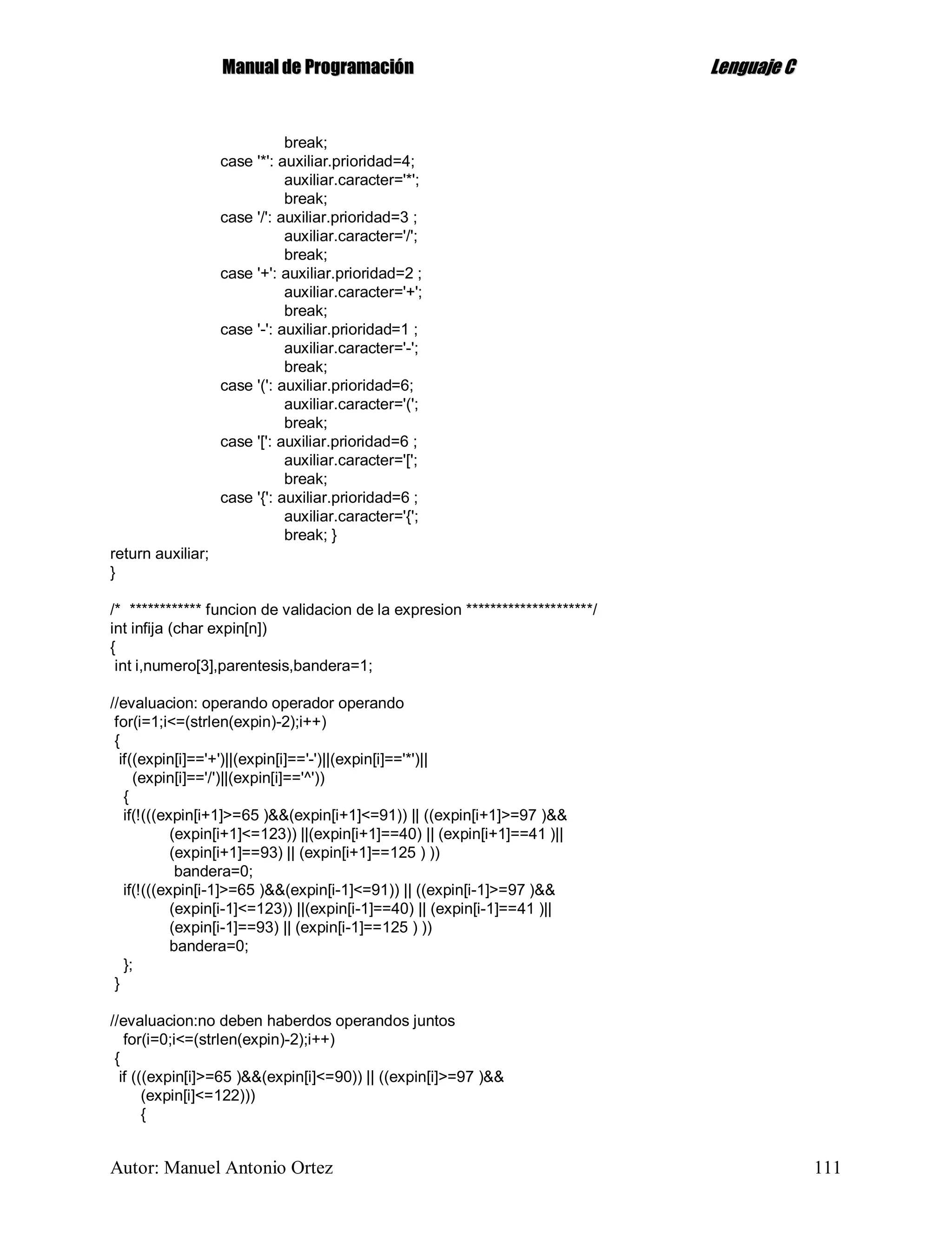 MMaannuuaall ddee PPrrooggrraammaacciióónn LLeenngguuaajjee CC
Autor: Manuel Antonio Ortez 111
break;
case '*': auxiliar.prioridad=4;
auxiliar.caracter='*';
break;
case '/': auxiliar.prioridad=3 ;
auxiliar.caracter='/';
break;
case '+': auxiliar.prioridad=2 ;
auxiliar.caracter='+';
break;
case '-': auxiliar.prioridad=1 ;
auxiliar.caracter='-';
break;
case '(': auxiliar.prioridad=6;
auxiliar.caracter='(';
break;
case '[': auxiliar.prioridad=6 ;
auxiliar.caracter='[';
break;
case '{': auxiliar.prioridad=6 ;
auxiliar.caracter='{';
break; }
return auxiliar;
}
/* ************ funcion de validacion de la expresion *********************/
int infija (char expin[n])
{
int i,numero[3],parentesis,bandera=1;
//evaluacion: operando operador operando
for(i=1;i<=(strlen(expin)-2);i++)
{
if((expin[i]=='+')||(expin[i]=='-')||(expin[i]=='*')||
(expin[i]=='/')||(expin[i]=='^'))
{
if(!(((expin[i+1]>=65 )&&(expin[i+1]<=91)) || ((expin[i+1]>=97 )&&
(expin[i+1]<=123)) ||(expin[i+1]==40) || (expin[i+1]==41 )||
(expin[i+1]==93) || (expin[i+1]==125 ) ))
bandera=0;
if(!(((expin[i-1]>=65 )&&(expin[i-1]<=91)) || ((expin[i-1]>=97 )&&
(expin[i-1]<=123)) ||(expin[i-1]==40) || (expin[i-1]==41 )||
(expin[i-1]==93) || (expin[i-1]==125 ) ))
bandera=0;
};
}
//evaluacion:no deben haberdos operandos juntos
for(i=0;i<=(strlen(expin)-2);i++)
{
if (((expin[i]>=65 )&&(expin[i]<=90)) || ((expin[i]>=97 )&&
(expin[i]<=122)))
{
 