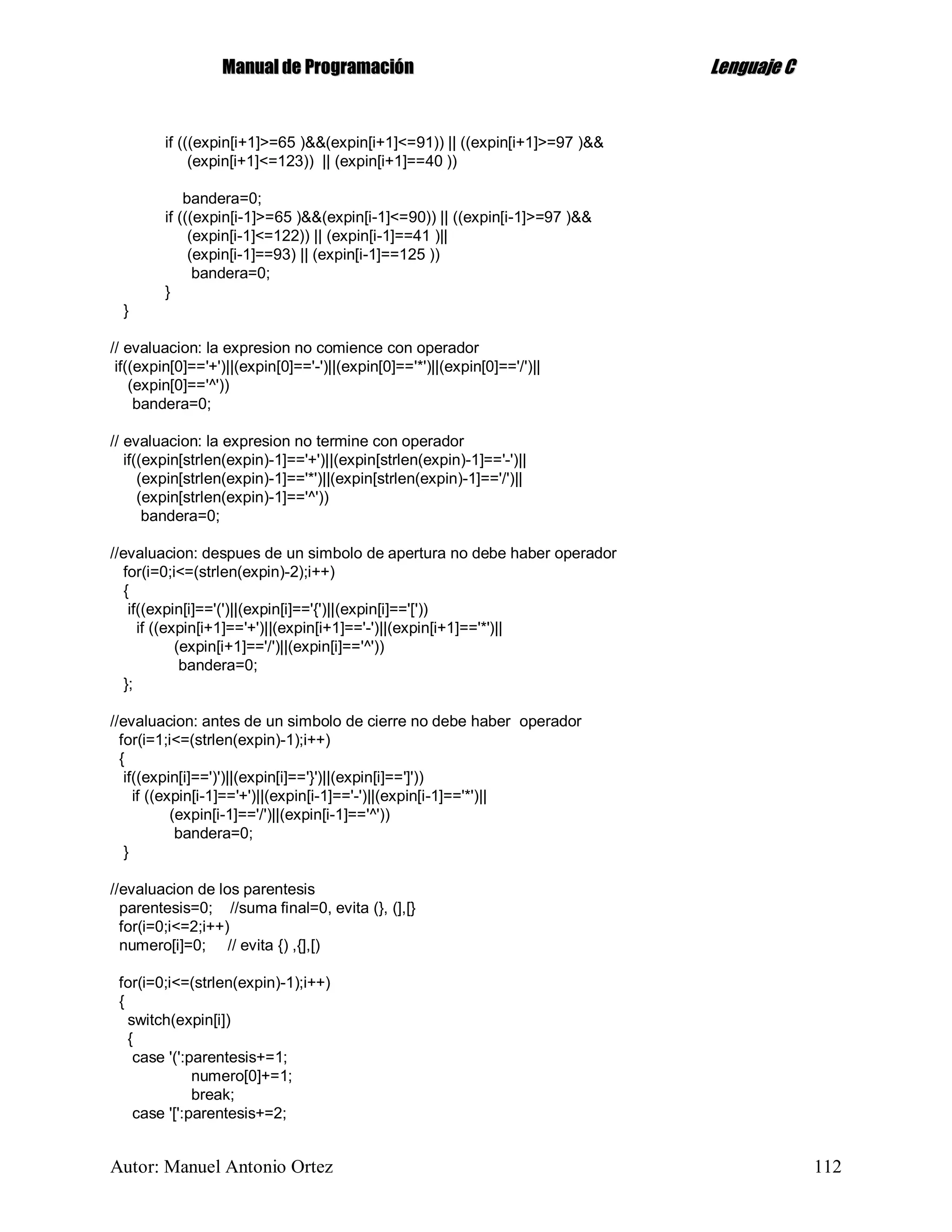 MMaannuuaall ddee PPrrooggrraammaacciióónn LLeenngguuaajjee CC
Autor: Manuel Antonio Ortez 112
if (((expin[i+1]>=65 )&&(expin[i+1]<=91)) || ((expin[i+1]>=97 )&&
(expin[i+1]<=123)) || (expin[i+1]==40 ))
bandera=0;
if (((expin[i-1]>=65 )&&(expin[i-1]<=90)) || ((expin[i-1]>=97 )&&
(expin[i-1]<=122)) || (expin[i-1]==41 )||
(expin[i-1]==93) || (expin[i-1]==125 ))
bandera=0;
}
}
// evaluacion: la expresion no comience con operador
if((expin[0]=='+')||(expin[0]=='-')||(expin[0]=='*')||(expin[0]=='/')||
(expin[0]=='^'))
bandera=0;
// evaluacion: la expresion no termine con operador
if((expin[strlen(expin)-1]=='+')||(expin[strlen(expin)-1]=='-')||
(expin[strlen(expin)-1]=='*')||(expin[strlen(expin)-1]=='/')||
(expin[strlen(expin)-1]=='^'))
bandera=0;
//evaluacion: despues de un simbolo de apertura no debe haber operador
for(i=0;i<=(strlen(expin)-2);i++)
{
if((expin[i]=='(')||(expin[i]=='{')||(expin[i]=='['))
if ((expin[i+1]=='+')||(expin[i+1]=='-')||(expin[i+1]=='*')||
(expin[i+1]=='/')||(expin[i]=='^'))
bandera=0;
};
//evaluacion: antes de un simbolo de cierre no debe haber operador
for(i=1;i<=(strlen(expin)-1);i++)
{
if((expin[i]==')')||(expin[i]=='}')||(expin[i]==']'))
if ((expin[i-1]=='+')||(expin[i-1]=='-')||(expin[i-1]=='*')||
(expin[i-1]=='/')||(expin[i-1]=='^'))
bandera=0;
}
//evaluacion de los parentesis
parentesis=0; //suma final=0, evita (}, (],[}
for(i=0;i<=2;i++)
numero[i]=0; // evita {) ,{],[)
for(i=0;i<=(strlen(expin)-1);i++)
{
switch(expin[i])
{
case '(':parentesis+=1;
numero[0]+=1;
break;
case '[':parentesis+=2;
 
