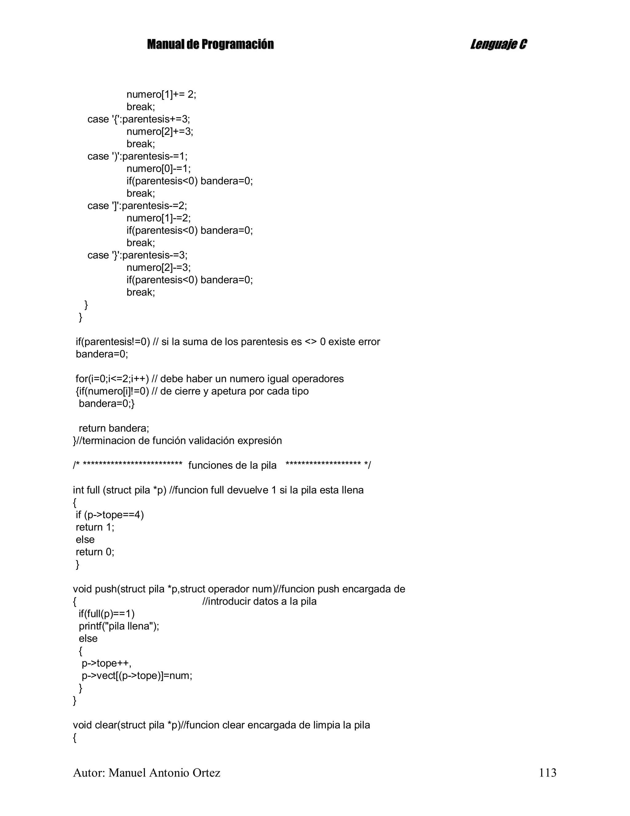 MMaannuuaall ddee PPrrooggrraammaacciióónn LLeenngguuaajjee CC
Autor: Manuel Antonio Ortez 113
numero[1]+= 2;
break;
case '{':parentesis+=3;
numero[2]+=3;
break;
case ')':parentesis-=1;
numero[0]-=1;
if(parentesis<0) bandera=0;
break;
case ']':parentesis-=2;
numero[1]-=2;
if(parentesis<0) bandera=0;
break;
case '}':parentesis-=3;
numero[2]-=3;
if(parentesis<0) bandera=0;
break;
}
}
if(parentesis!=0) // si la suma de los parentesis es <> 0 existe error
bandera=0;
for(i=0;i<=2;i++) // debe haber un numero igual operadores
{if(numero[i]!=0) // de cierre y apetura por cada tipo
bandera=0;}
return bandera;
}//terminacion de función validación expresión
/* ************************* funciones de la pila ******************* */
int full (struct pila *p) //funcion full devuelve 1 si la pila esta llena
{
if (p->tope==4)
return 1;
else
return 0;
}
void push(struct pila *p,struct operador num)//funcion push encargada de
{ //introducir datos a la pila
if(full(p)==1)
printf("pila llena");
else
{
p->tope++,
p->vect[(p->tope)]=num;
}
}
void clear(struct pila *p)//funcion clear encargada de limpia la pila
{
 