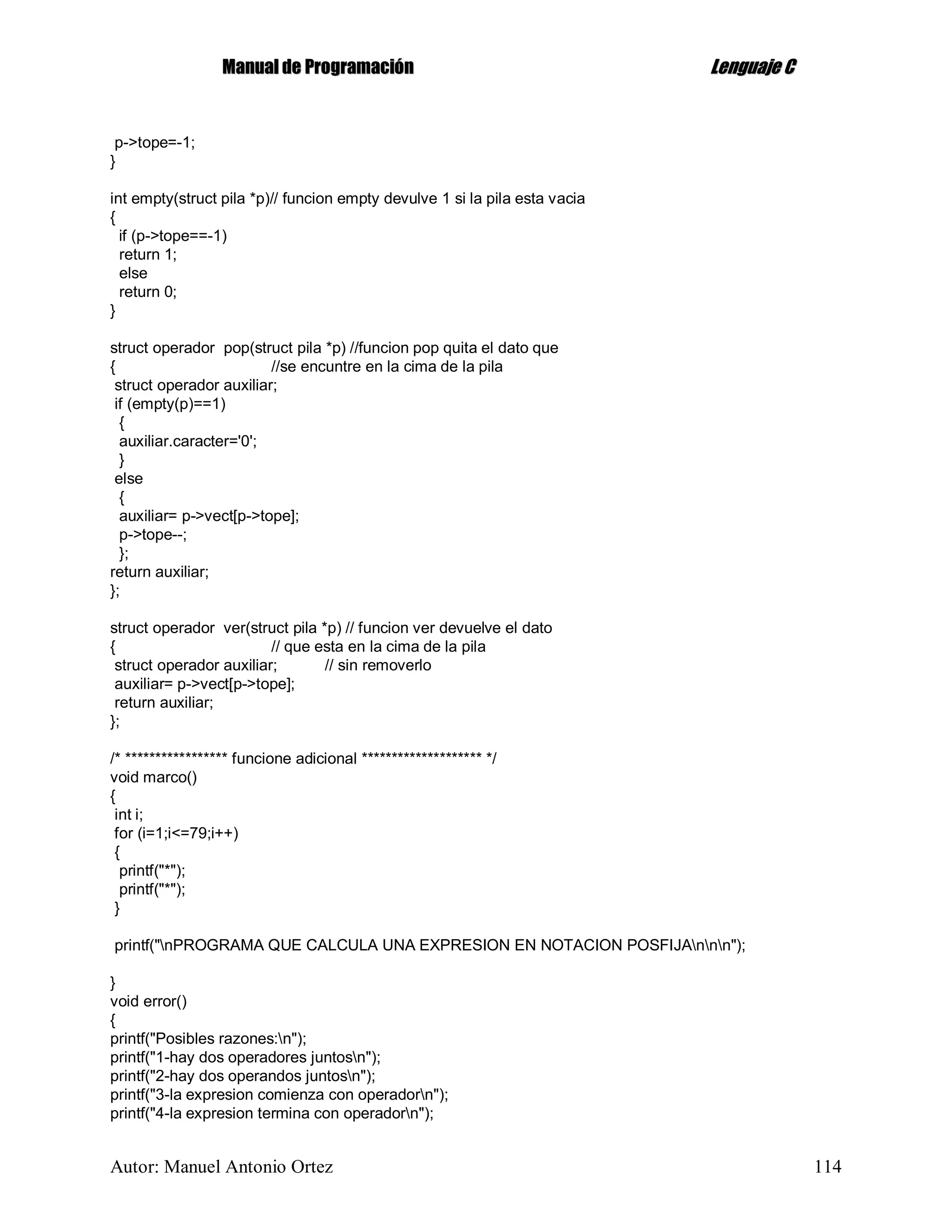 MMaannuuaall ddee PPrrooggrraammaacciióónn LLeenngguuaajjee CC
Autor: Manuel Antonio Ortez 114
p->tope=-1;
}
int empty(struct pila *p)// funcion empty devulve 1 si la pila esta vacia
{
if (p->tope==-1)
return 1;
else
return 0;
}
struct operador pop(struct pila *p) //funcion pop quita el dato que
{ //se encuntre en la cima de la pila
struct operador auxiliar;
if (empty(p)==1)
{
auxiliar.caracter='0';
}
else
{
auxiliar= p->vect[p->tope];
p->tope--;
};
return auxiliar;
};
struct operador ver(struct pila *p) // funcion ver devuelve el dato
{ // que esta en la cima de la pila
struct operador auxiliar; // sin removerlo
auxiliar= p->vect[p->tope];
return auxiliar;
};
/* ***************** funcione adicional ******************** */
void marco()
{
int i;
for (i=1;i<=79;i++)
{
printf("*");
printf("*");
}
printf("nPROGRAMA QUE CALCULA UNA EXPRESION EN NOTACION POSFIJAnnn");
}
void error()
{
printf("Posibles razones:n");
printf("1-hay dos operadores juntosn");
printf("2-hay dos operandos juntosn");
printf("3-la expresion comienza con operadorn");
printf("4-la expresion termina con operadorn");
 