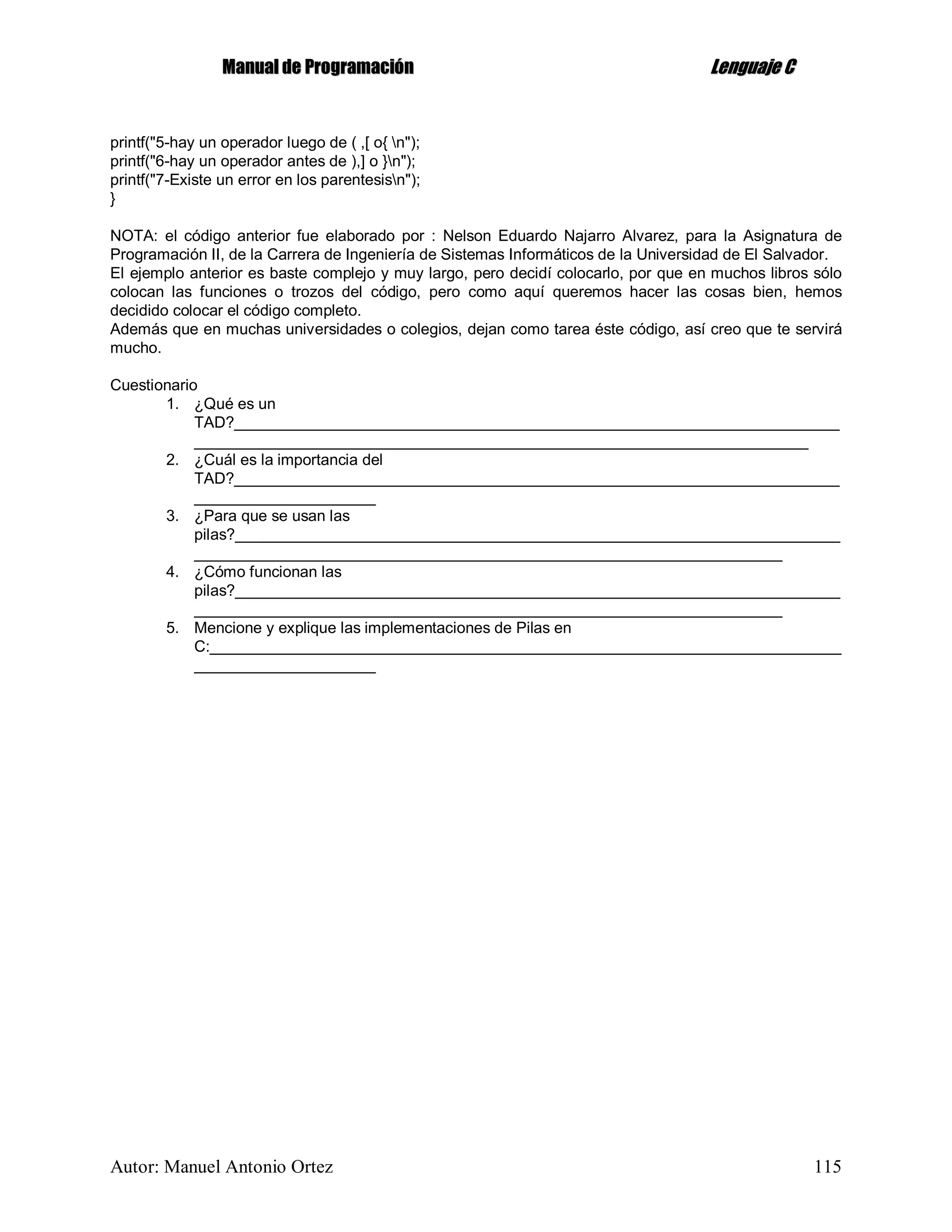 MMaannuuaall ddee PPrrooggrraammaacciióónn LLeenngguuaajjee CC
Autor: Manuel Antonio Ortez 115
printf("5-hay un operador luego de ( ,[ o{ n");
printf("6-hay un operador antes de ),] o }n");
printf("7-Existe un error en los parentesisn");
}
NOTA: el código anterior fue elaborado por : Nelson Eduardo Najarro Alvarez, para la Asignatura de
Programación II, de la Carrera de Ingeniería de Sistemas Informáticos de la Universidad de El Salvador.
El ejemplo anterior es baste complejo y muy largo, pero decidí colocarlo, por que en muchos libros sólo
colocan las funciones o trozos del código, pero como aquí queremos hacer las cosas bien, hemos
decidido colocar el código completo.
Además que en muchas universidades o colegios, dejan como tarea éste código, así creo que te servirá
mucho.
Cuestionario
1. ¿Qué es un
TAD?______________________________________________________________________
_______________________________________________________________________
2. ¿Cuál es la importancia del
TAD?______________________________________________________________________
_____________________
3. ¿Para que se usan las
pilas?______________________________________________________________________
____________________________________________________________________
4. ¿Cómo funcionan las
pilas?______________________________________________________________________
____________________________________________________________________
5. Mencione y explique las implementaciones de Pilas en
C:_________________________________________________________________________
_____________________
 