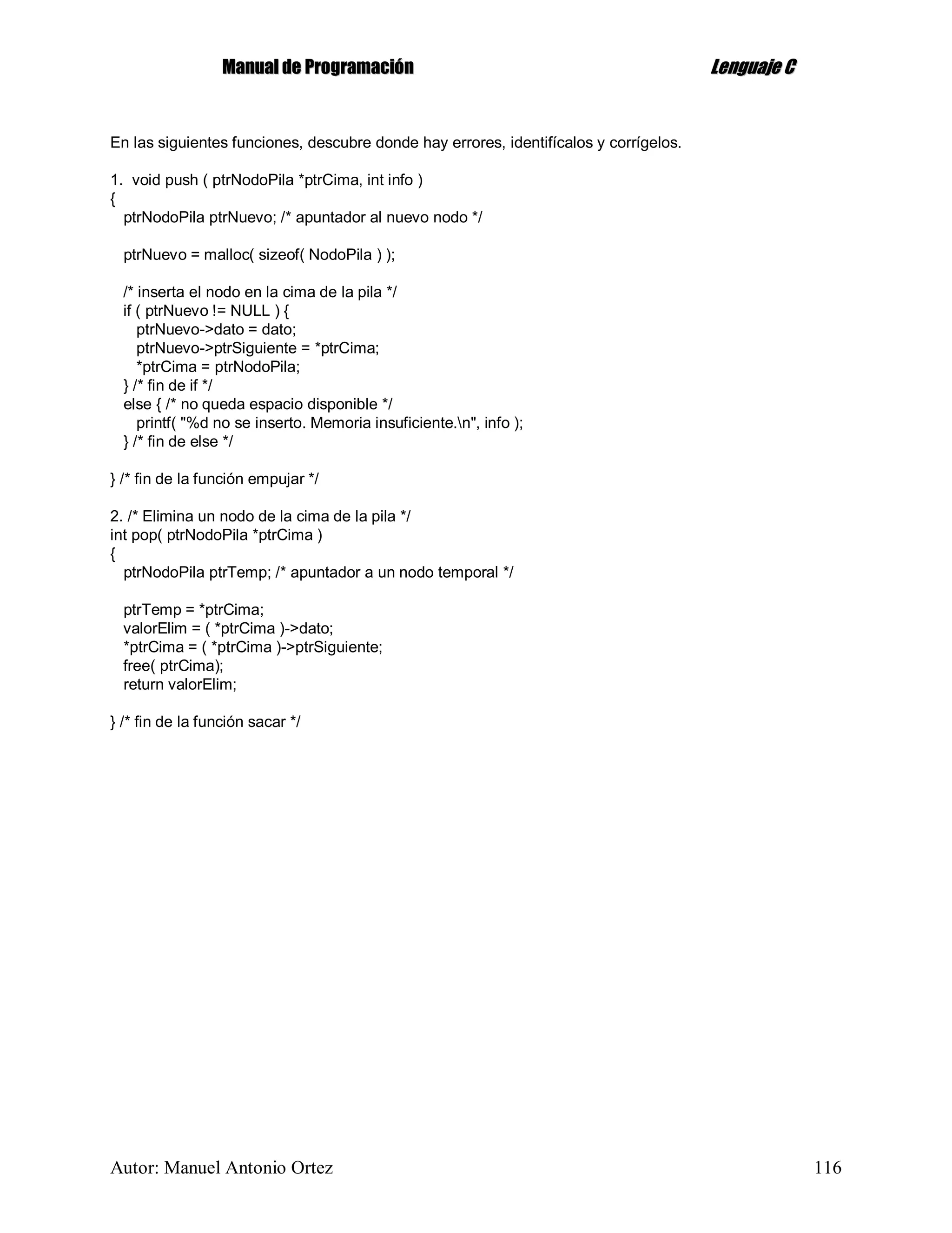 MMaannuuaall ddee PPrrooggrraammaacciióónn LLeenngguuaajjee CC
Autor: Manuel Antonio Ortez 116
En las siguientes funciones, descubre donde hay errores, identifícalos y corrígelos.
1. void push ( ptrNodoPila *ptrCima, int info )
{
ptrNodoPila ptrNuevo; /* apuntador al nuevo nodo */
ptrNuevo = malloc( sizeof( NodoPila ) );
/* inserta el nodo en la cima de la pila */
if ( ptrNuevo != NULL ) {
ptrNuevo->dato = dato;
ptrNuevo->ptrSiguiente = *ptrCima;
*ptrCima = ptrNodoPila;
} /* fin de if */
else { /* no queda espacio disponible */
printf( "%d no se inserto. Memoria insuficiente.n", info );
} /* fin de else */
} /* fin de la función empujar */
2. /* Elimina un nodo de la cima de la pila */
int pop( ptrNodoPila *ptrCima )
{
ptrNodoPila ptrTemp; /* apuntador a un nodo temporal */
ptrTemp = *ptrCima;
valorElim = ( *ptrCima )->dato;
*ptrCima = ( *ptrCima )->ptrSiguiente;
free( ptrCima);
return valorElim;
} /* fin de la función sacar */
 