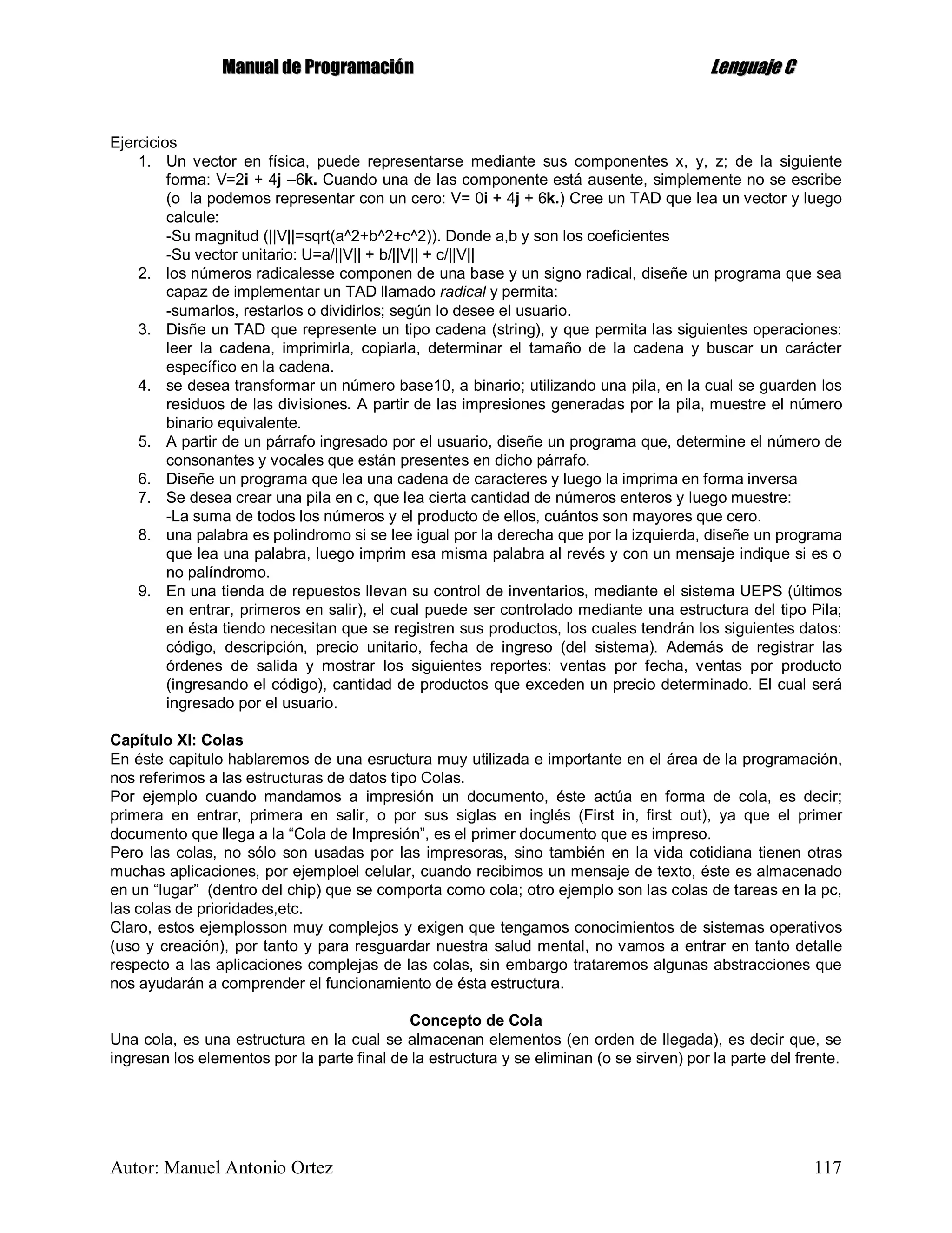 MMaannuuaall ddee PPrrooggrraammaacciióónn LLeenngguuaajjee CC
Autor: Manuel Antonio Ortez 117
Ejercicios
1. Un vector en física, puede representarse mediante sus componentes x, y, z; de la siguiente
forma: V=2i + 4j –6k. Cuando una de las componente está ausente, simplemente no se escribe
(o la podemos representar con un cero: V= 0i + 4j + 6k.) Cree un TAD que lea un vector y luego
calcule:
-Su magnitud (||V||=sqrt(a^2+b^2+c^2)). Donde a,b y son los coeficientes
-Su vector unitario: U=a/||V|| + b/||V|| + c/||V||
2. los números radicalesse componen de una base y un signo radical, diseñe un programa que sea
capaz de implementar un TAD llamado radical y permita:
-sumarlos, restarlos o dividirlos; según lo desee el usuario.
3. Disñe un TAD que represente un tipo cadena (string), y que permita las siguientes operaciones:
leer la cadena, imprimirla, copiarla, determinar el tamaño de la cadena y buscar un carácter
específico en la cadena.
4. se desea transformar un número base10, a binario; utilizando una pila, en la cual se guarden los
residuos de las divisiones. A partir de las impresiones generadas por la pila, muestre el número
binario equivalente.
5. A partir de un párrafo ingresado por el usuario, diseñe un programa que, determine el número de
consonantes y vocales que están presentes en dicho párrafo.
6. Diseñe un programa que lea una cadena de caracteres y luego la imprima en forma inversa
7. Se desea crear una pila en c, que lea cierta cantidad de números enteros y luego muestre:
-La suma de todos los números y el producto de ellos, cuántos son mayores que cero.
8. una palabra es polindromo si se lee igual por la derecha que por la izquierda, diseñe un programa
que lea una palabra, luego imprim esa misma palabra al revés y con un mensaje indique si es o
no palíndromo.
9. En una tienda de repuestos llevan su control de inventarios, mediante el sistema UEPS (últimos
en entrar, primeros en salir), el cual puede ser controlado mediante una estructura del tipo Pila;
en ésta tiendo necesitan que se registren sus productos, los cuales tendrán los siguientes datos:
código, descripción, precio unitario, fecha de ingreso (del sistema). Además de registrar las
órdenes de salida y mostrar los siguientes reportes: ventas por fecha, ventas por producto
(ingresando el código), cantidad de productos que exceden un precio determinado. El cual será
ingresado por el usuario.
Capítulo XI: Colas
En éste capitulo hablaremos de una esructura muy utilizada e importante en el área de la programación,
nos referimos a las estructuras de datos tipo Colas.
Por ejemplo cuando mandamos a impresión un documento, éste actúa en forma de cola, es decir;
primera en entrar, primera en salir, o por sus siglas en inglés (First in, first out), ya que el primer
documento que llega a la “Cola de Impresión”, es el primer documento que es impreso.
Pero las colas, no sólo son usadas por las impresoras, sino también en la vida cotidiana tienen otras
muchas aplicaciones, por ejemploel celular, cuando recibimos un mensaje de texto, éste es almacenado
en un “lugar” (dentro del chip) que se comporta como cola; otro ejemplo son las colas de tareas en la pc,
las colas de prioridades,etc.
Claro, estos ejemplosson muy complejos y exigen que tengamos conocimientos de sistemas operativos
(uso y creación), por tanto y para resguardar nuestra salud mental, no vamos a entrar en tanto detalle
respecto a las aplicaciones complejas de las colas, sin embargo trataremos algunas abstracciones que
nos ayudarán a comprender el funcionamiento de ésta estructura.
Concepto de Cola
Una cola, es una estructura en la cual se almacenan elementos (en orden de llegada), es decir que, se
ingresan los elementos por la parte final de la estructura y se eliminan (o se sirven) por la parte del frente.
 