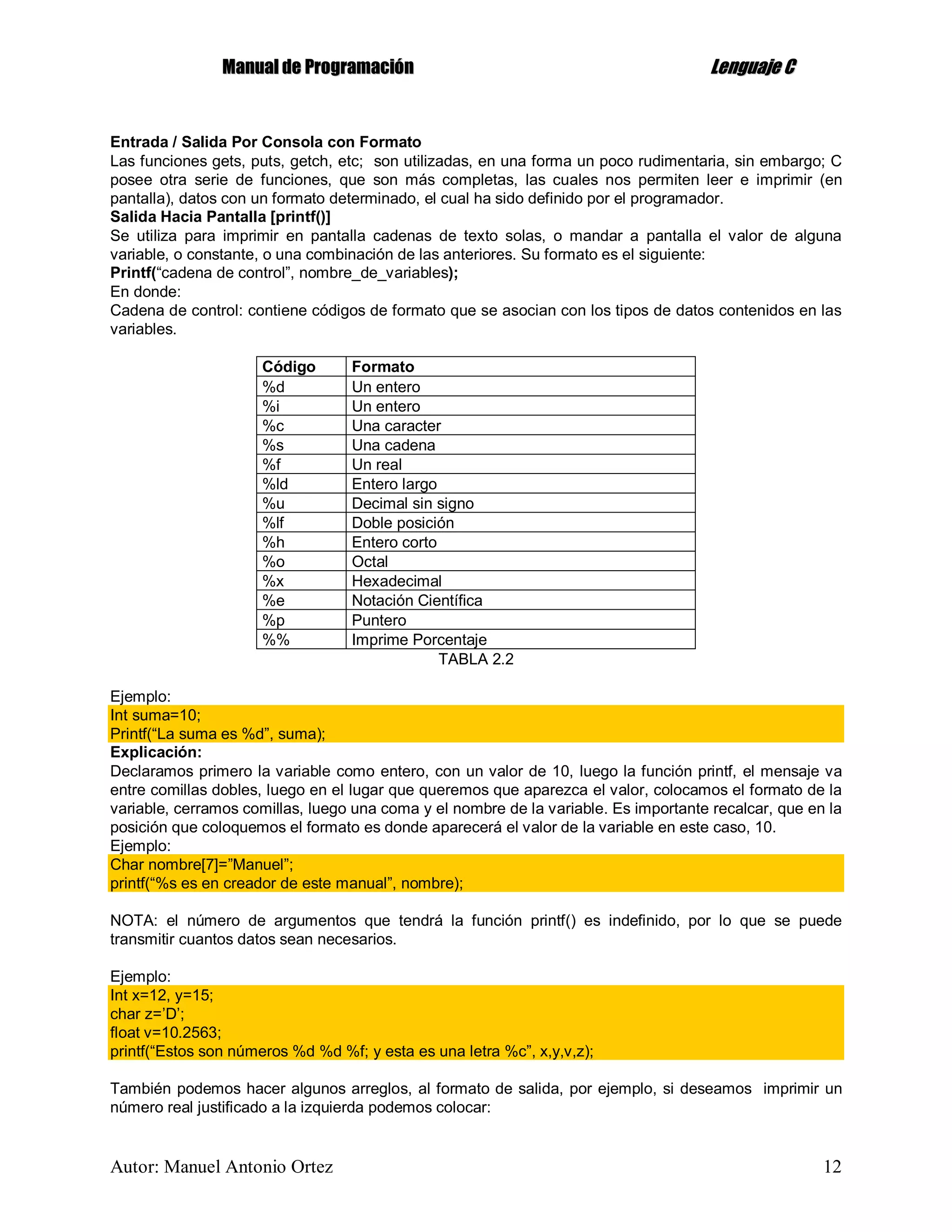 MMaannuuaall ddee PPrrooggrraammaacciióónn LLeenngguuaajjee CC
Autor: Manuel Antonio Ortez 12
Entrada / Salida Por Consola con Formato
Las funciones gets, puts, getch, etc; son utilizadas, en una forma un poco rudimentaria, sin embargo; C
posee otra serie de funciones, que son más completas, las cuales nos permiten leer e imprimir (en
pantalla), datos con un formato determinado, el cual ha sido definido por el programador.
Salida Hacia Pantalla [printf()]
Se utiliza para imprimir en pantalla cadenas de texto solas, o mandar a pantalla el valor de alguna
variable, o constante, o una combinación de las anteriores. Su formato es el siguiente:
Printf(“cadena de control”, nombre_de_variables);
En donde:
Cadena de control: contiene códigos de formato que se asocian con los tipos de datos contenidos en las
variables.
Código Formato
%d Un entero
%i Un entero
%c Una caracter
%s Una cadena
%f Un real
%ld Entero largo
%u Decimal sin signo
%lf Doble posición
%h Entero corto
%o Octal
%x Hexadecimal
%e Notación Científica
%p Puntero
%% Imprime Porcentaje
TABLA 2.2
Ejemplo:
Int suma=10;
Printf(“La suma es %d”, suma);
Explicación:
Declaramos primero la variable como entero, con un valor de 10, luego la función printf, el mensaje va
entre comillas dobles, luego en el lugar que queremos que aparezca el valor, colocamos el formato de la
variable, cerramos comillas, luego una coma y el nombre de la variable. Es importante recalcar, que en la
posición que coloquemos el formato es donde aparecerá el valor de la variable en este caso, 10.
Ejemplo:
Char nombre[7]=”Manuel”;
printf(“%s es en creador de este manual”, nombre);
NOTA: el número de argumentos que tendrá la función printf() es indefinido, por lo que se puede
transmitir cuantos datos sean necesarios.
Ejemplo:
Int x=12, y=15;
char z=’D’;
float v=10.2563;
printf(“Estos son números %d %d %f; y esta es una letra %c”, x,y,v,z);
También podemos hacer algunos arreglos, al formato de salida, por ejemplo, si deseamos imprimir un
número real justificado a la izquierda podemos colocar:
 