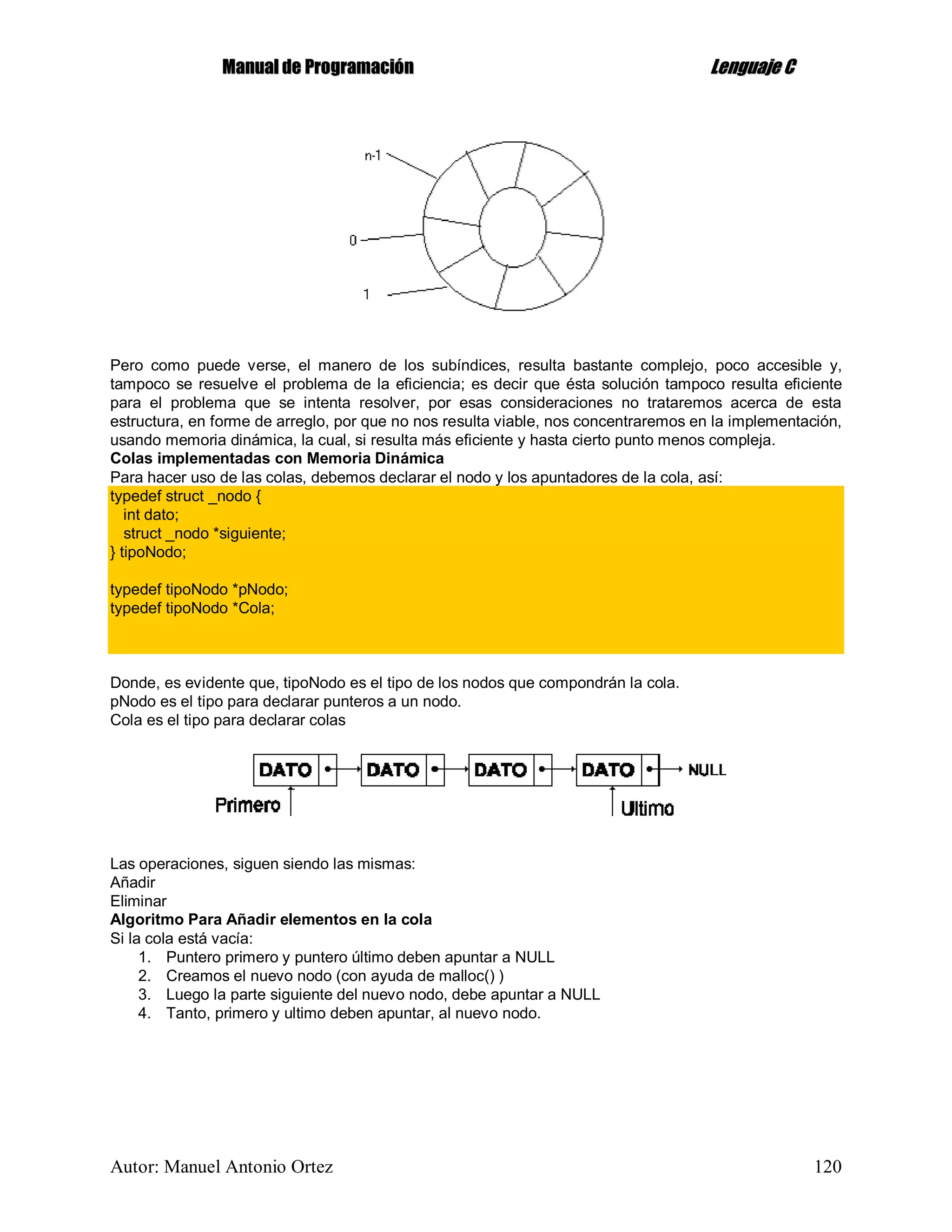 MMaannuuaall ddee PPrrooggrraammaacciióónn LLeenngguuaajjee CC
Autor: Manuel Antonio Ortez 120
Pero como puede verse, el manero de los subíndices, resulta bastante complejo, poco accesible y,
tampoco se resuelve el problema de la eficiencia; es decir que ésta solución tampoco resulta eficiente
para el problema que se intenta resolver, por esas consideraciones no trataremos acerca de esta
estructura, en forme de arreglo, por que no nos resulta viable, nos concentraremos en la implementación,
usando memoria dinámica, la cual, si resulta más eficiente y hasta cierto punto menos compleja.
Colas implementadas con Memoria Dinámica
Para hacer uso de las colas, debemos declarar el nodo y los apuntadores de la cola, así:
typedef struct _nodo {
int dato;
struct _nodo *siguiente;
} tipoNodo;
typedef tipoNodo *pNodo;
typedef tipoNodo *Cola;
Donde, es evidente que, tipoNodo es el tipo de los nodos que compondrán la cola.
pNodo es el tipo para declarar punteros a un nodo.
Cola es el tipo para declarar colas
Las operaciones, siguen siendo las mismas:
Añadir
Eliminar
Algoritmo Para Añadir elementos en la cola
Si la cola está vacía:
1. Puntero primero y puntero último deben apuntar a NULL
2. Creamos el nuevo nodo (con ayuda de malloc() )
3. Luego la parte siguiente del nuevo nodo, debe apuntar a NULL
4. Tanto, primero y ultimo deben apuntar, al nuevo nodo.
 