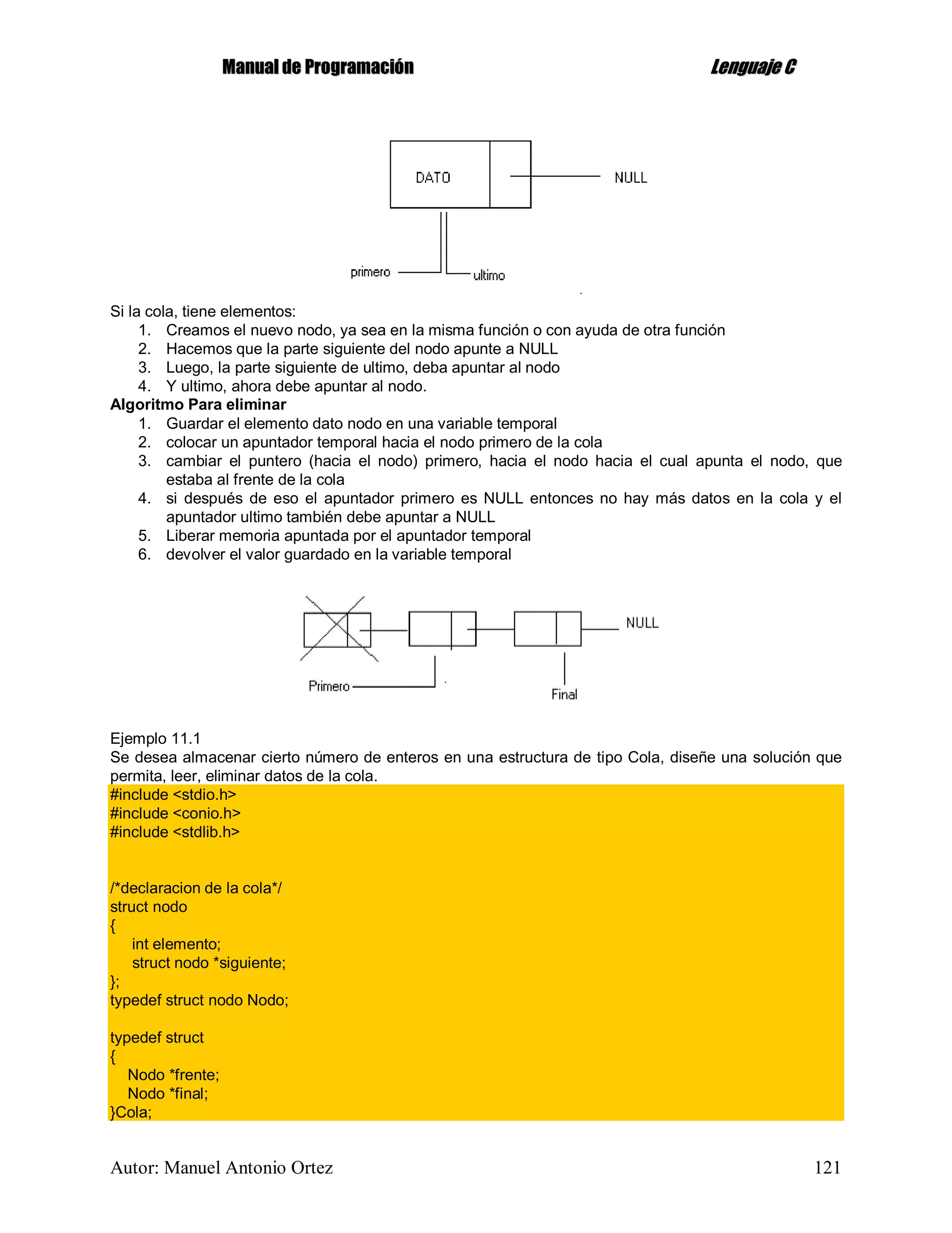 MMaannuuaall ddee PPrrooggrraammaacciióónn LLeenngguuaajjee CC
Autor: Manuel Antonio Ortez 121
Si la cola, tiene elementos:
1. Creamos el nuevo nodo, ya sea en la misma función o con ayuda de otra función
2. Hacemos que la parte siguiente del nodo apunte a NULL
3. Luego, la parte siguiente de ultimo, deba apuntar al nodo
4. Y ultimo, ahora debe apuntar al nodo.
Algoritmo Para eliminar
1. Guardar el elemento dato nodo en una variable temporal
2. colocar un apuntador temporal hacia el nodo primero de la cola
3. cambiar el puntero (hacia el nodo) primero, hacia el nodo hacia el cual apunta el nodo, que
estaba al frente de la cola
4. si después de eso el apuntador primero es NULL entonces no hay más datos en la cola y el
apuntador ultimo también debe apuntar a NULL
5. Liberar memoria apuntada por el apuntador temporal
6. devolver el valor guardado en la variable temporal
Ejemplo 11.1
Se desea almacenar cierto número de enteros en una estructura de tipo Cola, diseñe una solución que
permita, leer, eliminar datos de la cola.
#include <stdio.h>
#include <conio.h>
#include <stdlib.h>
/*declaracion de la cola*/
struct nodo
{
int elemento;
struct nodo *siguiente;
};
typedef struct nodo Nodo;
typedef struct
{
Nodo *frente;
Nodo *final;
}Cola;
 