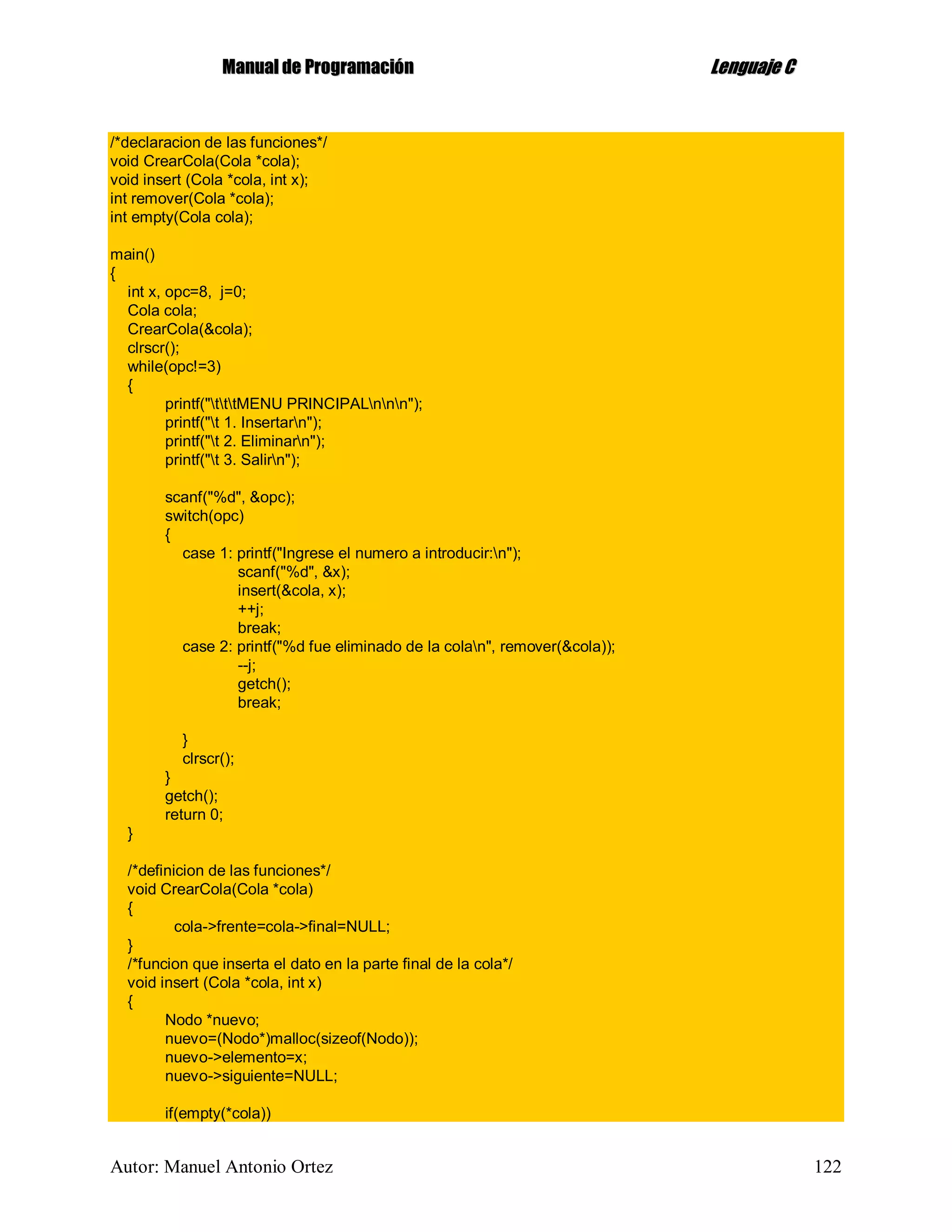 MMaannuuaall ddee PPrrooggrraammaacciióónn LLeenngguuaajjee CC
Autor: Manuel Antonio Ortez 122
/*declaracion de las funciones*/
void CrearCola(Cola *cola);
void insert (Cola *cola, int x);
int remover(Cola *cola);
int empty(Cola cola);
main()
{
int x, opc=8, j=0;
Cola cola;
CrearCola(&cola);
clrscr();
while(opc!=3)
{
printf("tttMENU PRINCIPALnnn");
printf("t 1. Insertarn");
printf("t 2. Eliminarn");
printf("t 3. Salirn");
scanf("%d", &opc);
switch(opc)
{
case 1: printf("Ingrese el numero a introducir:n");
scanf("%d", &x);
insert(&cola, x);
++j;
break;
case 2: printf("%d fue eliminado de la colan", remover(&cola));
--j;
getch();
break;
}
clrscr();
}
getch();
return 0;
}
/*definicion de las funciones*/
void CrearCola(Cola *cola)
{
cola->frente=cola->final=NULL;
}
/*funcion que inserta el dato en la parte final de la cola*/
void insert (Cola *cola, int x)
{
Nodo *nuevo;
nuevo=(Nodo*)malloc(sizeof(Nodo));
nuevo->elemento=x;
nuevo->siguiente=NULL;
if(empty(*cola))
 