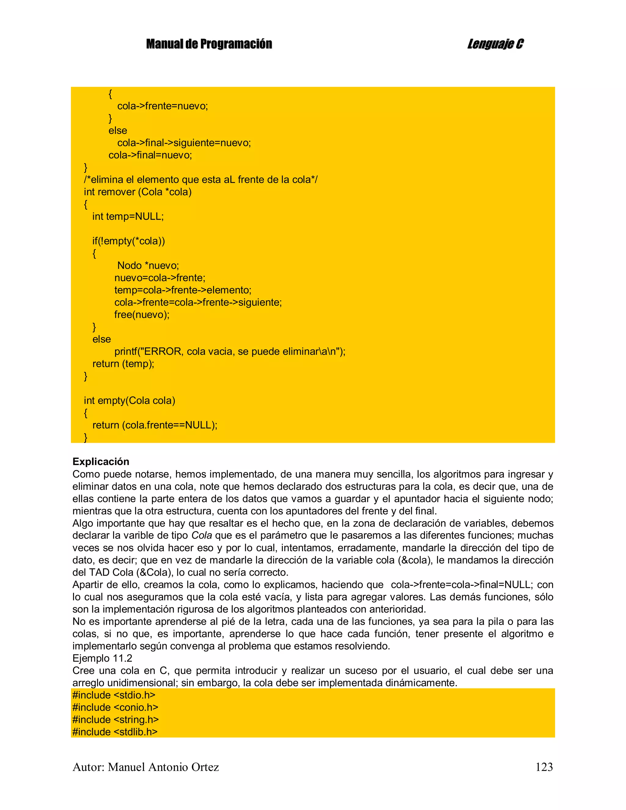 MMaannuuaall ddee PPrrooggrraammaacciióónn LLeenngguuaajjee CC
Autor: Manuel Antonio Ortez 123
{
cola->frente=nuevo;
}
else
cola->final->siguiente=nuevo;
cola->final=nuevo;
}
/*elimina el elemento que esta aL frente de la cola*/
int remover (Cola *cola)
{
int temp=NULL;
if(!empty(*cola))
{
Nodo *nuevo;
nuevo=cola->frente;
temp=cola->frente->elemento;
cola->frente=cola->frente->siguiente;
free(nuevo);
}
else
printf("ERROR, cola vacia, se puede eliminaran");
return (temp);
}
int empty(Cola cola)
{
return (cola.frente==NULL);
}
Explicación
Como puede notarse, hemos implementado, de una manera muy sencilla, los algoritmos para ingresar y
eliminar datos en una cola, note que hemos declarado dos estructuras para la cola, es decir que, una de
ellas contiene la parte entera de los datos que vamos a guardar y el apuntador hacia el siguiente nodo;
mientras que la otra estructura, cuenta con los apuntadores del frente y del final.
Algo importante que hay que resaltar es el hecho que, en la zona de declaración de variables, debemos
declarar la varible de tipo Cola que es el parámetro que le pasaremos a las diferentes funciones; muchas
veces se nos olvida hacer eso y por lo cual, intentamos, erradamente, mandarle la dirección del tipo de
dato, es decir; que en vez de mandarle la dirección de la variable cola (&cola), le mandamos la dirección
del TAD Cola (&Cola), lo cual no sería correcto.
Apartir de ello, creamos la cola, como lo explicamos, haciendo que cola->frente=cola->final=NULL; con
lo cual nos aseguramos que la cola esté vacía, y lista para agregar valores. Las demás funciones, sólo
son la implementación rigurosa de los algoritmos planteados con anterioridad.
No es importante aprenderse al pié de la letra, cada una de las funciones, ya sea para la pila o para las
colas, si no que, es importante, aprenderse lo que hace cada función, tener presente el algoritmo e
implementarlo según convenga al problema que estamos resolviendo.
Ejemplo 11.2
Cree una cola en C, que permita introducir y realizar un suceso por el usuario, el cual debe ser una
arreglo unidimensional; sin embargo, la cola debe ser implementada dinámicamente.
#include <stdio.h>
#include <conio.h>
#include <string.h>
#include <stdlib.h>
 