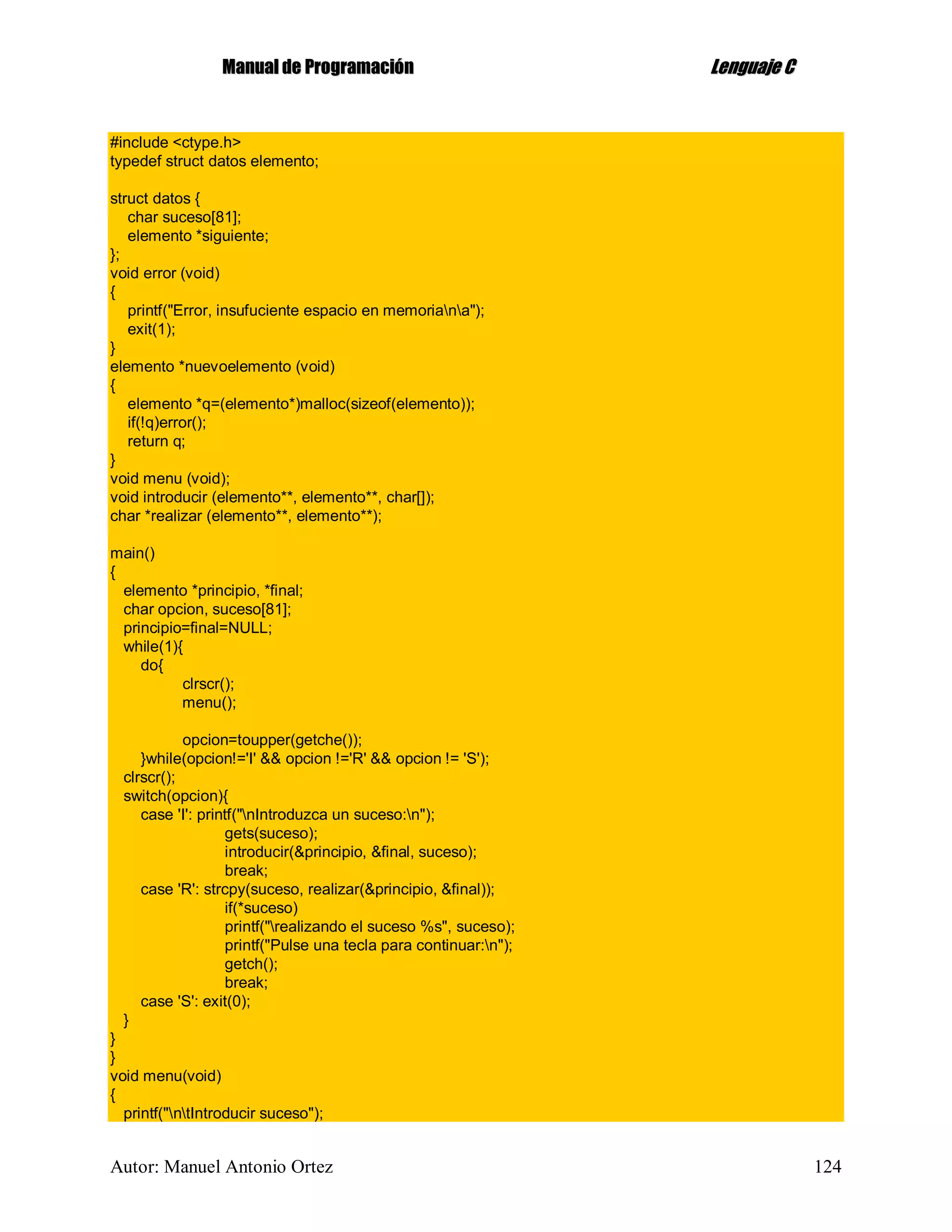 MMaannuuaall ddee PPrrooggrraammaacciióónn LLeenngguuaajjee CC
Autor: Manuel Antonio Ortez 124
#include <ctype.h>
typedef struct datos elemento;
struct datos {
char suceso[81];
elemento *siguiente;
};
void error (void)
{
printf("Error, insufuciente espacio en memoriana");
exit(1);
}
elemento *nuevoelemento (void)
{
elemento *q=(elemento*)malloc(sizeof(elemento));
if(!q)error();
return q;
}
void menu (void);
void introducir (elemento**, elemento**, char[]);
char *realizar (elemento**, elemento**);
main()
{
elemento *principio, *final;
char opcion, suceso[81];
principio=final=NULL;
while(1){
do{
clrscr();
menu();
opcion=toupper(getche());
}while(opcion!='I' && opcion !='R' && opcion != 'S');
clrscr();
switch(opcion){
case 'I': printf("nIntroduzca un suceso:n");
gets(suceso);
introducir(&principio, &final, suceso);
break;
case 'R': strcpy(suceso, realizar(&principio, &final));
if(*suceso)
printf("realizando el suceso %s", suceso);
printf("Pulse una tecla para continuar:n");
getch();
break;
case 'S': exit(0);
}
}
}
void menu(void)
{
printf("ntIntroducir suceso");
 
