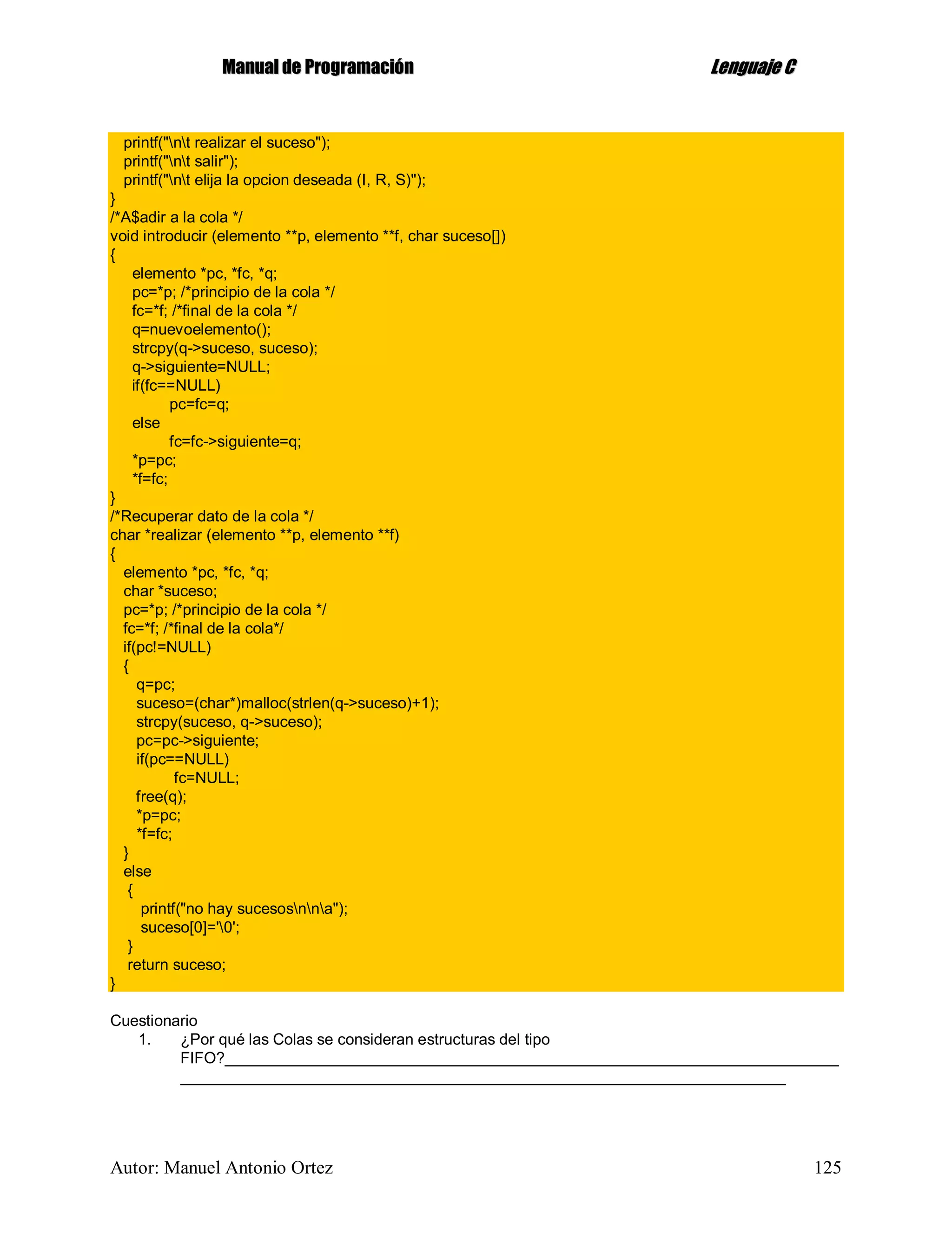 MMaannuuaall ddee PPrrooggrraammaacciióónn LLeenngguuaajjee CC
Autor: Manuel Antonio Ortez 125
printf("nt realizar el suceso");
printf("nt salir");
printf("nt elija la opcion deseada (I, R, S)");
}
/*A$adir a la cola */
void introducir (elemento **p, elemento **f, char suceso[])
{
elemento *pc, *fc, *q;
pc=*p; /*principio de la cola */
fc=*f; /*final de la cola */
q=nuevoelemento();
strcpy(q->suceso, suceso);
q->siguiente=NULL;
if(fc==NULL)
pc=fc=q;
else
fc=fc->siguiente=q;
*p=pc;
*f=fc;
}
/*Recuperar dato de la cola */
char *realizar (elemento **p, elemento **f)
{
elemento *pc, *fc, *q;
char *suceso;
pc=*p; /*principio de la cola */
fc=*f; /*final de la cola*/
if(pc!=NULL)
{
q=pc;
suceso=(char*)malloc(strlen(q->suceso)+1);
strcpy(suceso, q->suceso);
pc=pc->siguiente;
if(pc==NULL)
fc=NULL;
free(q);
*p=pc;
*f=fc;
}
else
{
printf("no hay sucesosnna");
suceso[0]='0';
}
return suceso;
}
Cuestionario
1. ¿Por qué las Colas se consideran estructuras del tipo
FIFO?_______________________________________________________________________
______________________________________________________________________
 
