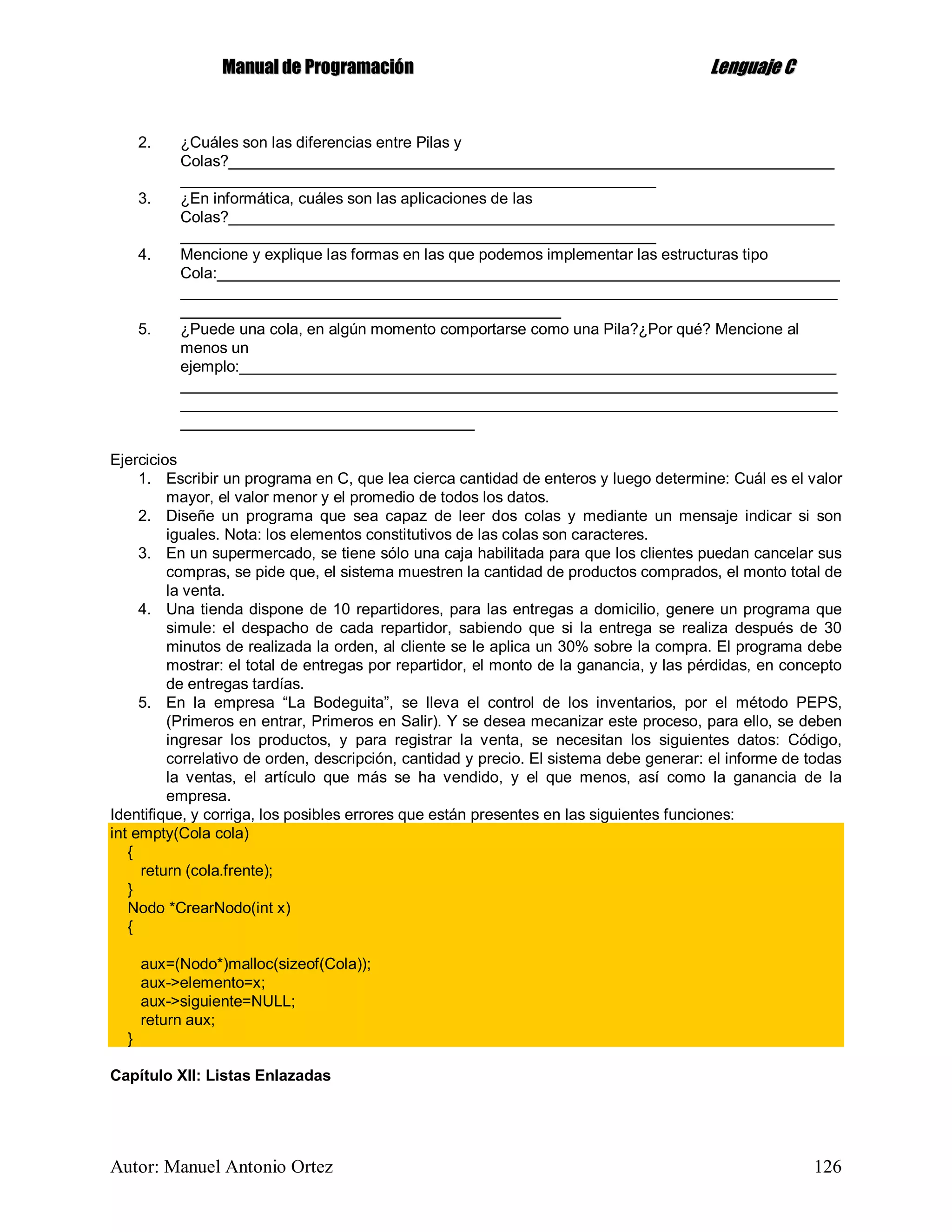 MMaannuuaall ddee PPrrooggrraammaacciióónn LLeenngguuaajjee CC
Autor: Manuel Antonio Ortez 126
2. ¿Cuáles son las diferencias entre Pilas y
Colas?______________________________________________________________________
_______________________________________________________
3. ¿En informática, cuáles son las aplicaciones de las
Colas?______________________________________________________________________
_______________________________________________________
4. Mencione y explique las formas en las que podemos implementar las estructuras tipo
Cola:________________________________________________________________________
____________________________________________________________________________
____________________________________________
5. ¿Puede una cola, en algún momento comportarse como una Pila?¿Por qué? Mencione al
menos un
ejemplo:_____________________________________________________________________
____________________________________________________________________________
____________________________________________________________________________
__________________________________
Ejercicios
1. Escribir un programa en C, que lea cierca cantidad de enteros y luego determine: Cuál es el valor
mayor, el valor menor y el promedio de todos los datos.
2. Diseñe un programa que sea capaz de leer dos colas y mediante un mensaje indicar si son
iguales. Nota: los elementos constitutivos de las colas son caracteres.
3. En un supermercado, se tiene sólo una caja habilitada para que los clientes puedan cancelar sus
compras, se pide que, el sistema muestren la cantidad de productos comprados, el monto total de
la venta.
4. Una tienda dispone de 10 repartidores, para las entregas a domicilio, genere un programa que
simule: el despacho de cada repartidor, sabiendo que si la entrega se realiza después de 30
minutos de realizada la orden, al cliente se le aplica un 30% sobre la compra. El programa debe
mostrar: el total de entregas por repartidor, el monto de la ganancia, y las pérdidas, en concepto
de entregas tardías.
5. En la empresa “La Bodeguita”, se lleva el control de los inventarios, por el método PEPS,
(Primeros en entrar, Primeros en Salir). Y se desea mecanizar este proceso, para ello, se deben
ingresar los productos, y para registrar la venta, se necesitan los siguientes datos: Código,
correlativo de orden, descripción, cantidad y precio. El sistema debe generar: el informe de todas
la ventas, el artículo que más se ha vendido, y el que menos, así como la ganancia de la
empresa.
Identifique, y corriga, los posibles errores que están presentes en las siguientes funciones:
int empty(Cola cola)
{
return (cola.frente);
}
Nodo *CrearNodo(int x)
{
aux=(Nodo*)malloc(sizeof(Cola));
aux->elemento=x;
aux->siguiente=NULL;
return aux;
}
Capítulo XII: Listas Enlazadas
 