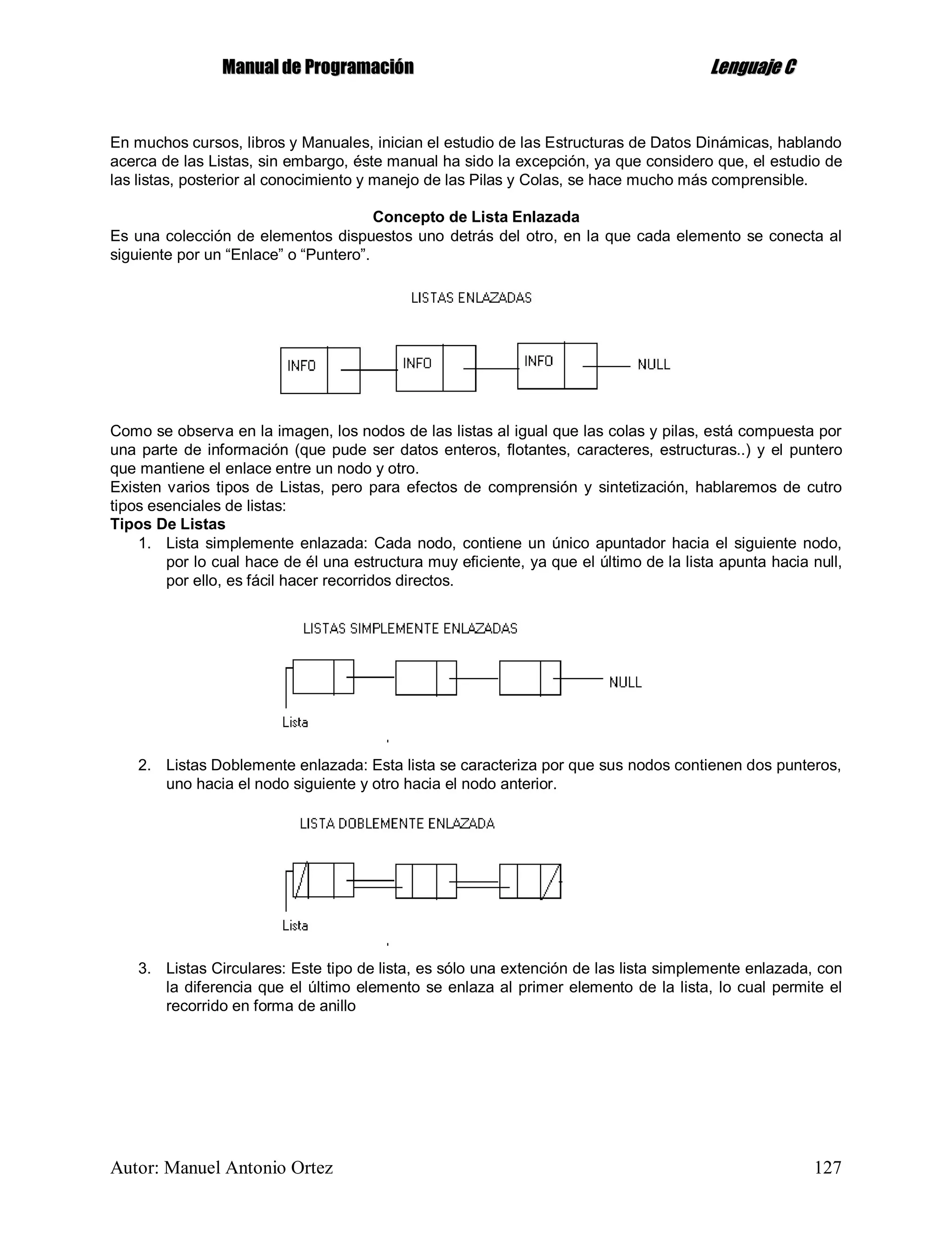 MMaannuuaall ddee PPrrooggrraammaacciióónn LLeenngguuaajjee CC
Autor: Manuel Antonio Ortez 127
En muchos cursos, libros y Manuales, inician el estudio de las Estructuras de Datos Dinámicas, hablando
acerca de las Listas, sin embargo, éste manual ha sido la excepción, ya que considero que, el estudio de
las listas, posterior al conocimiento y manejo de las Pilas y Colas, se hace mucho más comprensible.
Concepto de Lista Enlazada
Es una colección de elementos dispuestos uno detrás del otro, en la que cada elemento se conecta al
siguiente por un “Enlace” o “Puntero”.
Como se observa en la imagen, los nodos de las listas al igual que las colas y pilas, está compuesta por
una parte de información (que pude ser datos enteros, flotantes, caracteres, estructuras..) y el puntero
que mantiene el enlace entre un nodo y otro.
Existen varios tipos de Listas, pero para efectos de comprensión y sintetización, hablaremos de cutro
tipos esenciales de listas:
Tipos De Listas
1. Lista simplemente enlazada: Cada nodo, contiene un único apuntador hacia el siguiente nodo,
por lo cual hace de él una estructura muy eficiente, ya que el último de la lista apunta hacia null,
por ello, es fácil hacer recorridos directos.
2. Listas Doblemente enlazada: Esta lista se caracteriza por que sus nodos contienen dos punteros,
uno hacia el nodo siguiente y otro hacia el nodo anterior.
3. Listas Circulares: Este tipo de lista, es sólo una extención de las lista simplemente enlazada, con
la diferencia que el último elemento se enlaza al primer elemento de la lista, lo cual permite el
recorrido en forma de anillo
 