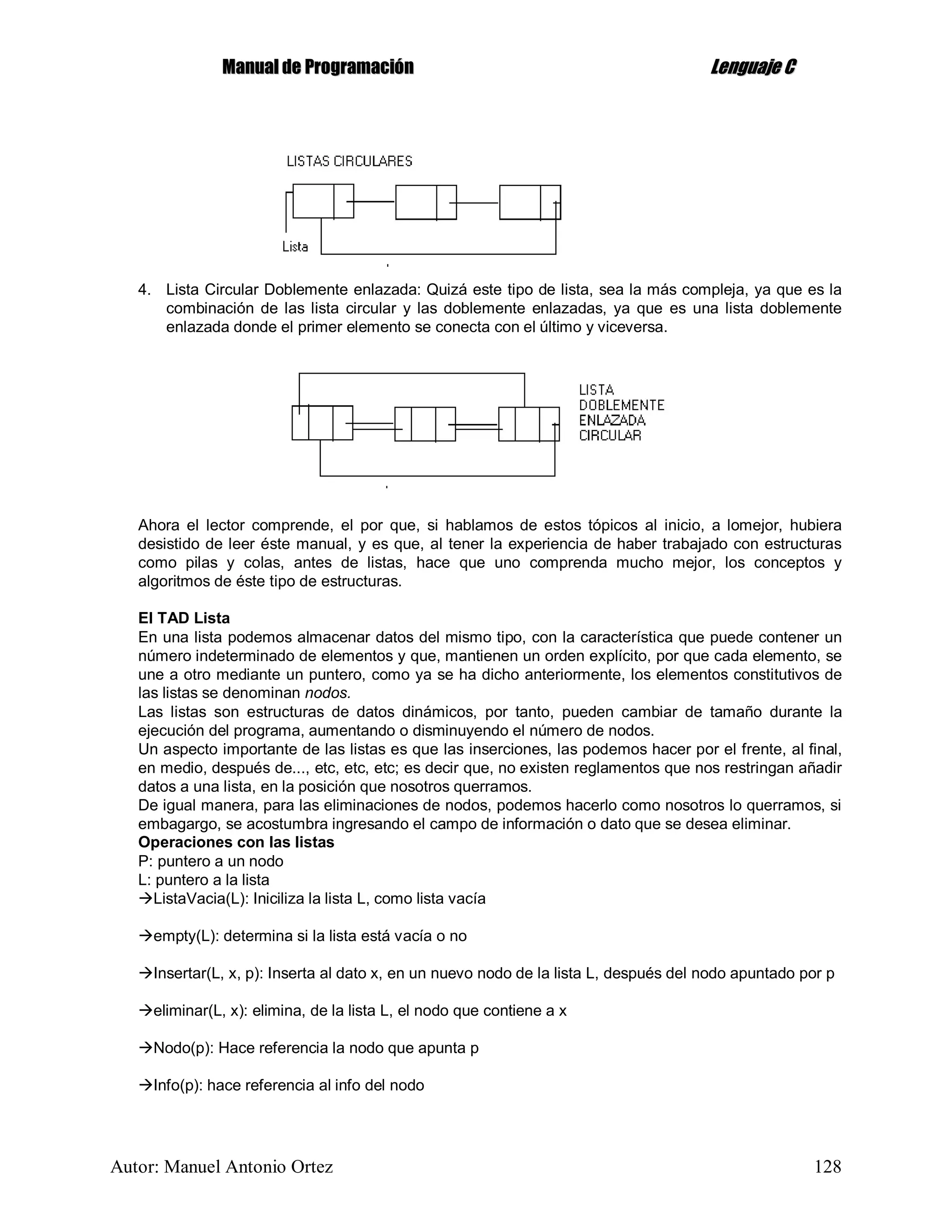 MMaannuuaall ddee PPrrooggrraammaacciióónn LLeenngguuaajjee CC
Autor: Manuel Antonio Ortez 128
4. Lista Circular Doblemente enlazada: Quizá este tipo de lista, sea la más compleja, ya que es la
combinación de las lista circular y las doblemente enlazadas, ya que es una lista doblemente
enlazada donde el primer elemento se conecta con el último y viceversa.
Ahora el lector comprende, el por que, si hablamos de estos tópicos al inicio, a lomejor, hubiera
desistido de leer éste manual, y es que, al tener la experiencia de haber trabajado con estructuras
como pilas y colas, antes de listas, hace que uno comprenda mucho mejor, los conceptos y
algoritmos de éste tipo de estructuras.
El TAD Lista
En una lista podemos almacenar datos del mismo tipo, con la característica que puede contener un
número indeterminado de elementos y que, mantienen un orden explícito, por que cada elemento, se
une a otro mediante un puntero, como ya se ha dicho anteriormente, los elementos constitutivos de
las listas se denominan nodos.
Las listas son estructuras de datos dinámicos, por tanto, pueden cambiar de tamaño durante la
ejecución del programa, aumentando o disminuyendo el número de nodos.
Un aspecto importante de las listas es que las inserciones, las podemos hacer por el frente, al final,
en medio, después de..., etc, etc, etc; es decir que, no existen reglamentos que nos restringan añadir
datos a una lista, en la posición que nosotros querramos.
De igual manera, para las eliminaciones de nodos, podemos hacerlo como nosotros lo querramos, si
embagargo, se acostumbra ingresando el campo de información o dato que se desea eliminar.
Operaciones con las listas
P: puntero a un nodo
L: puntero a la lista
ListaVacia(L): Iniciliza la lista L, como lista vacía
empty(L): determina si la lista está vacía o no
Insertar(L, x, p): Inserta al dato x, en un nuevo nodo de la lista L, después del nodo apuntado por p
eliminar(L, x): elimina, de la lista L, el nodo que contiene a x
Nodo(p): Hace referencia la nodo que apunta p
Info(p): hace referencia al info del nodo
 