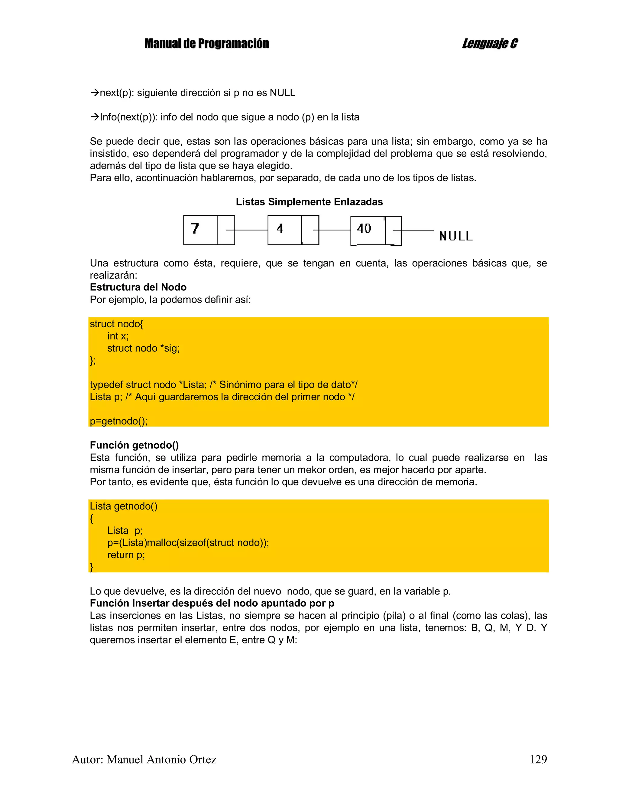 MMaannuuaall ddee PPrrooggrraammaacciióónn LLeenngguuaajjee CC
Autor: Manuel Antonio Ortez 129
next(p): siguiente dirección si p no es NULL
Info(next(p)): info del nodo que sigue a nodo (p) en la lista
Se puede decir que, estas son las operaciones básicas para una lista; sin embargo, como ya se ha
insistido, eso dependerá del programador y de la complejidad del problema que se está resolviendo,
además del tipo de lista que se haya elegido.
Para ello, acontinuación hablaremos, por separado, de cada uno de los tipos de listas.
Listas Simplemente Enlazadas
Una estructura como ésta, requiere, que se tengan en cuenta, las operaciones básicas que, se
realizarán:
Estructura del Nodo
Por ejemplo, la podemos definir así:
struct nodo{
int x;
struct nodo *sig;
};
typedef struct nodo *Lista; /* Sinónimo para el tipo de dato*/
Lista p; /* Aquí guardaremos la dirección del primer nodo */
p=getnodo();
Función getnodo()
Esta función, se utiliza para pedirle memoria a la computadora, lo cual puede realizarse en las
misma función de insertar, pero para tener un mekor orden, es mejor hacerlo por aparte.
Por tanto, es evidente que, ésta función lo que devuelve es una dirección de memoria.
Lista getnodo()
{
Lista p;
p=(Lista)malloc(sizeof(struct nodo));
return p;
}
Lo que devuelve, es la dirección del nuevo nodo, que se guard, en la variable p.
Función Insertar después del nodo apuntado por p
Las inserciones en las Listas, no siempre se hacen al principio (pila) o al final (como las colas), las
listas nos permiten insertar, entre dos nodos, por ejemplo en una lista, tenemos: B, Q, M, Y D. Y
queremos insertar el elemento E, entre Q y M:
 