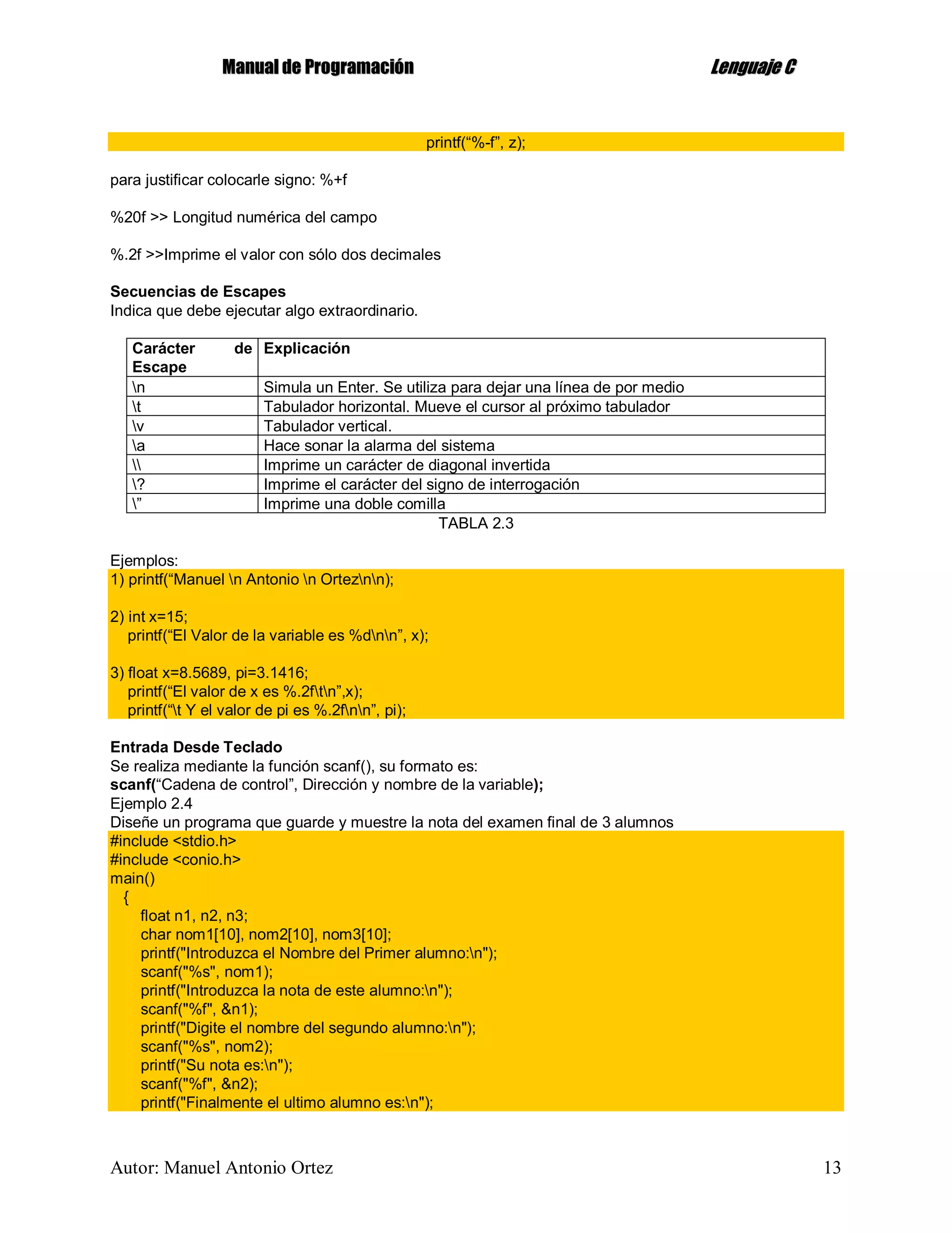 MMaannuuaall ddee PPrrooggrraammaacciióónn LLeenngguuaajjee CC
Autor: Manuel Antonio Ortez 13
printf(“%-f”, z);
para justificar colocarle signo: %+f
%20f >> Longitud numérica del campo
%.2f >>Imprime el valor con sólo dos decimales
Secuencias de Escapes
Indica que debe ejecutar algo extraordinario.
Carácter de
Escape
Explicación
n Simula un Enter. Se utiliza para dejar una línea de por medio
t Tabulador horizontal. Mueve el cursor al próximo tabulador
v Tabulador vertical.
a Hace sonar la alarma del sistema
 Imprime un carácter de diagonal invertida
? Imprime el carácter del signo de interrogación
” Imprime una doble comilla
TABLA 2.3
Ejemplos:
1) printf(“Manuel n Antonio n Orteznn);
2) int x=15;
printf(“El Valor de la variable es %dnn”, x);
3) float x=8.5689, pi=3.1416;
printf(“El valor de x es %.2ftn”,x);
printf(“t Y el valor de pi es %.2fnn”, pi);
Entrada Desde Teclado
Se realiza mediante la función scanf(), su formato es:
scanf(“Cadena de control”, Dirección y nombre de la variable);
Ejemplo 2.4
Diseñe un programa que guarde y muestre la nota del examen final de 3 alumnos
#include <stdio.h>
#include <conio.h>
main()
{
float n1, n2, n3;
char nom1[10], nom2[10], nom3[10];
printf("Introduzca el Nombre del Primer alumno:n");
scanf("%s", nom1);
printf("Introduzca la nota de este alumno:n");
scanf("%f", &n1);
printf("Digite el nombre del segundo alumno:n");
scanf("%s", nom2);
printf("Su nota es:n");
scanf("%f", &n2);
printf("Finalmente el ultimo alumno es:n");
 