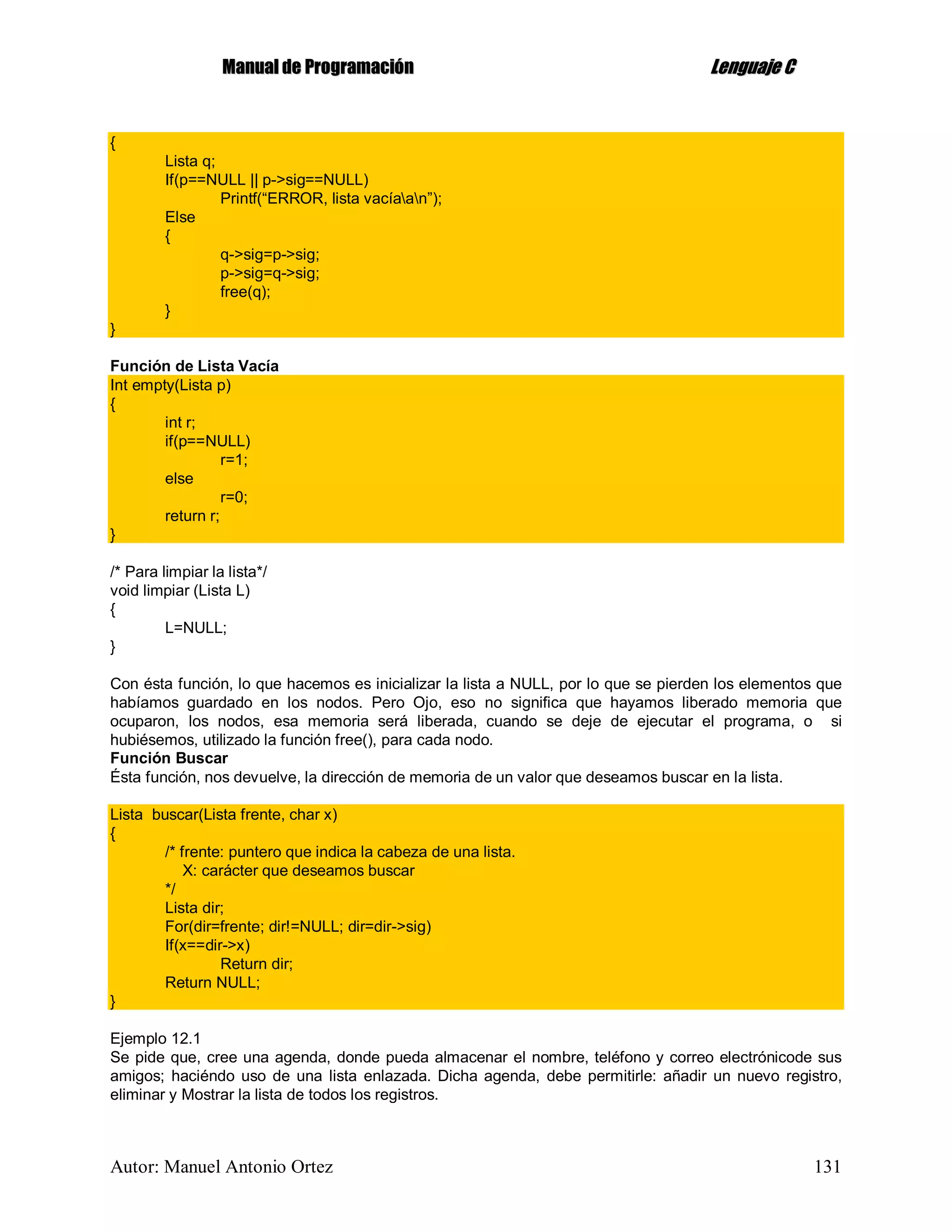 MMaannuuaall ddee PPrrooggrraammaacciióónn LLeenngguuaajjee CC
Autor: Manuel Antonio Ortez 131
{
Lista q;
If(p==NULL || p->sig==NULL)
Printf(“ERROR, lista vacíaan”);
Else
{
q->sig=p->sig;
p->sig=q->sig;
free(q);
}
}
Función de Lista Vacía
Int empty(Lista p)
{
int r;
if(p==NULL)
r=1;
else
r=0;
return r;
}
/* Para limpiar la lista*/
void limpiar (Lista L)
{
L=NULL;
}
Con ésta función, lo que hacemos es inicializar la lista a NULL, por lo que se pierden los elementos que
habíamos guardado en los nodos. Pero Ojo, eso no significa que hayamos liberado memoria que
ocuparon, los nodos, esa memoria será liberada, cuando se deje de ejecutar el programa, o si
hubiésemos, utilizado la función free(), para cada nodo.
Función Buscar
Ésta función, nos devuelve, la dirección de memoria de un valor que deseamos buscar en la lista.
Lista buscar(Lista frente, char x)
{
/* frente: puntero que indica la cabeza de una lista.
X: carácter que deseamos buscar
*/
Lista dir;
For(dir=frente; dir!=NULL; dir=dir->sig)
If(x==dir->x)
Return dir;
Return NULL;
}
Ejemplo 12.1
Se pide que, cree una agenda, donde pueda almacenar el nombre, teléfono y correo electrónicode sus
amigos; haciéndo uso de una lista enlazada. Dicha agenda, debe permitirle: añadir un nuevo registro,
eliminar y Mostrar la lista de todos los registros.
 