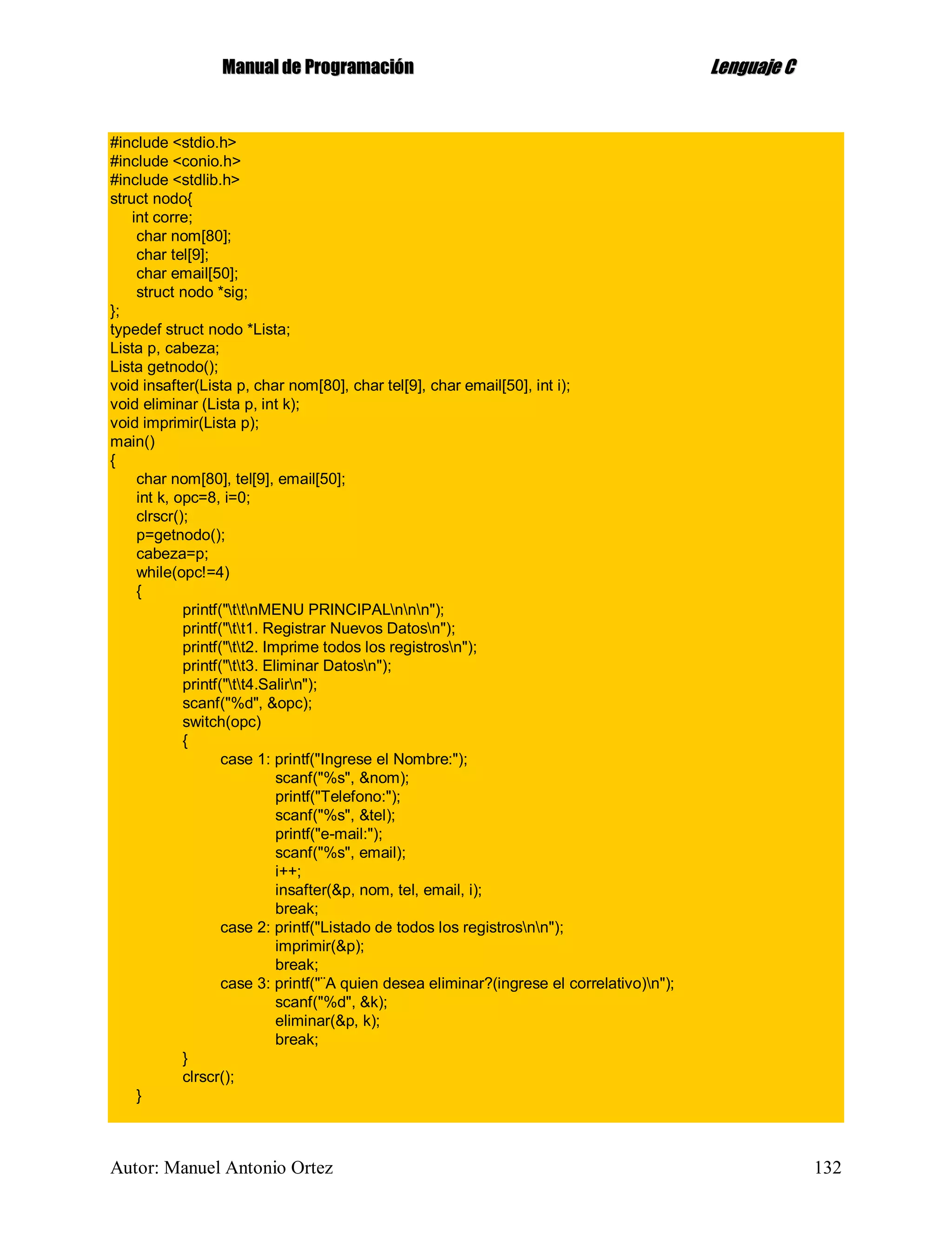 MMaannuuaall ddee PPrrooggrraammaacciióónn LLeenngguuaajjee CC
Autor: Manuel Antonio Ortez 132
#include <stdio.h>
#include <conio.h>
#include <stdlib.h>
struct nodo{
int corre;
char nom[80];
char tel[9];
char email[50];
struct nodo *sig;
};
typedef struct nodo *Lista;
Lista p, cabeza;
Lista getnodo();
void insafter(Lista p, char nom[80], char tel[9], char email[50], int i);
void eliminar (Lista p, int k);
void imprimir(Lista p);
main()
{
char nom[80], tel[9], email[50];
int k, opc=8, i=0;
clrscr();
p=getnodo();
cabeza=p;
while(opc!=4)
{
printf("ttnMENU PRINCIPALnnn");
printf("tt1. Registrar Nuevos Datosn");
printf("tt2. Imprime todos los registrosn");
printf("tt3. Eliminar Datosn");
printf("tt4.Salirn");
scanf("%d", &opc);
switch(opc)
{
case 1: printf("Ingrese el Nombre:");
scanf("%s", &nom);
printf("Telefono:");
scanf("%s", &tel);
printf("e-mail:");
scanf("%s", email);
i++;
insafter(&p, nom, tel, email, i);
break;
case 2: printf("Listado de todos los registrosnn");
imprimir(&p);
break;
case 3: printf("¨A quien desea eliminar?(ingrese el correlativo)n");
scanf("%d", &k);
eliminar(&p, k);
break;
}
clrscr();
}
 