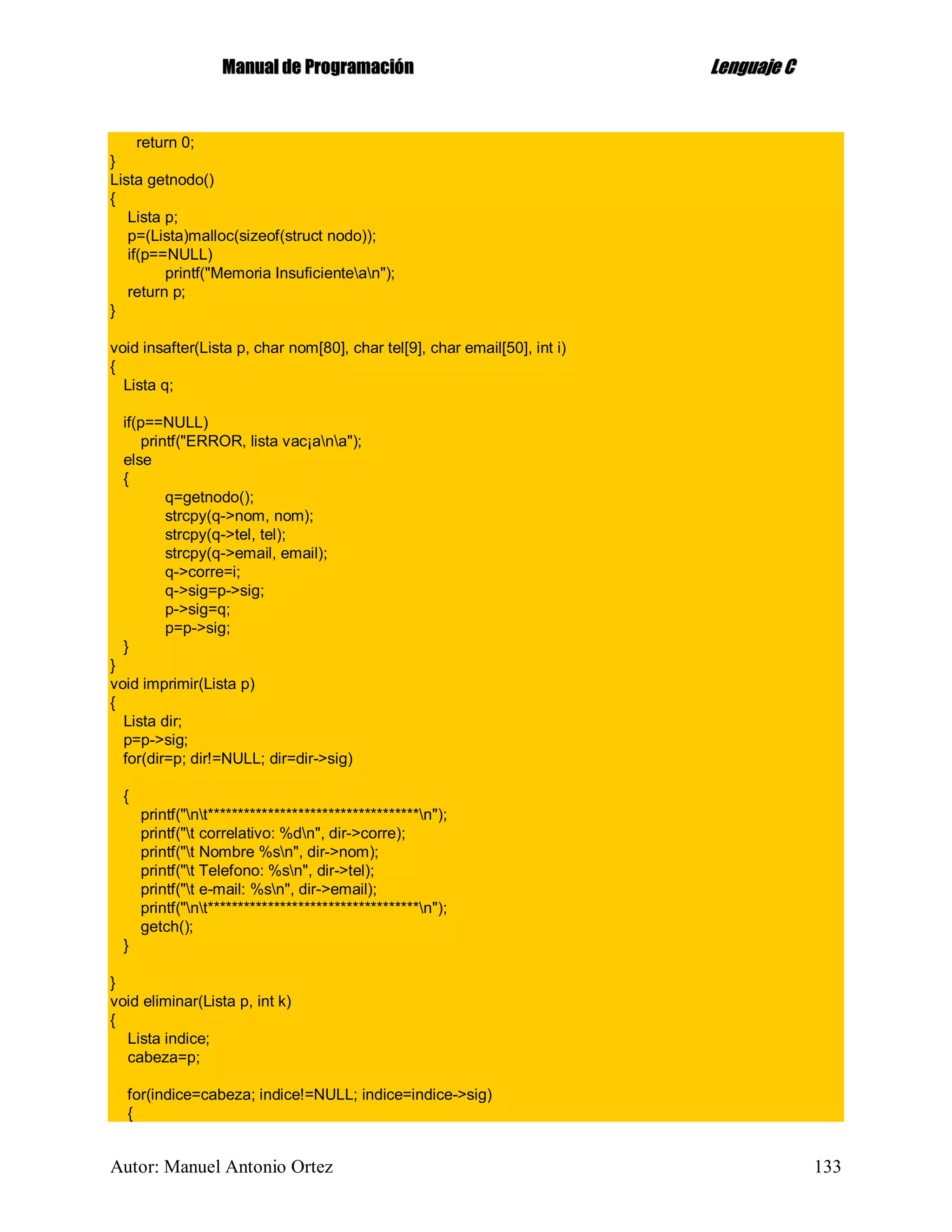 MMaannuuaall ddee PPrrooggrraammaacciióónn LLeenngguuaajjee CC
Autor: Manuel Antonio Ortez 133
return 0;
}
Lista getnodo()
{
Lista p;
p=(Lista)malloc(sizeof(struct nodo));
if(p==NULL)
printf("Memoria Insuficientean");
return p;
}
void insafter(Lista p, char nom[80], char tel[9], char email[50], int i)
{
Lista q;
if(p==NULL)
printf("ERROR, lista vac¡ana");
else
{
q=getnodo();
strcpy(q->nom, nom);
strcpy(q->tel, tel);
strcpy(q->email, email);
q->corre=i;
q->sig=p->sig;
p->sig=q;
p=p->sig;
}
}
void imprimir(Lista p)
{
Lista dir;
p=p->sig;
for(dir=p; dir!=NULL; dir=dir->sig)
{
printf("nt***********************************n");
printf("t correlativo: %dn", dir->corre);
printf("t Nombre %sn", dir->nom);
printf("t Telefono: %sn", dir->tel);
printf("t e-mail: %sn", dir->email);
printf("nt***********************************n");
getch();
}
}
void eliminar(Lista p, int k)
{
Lista indice;
cabeza=p;
for(indice=cabeza; indice!=NULL; indice=indice->sig)
{
 