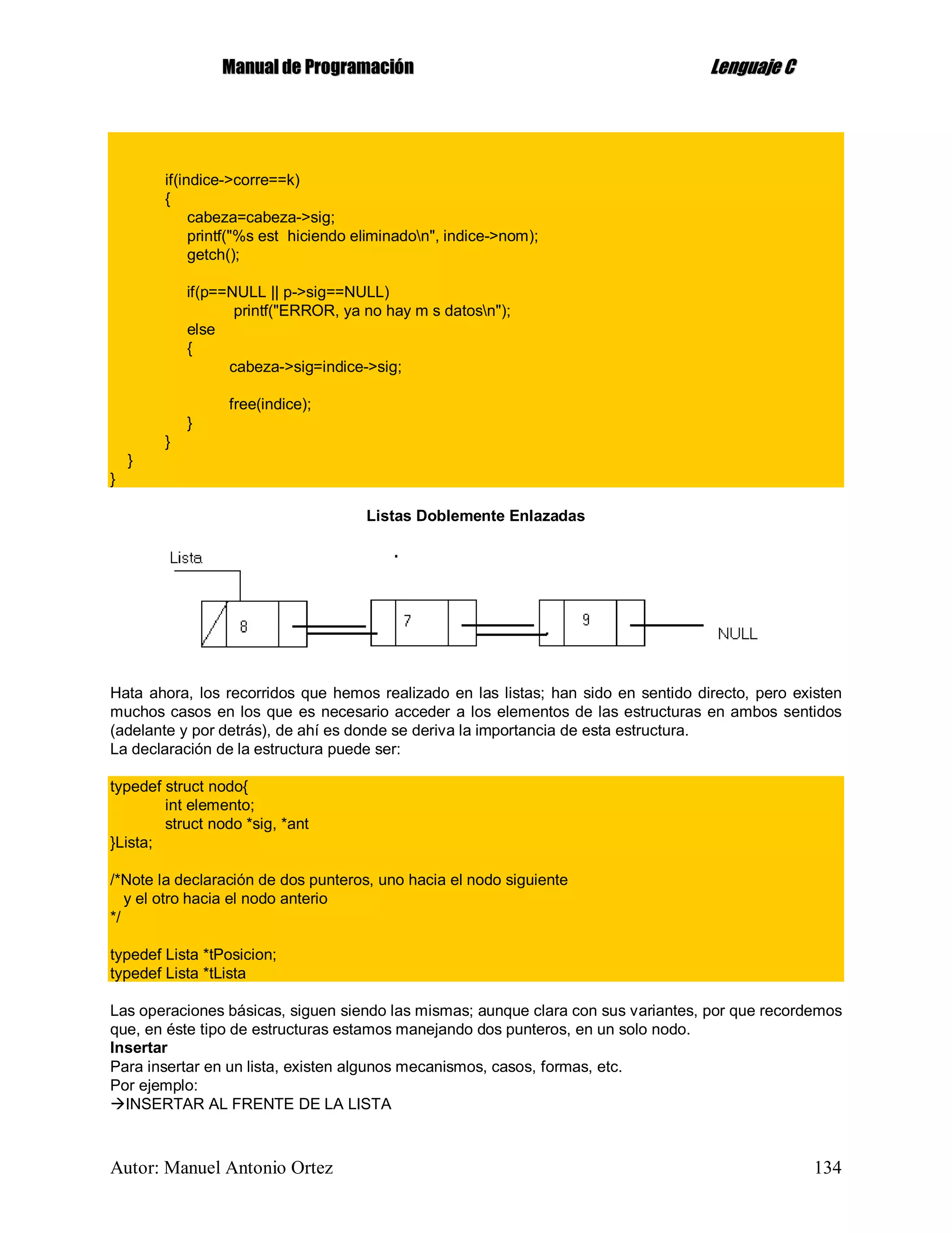 MMaannuuaall ddee PPrrooggrraammaacciióónn LLeenngguuaajjee CC
Autor: Manuel Antonio Ortez 134
if(indice->corre==k)
{
cabeza=cabeza->sig;
printf("%s est hiciendo eliminadon", indice->nom);
getch();
if(p==NULL || p->sig==NULL)
printf("ERROR, ya no hay m s datosn");
else
{
cabeza->sig=indice->sig;
free(indice);
}
}
}
}
Listas Doblemente Enlazadas
Hata ahora, los recorridos que hemos realizado en las listas; han sido en sentido directo, pero existen
muchos casos en los que es necesario acceder a los elementos de las estructuras en ambos sentidos
(adelante y por detrás), de ahí es donde se deriva la importancia de esta estructura.
La declaración de la estructura puede ser:
typedef struct nodo{
int elemento;
struct nodo *sig, *ant
}Lista;
/*Note la declaración de dos punteros, uno hacia el nodo siguiente
y el otro hacia el nodo anterio
*/
typedef Lista *tPosicion;
typedef Lista *tLista
Las operaciones básicas, siguen siendo las mismas; aunque clara con sus variantes, por que recordemos
que, en éste tipo de estructuras estamos manejando dos punteros, en un solo nodo.
Insertar
Para insertar en un lista, existen algunos mecanismos, casos, formas, etc.
Por ejemplo:
INSERTAR AL FRENTE DE LA LISTA
 