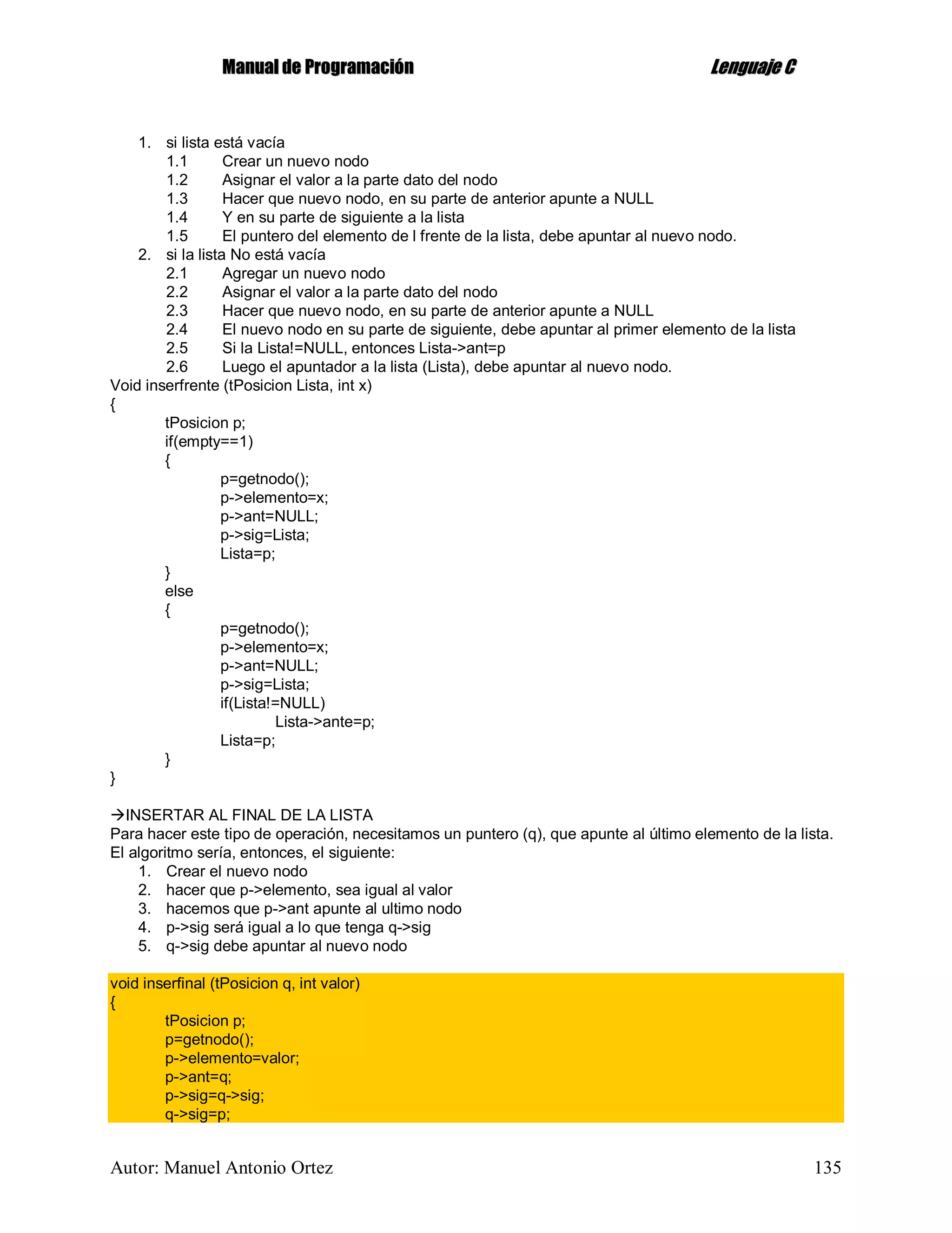 MMaannuuaall ddee PPrrooggrraammaacciióónn LLeenngguuaajjee CC
Autor: Manuel Antonio Ortez 135
1. si lista está vacía
1.1 Crear un nuevo nodo
1.2 Asignar el valor a la parte dato del nodo
1.3 Hacer que nuevo nodo, en su parte de anterior apunte a NULL
1.4 Y en su parte de siguiente a la lista
1.5 El puntero del elemento de l frente de la lista, debe apuntar al nuevo nodo.
2. si la lista No está vacía
2.1 Agregar un nuevo nodo
2.2 Asignar el valor a la parte dato del nodo
2.3 Hacer que nuevo nodo, en su parte de anterior apunte a NULL
2.4 El nuevo nodo en su parte de siguiente, debe apuntar al primer elemento de la lista
2.5 Si la Lista!=NULL, entonces Lista->ant=p
2.6 Luego el apuntador a la lista (Lista), debe apuntar al nuevo nodo.
Void inserfrente (tPosicion Lista, int x)
{
tPosicion p;
if(empty==1)
{
p=getnodo();
p->elemento=x;
p->ant=NULL;
p->sig=Lista;
Lista=p;
}
else
{
p=getnodo();
p->elemento=x;
p->ant=NULL;
p->sig=Lista;
if(Lista!=NULL)
Lista->ante=p;
Lista=p;
}
}
INSERTAR AL FINAL DE LA LISTA
Para hacer este tipo de operación, necesitamos un puntero (q), que apunte al último elemento de la lista.
El algoritmo sería, entonces, el siguiente:
1. Crear el nuevo nodo
2. hacer que p->elemento, sea igual al valor
3. hacemos que p->ant apunte al ultimo nodo
4. p->sig será igual a lo que tenga q->sig
5. q->sig debe apuntar al nuevo nodo
void inserfinal (tPosicion q, int valor)
{
tPosicion p;
p=getnodo();
p->elemento=valor;
p->ant=q;
p->sig=q->sig;
q->sig=p;
 