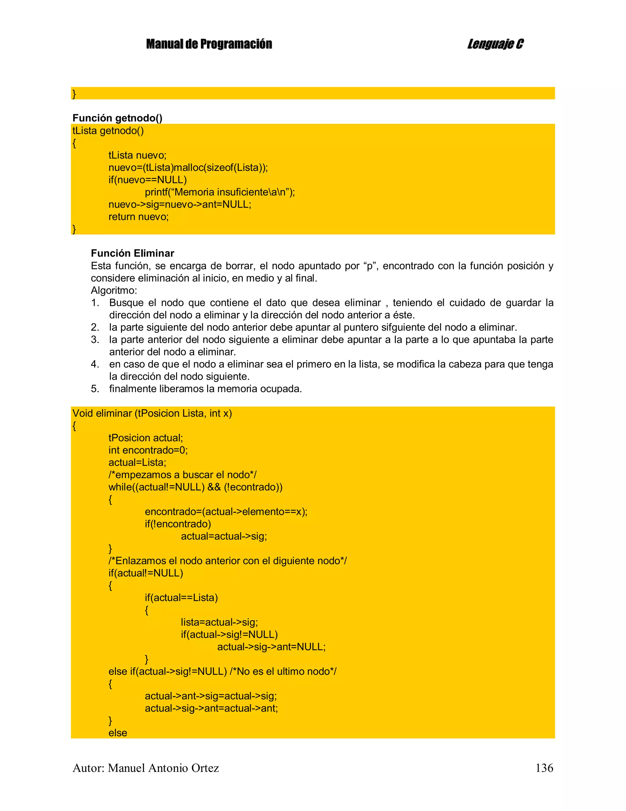 MMaannuuaall ddee PPrrooggrraammaacciióónn LLeenngguuaajjee CC
Autor: Manuel Antonio Ortez 136
}
Función getnodo()
tLista getnodo()
{
tLista nuevo;
nuevo=(tLista)malloc(sizeof(Lista));
if(nuevo==NULL)
printf(“Memoria insuficientean”);
nuevo->sig=nuevo->ant=NULL;
return nuevo;
}
Función Eliminar
Esta función, se encarga de borrar, el nodo apuntado por “p”, encontrado con la función posición y
considere eliminación al inicio, en medio y al final.
Algoritmo:
1. Busque el nodo que contiene el dato que desea eliminar , teniendo el cuidado de guardar la
dirección del nodo a eliminar y la dirección del nodo anterior a éste.
2. la parte siguiente del nodo anterior debe apuntar al puntero sifguiente del nodo a eliminar.
3. la parte anterior del nodo siguiente a eliminar debe apuntar a la parte a lo que apuntaba la parte
anterior del nodo a eliminar.
4. en caso de que el nodo a eliminar sea el primero en la lista, se modifica la cabeza para que tenga
la dirección del nodo siguiente.
5. finalmente liberamos la memoria ocupada.
Void eliminar (tPosicion Lista, int x)
{
tPosicion actual;
int encontrado=0;
actual=Lista;
/*empezamos a buscar el nodo*/
while((actual!=NULL) && (!econtrado))
{
encontrado=(actual->elemento==x);
if(!encontrado)
actual=actual->sig;
}
/*Enlazamos el nodo anterior con el diguiente nodo*/
if(actual!=NULL)
{
if(actual==Lista)
{
lista=actual->sig;
if(actual->sig!=NULL)
actual->sig->ant=NULL;
}
else if(actual->sig!=NULL) /*No es el ultimo nodo*/
{
actual->ant->sig=actual->sig;
actual->sig->ant=actual->ant;
}
else
 