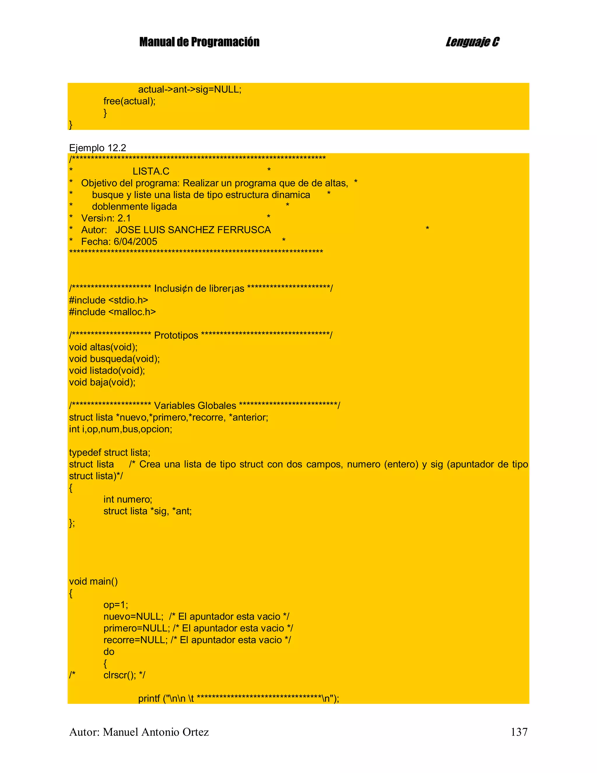 MMaannuuaall ddee PPrrooggrraammaacciióónn LLeenngguuaajjee CC
Autor: Manuel Antonio Ortez 137
actual->ant->sig=NULL;
free(actual);
}
}
Ejemplo 12.2
/*******************************************************************
* LISTA.C *
* Objetivo del programa: Realizar un programa que de de altas, *
* busque y liste una lista de tipo estructura dinamica *
* doblenmente ligada *
* Versi›n: 2.1 *
* Autor: JOSE LUIS SANCHEZ FERRUSCA *
* Fecha: 6/04/2005 *
*******************************************************************
/********************* Inclusi¢n de librer¡as **********************/
#include <stdio.h>
#include <malloc.h>
/********************* Prototipos **********************************/
void altas(void);
void busqueda(void);
void listado(void);
void baja(void);
/********************* Variables Globales **************************/
struct lista *nuevo,*primero,*recorre, *anterior;
int i,op,num,bus,opcion;
typedef struct lista;
struct lista /* Crea una lista de tipo struct con dos campos, numero (entero) y sig (apuntador de tipo
struct lista)*/
{
int numero;
struct lista *sig, *ant;
};
void main()
{
op=1;
nuevo=NULL; /* El apuntador esta vacio */
primero=NULL; /* El apuntador esta vacio */
recorre=NULL; /* El apuntador esta vacio */
do
{
/* clrscr(); */
printf ("nn t *********************************n");
 
