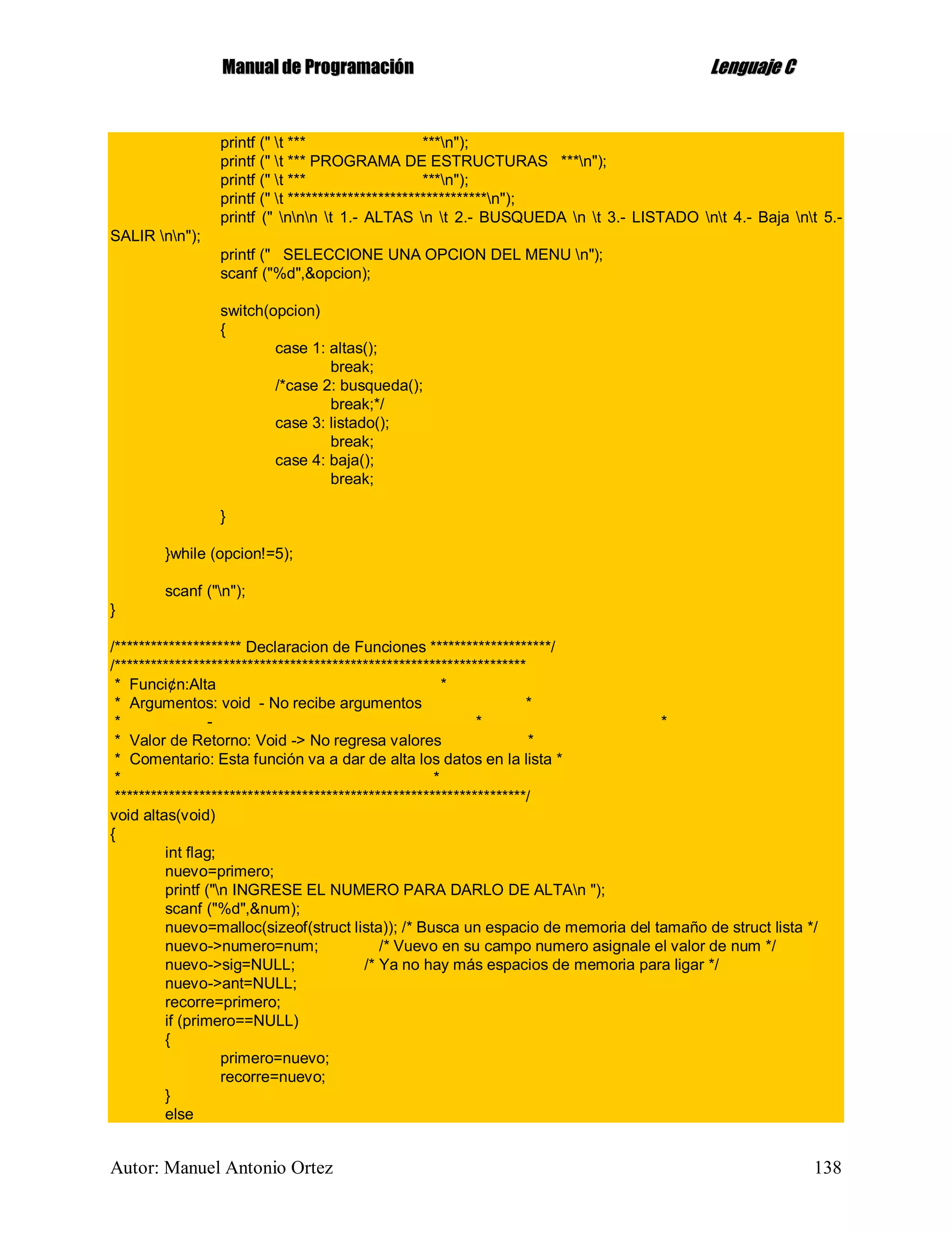 MMaannuuaall ddee PPrrooggrraammaacciióónn LLeenngguuaajjee CC
Autor: Manuel Antonio Ortez 138
printf (" t *** ***n");
printf (" t *** PROGRAMA DE ESTRUCTURAS ***n");
printf (" t *** ***n");
printf (" t *********************************n");
printf (" nnn t 1.- ALTAS n t 2.- BUSQUEDA n t 3.- LISTADO nt 4.- Baja nt 5.-
SALIR nn");
printf (" SELECCIONE UNA OPCION DEL MENU n");
scanf ("%d",&opcion);
switch(opcion)
{
case 1: altas();
break;
/*case 2: busqueda();
break;*/
case 3: listado();
break;
case 4: baja();
break;
}
}while (opcion!=5);
scanf ("n");
}
/********************* Declaracion de Funciones ********************/
/********************************************************************
* Funci¢n:Alta *
* Argumentos: void - No recibe argumentos *
* - * *
* Valor de Retorno: Void -> No regresa valores *
* Comentario: Esta función va a dar de alta los datos en la lista *
* *
********************************************************************/
void altas(void)
{
int flag;
nuevo=primero;
printf ("n INGRESE EL NUMERO PARA DARLO DE ALTAn ");
scanf ("%d",&num);
nuevo=malloc(sizeof(struct lista)); /* Busca un espacio de memoria del tamaño de struct lista */
nuevo->numero=num; /* Vuevo en su campo numero asignale el valor de num */
nuevo->sig=NULL; /* Ya no hay más espacios de memoria para ligar */
nuevo->ant=NULL;
recorre=primero;
if (primero==NULL)
{
primero=nuevo;
recorre=nuevo;
}
else
 