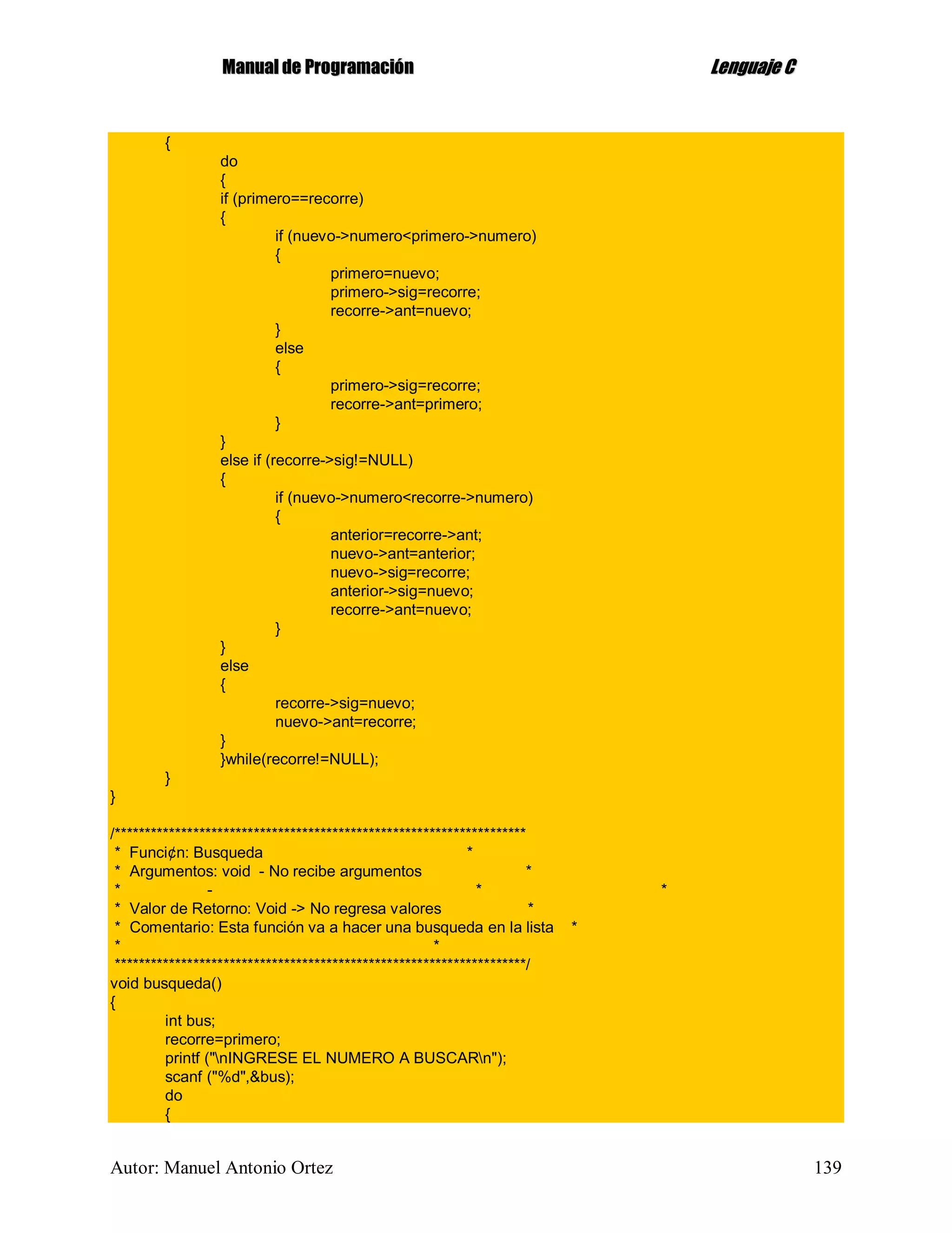 MMaannuuaall ddee PPrrooggrraammaacciióónn LLeenngguuaajjee CC
Autor: Manuel Antonio Ortez 139
{
do
{
if (primero==recorre)
{
if (nuevo->numero<primero->numero)
{
primero=nuevo;
primero->sig=recorre;
recorre->ant=nuevo;
}
else
{
primero->sig=recorre;
recorre->ant=primero;
}
}
else if (recorre->sig!=NULL)
{
if (nuevo->numero<recorre->numero)
{
anterior=recorre->ant;
nuevo->ant=anterior;
nuevo->sig=recorre;
anterior->sig=nuevo;
recorre->ant=nuevo;
}
}
else
{
recorre->sig=nuevo;
nuevo->ant=recorre;
}
}while(recorre!=NULL);
}
}
/********************************************************************
* Funci¢n: Busqueda *
* Argumentos: void - No recibe argumentos *
* - * *
* Valor de Retorno: Void -> No regresa valores *
* Comentario: Esta función va a hacer una busqueda en la lista *
* *
********************************************************************/
void busqueda()
{
int bus;
recorre=primero;
printf ("nINGRESE EL NUMERO A BUSCARn");
scanf ("%d",&bus);
do
{
 