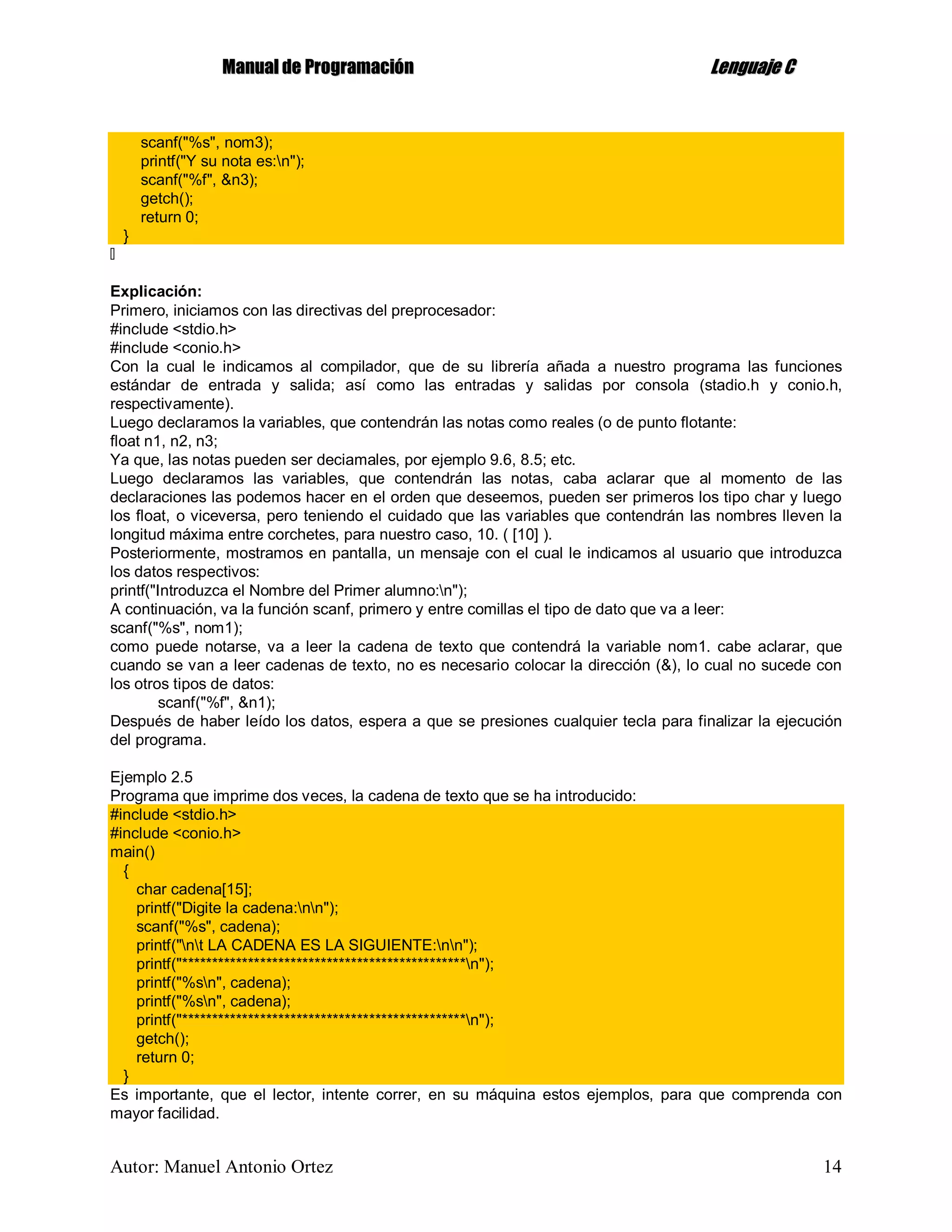 MMaannuuaall ddee PPrrooggrraammaacciióónn LLeenngguuaajjee CC
Autor: Manuel Antonio Ortez 14
scanf("%s", nom3);
printf("Y su nota es:n");
scanf("%f", &n3);
getch();
return 0;
}
Explicación:
Primero, iniciamos con las directivas del preprocesador:
#include <stdio.h>
#include <conio.h>
Con la cual le indicamos al compilador, que de su librería añada a nuestro programa las funciones
estándar de entrada y salida; así como las entradas y salidas por consola (stadio.h y conio.h,
respectivamente).
Luego declaramos la variables, que contendrán las notas como reales (o de punto flotante:
float n1, n2, n3;
Ya que, las notas pueden ser deciamales, por ejemplo 9.6, 8.5; etc.
Luego declaramos las variables, que contendrán las notas, caba aclarar que al momento de las
declaraciones las podemos hacer en el orden que deseemos, pueden ser primeros los tipo char y luego
los float, o viceversa, pero teniendo el cuidado que las variables que contendrán las nombres lleven la
longitud máxima entre corchetes, para nuestro caso, 10. ( [10] ).
Posteriormente, mostramos en pantalla, un mensaje con el cual le indicamos al usuario que introduzca
los datos respectivos:
printf("Introduzca el Nombre del Primer alumno:n");
A continuación, va la función scanf, primero y entre comillas el tipo de dato que va a leer:
scanf("%s", nom1);
como puede notarse, va a leer la cadena de texto que contendrá la variable nom1. cabe aclarar, que
cuando se van a leer cadenas de texto, no es necesario colocar la dirección (&), lo cual no sucede con
los otros tipos de datos:
scanf("%f", &n1);
Después de haber leído los datos, espera a que se presiones cualquier tecla para finalizar la ejecución
del programa.
Ejemplo 2.5
Programa que imprime dos veces, la cadena de texto que se ha introducido:
#include <stdio.h>
#include <conio.h>
main()
{
char cadena[15];
printf("Digite la cadena:nn");
scanf("%s", cadena);
printf("nt LA CADENA ES LA SIGUIENTE:nn");
printf("***********************************************n");
printf("%sn", cadena);
printf("%sn", cadena);
printf("***********************************************n");
getch();
return 0;
}
Es importante, que el lector, intente correr, en su máquina estos ejemplos, para que comprenda con
mayor facilidad.
 