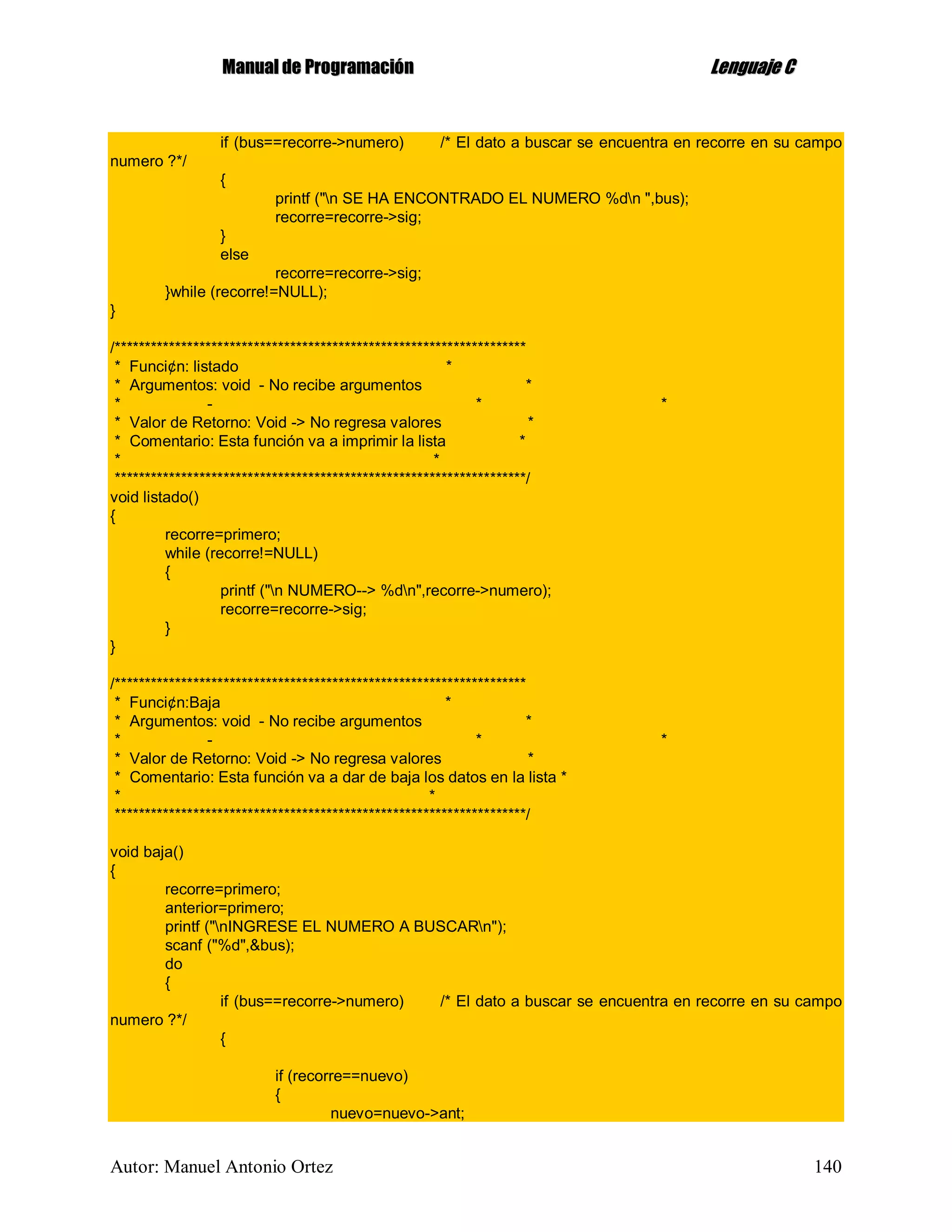MMaannuuaall ddee PPrrooggrraammaacciióónn LLeenngguuaajjee CC
Autor: Manuel Antonio Ortez 140
if (bus==recorre->numero) /* El dato a buscar se encuentra en recorre en su campo
numero ?*/
{
printf ("n SE HA ENCONTRADO EL NUMERO %dn ",bus);
recorre=recorre->sig;
}
else
recorre=recorre->sig;
}while (recorre!=NULL);
}
/********************************************************************
* Funci¢n: listado *
* Argumentos: void - No recibe argumentos *
* - * *
* Valor de Retorno: Void -> No regresa valores *
* Comentario: Esta función va a imprimir la lista *
* *
********************************************************************/
void listado()
{
recorre=primero;
while (recorre!=NULL)
{
printf ("n NUMERO--> %dn",recorre->numero);
recorre=recorre->sig;
}
}
/********************************************************************
* Funci¢n:Baja *
* Argumentos: void - No recibe argumentos *
* - * *
* Valor de Retorno: Void -> No regresa valores *
* Comentario: Esta función va a dar de baja los datos en la lista *
* *
********************************************************************/
void baja()
{
recorre=primero;
anterior=primero;
printf ("nINGRESE EL NUMERO A BUSCARn");
scanf ("%d",&bus);
do
{
if (bus==recorre->numero) /* El dato a buscar se encuentra en recorre en su campo
numero ?*/
{
if (recorre==nuevo)
{
nuevo=nuevo->ant;
 