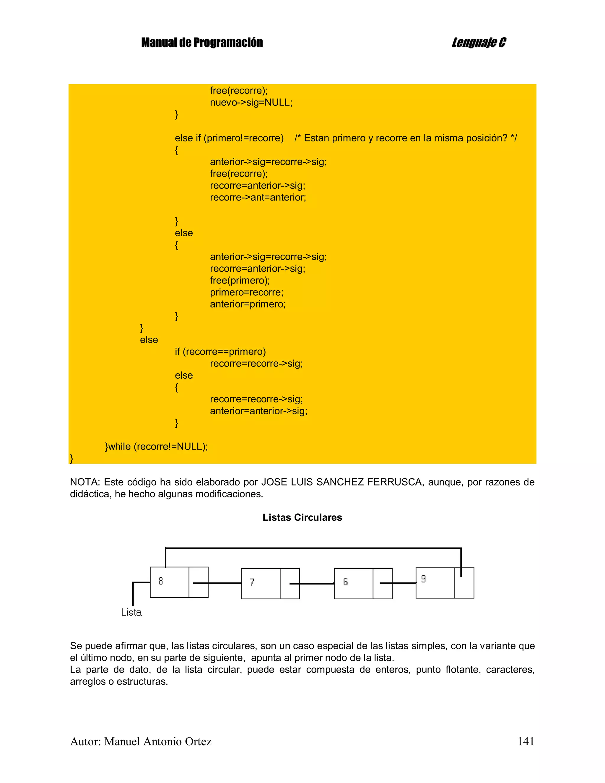 MMaannuuaall ddee PPrrooggrraammaacciióónn LLeenngguuaajjee CC
Autor: Manuel Antonio Ortez 141
free(recorre);
nuevo->sig=NULL;
}
else if (primero!=recorre) /* Estan primero y recorre en la misma posición? */
{
anterior->sig=recorre->sig;
free(recorre);
recorre=anterior->sig;
recorre->ant=anterior;
}
else
{
anterior->sig=recorre->sig;
recorre=anterior->sig;
free(primero);
primero=recorre;
anterior=primero;
}
}
else
if (recorre==primero)
recorre=recorre->sig;
else
{
recorre=recorre->sig;
anterior=anterior->sig;
}
}while (recorre!=NULL);
}
NOTA: Este código ha sido elaborado por JOSE LUIS SANCHEZ FERRUSCA, aunque, por razones de
didáctica, he hecho algunas modificaciones.
Listas Circulares
Se puede afirmar que, las listas circulares, son un caso especial de las listas simples, con la variante que
el último nodo, en su parte de siguiente, apunta al primer nodo de la lista.
La parte de dato, de la lista circular, puede estar compuesta de enteros, punto flotante, caracteres,
arreglos o estructuras.
 