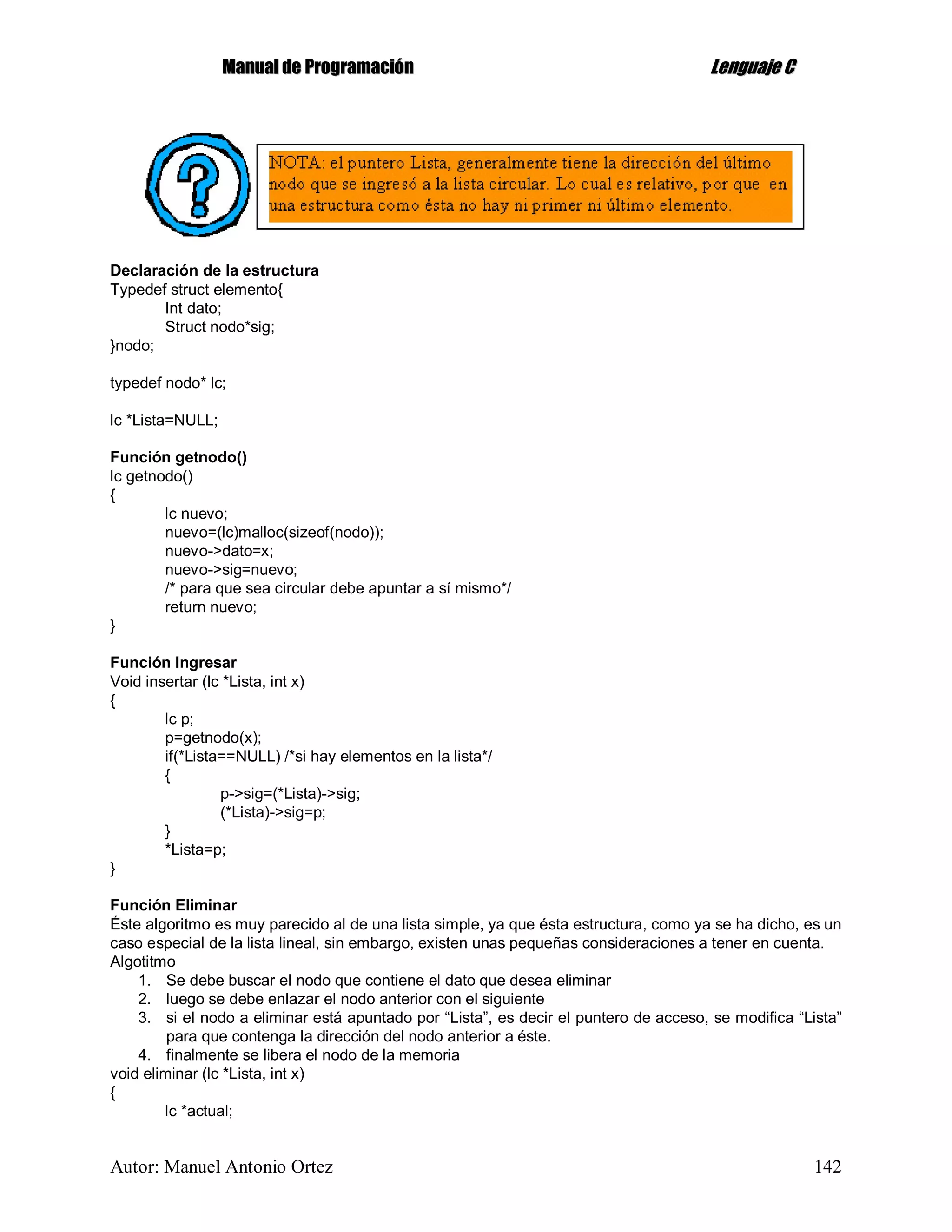 MMaannuuaall ddee PPrrooggrraammaacciióónn LLeenngguuaajjee CC
Autor: Manuel Antonio Ortez 142
Declaración de la estructura
Typedef struct elemento{
Int dato;
Struct nodo*sig;
}nodo;
typedef nodo* lc;
lc *Lista=NULL;
Función getnodo()
lc getnodo()
{
lc nuevo;
nuevo=(lc)malloc(sizeof(nodo));
nuevo->dato=x;
nuevo->sig=nuevo;
/* para que sea circular debe apuntar a sí mismo*/
return nuevo;
}
Función Ingresar
Void insertar (lc *Lista, int x)
{
lc p;
p=getnodo(x);
if(*Lista==NULL) /*si hay elementos en la lista*/
{
p->sig=(*Lista)->sig;
(*Lista)->sig=p;
}
*Lista=p;
}
Función Eliminar
Éste algoritmo es muy parecido al de una lista simple, ya que ésta estructura, como ya se ha dicho, es un
caso especial de la lista lineal, sin embargo, existen unas pequeñas consideraciones a tener en cuenta.
Algotitmo
1. Se debe buscar el nodo que contiene el dato que desea eliminar
2. luego se debe enlazar el nodo anterior con el siguiente
3. si el nodo a eliminar está apuntado por “Lista”, es decir el puntero de acceso, se modifica “Lista”
para que contenga la dirección del nodo anterior a éste.
4. finalmente se libera el nodo de la memoria
void eliminar (lc *Lista, int x)
{
lc *actual;
 
