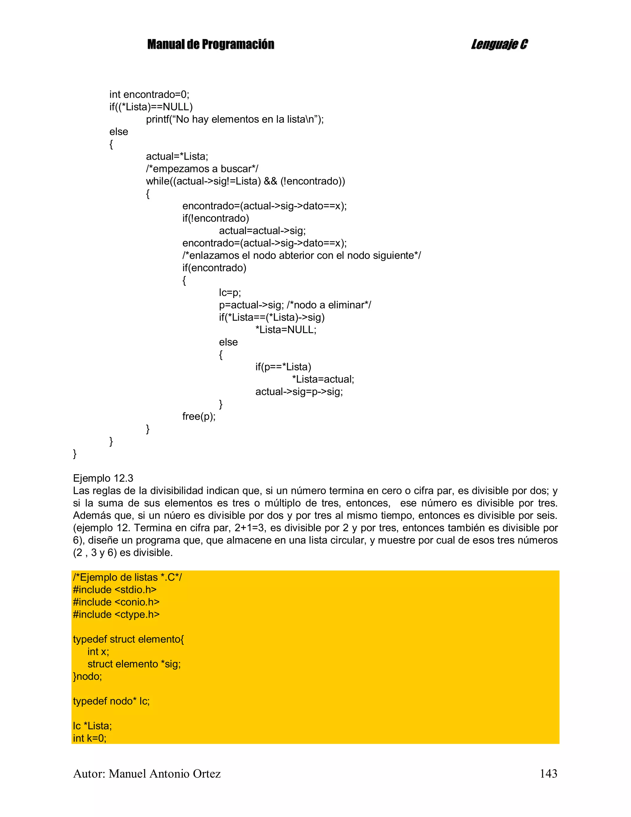 MMaannuuaall ddee PPrrooggrraammaacciióónn LLeenngguuaajjee CC
Autor: Manuel Antonio Ortez 143
int encontrado=0;
if((*Lista)==NULL)
printf(“No hay elementos en la listan”);
else
{
actual=*Lista;
/*empezamos a buscar*/
while((actual->sig!=Lista) && (!encontrado))
{
encontrado=(actual->sig->dato==x);
if(!encontrado)
actual=actual->sig;
encontrado=(actual->sig->dato==x);
/*enlazamos el nodo abterior con el nodo siguiente*/
if(encontrado)
{
lc=p;
p=actual->sig; /*nodo a eliminar*/
if(*Lista==(*Lista)->sig)
*Lista=NULL;
else
{
if(p==*Lista)
*Lista=actual;
actual->sig=p->sig;
}
free(p);
}
}
}
Ejemplo 12.3
Las reglas de la divisibilidad indican que, si un número termina en cero o cifra par, es divisible por dos; y
si la suma de sus elementos es tres o múltiplo de tres, entonces, ese número es divisible por tres.
Además que, si un núero es divisible por dos y por tres al mismo tiempo, entonces es divisible por seis.
(ejemplo 12. Termina en cifra par, 2+1=3, es divisible por 2 y por tres, entonces también es divisible por
6), diseñe un programa que, que almacene en una lista circular, y muestre por cual de esos tres números
(2 , 3 y 6) es divisible.
/*Ejemplo de listas *.C*/
#include <stdio.h>
#include <conio.h>
#include <ctype.h>
typedef struct elemento{
int x;
struct elemento *sig;
}nodo;
typedef nodo* lc;
lc *Lista;
int k=0;
 