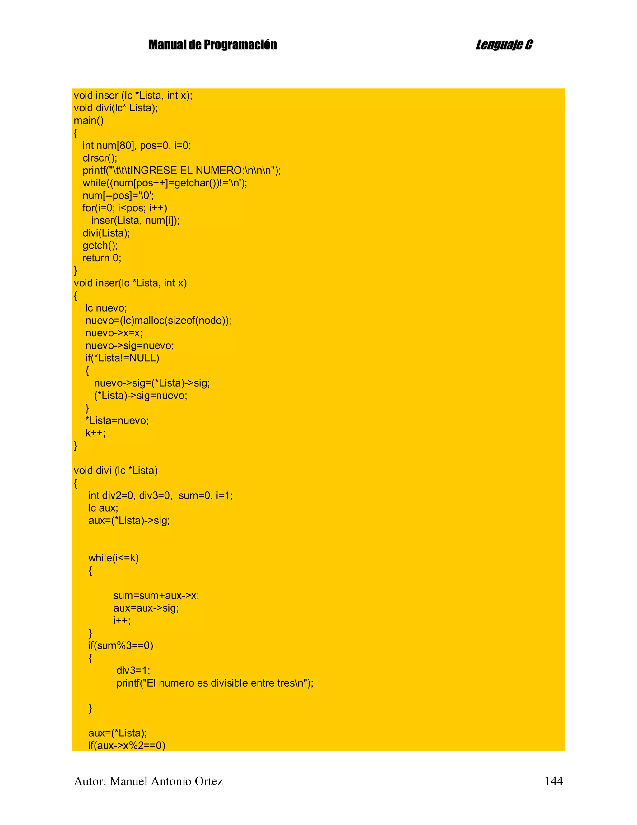 MMaannuuaall ddee PPrrooggrraammaacciióónn LLeenngguuaajjee CC
Autor: Manuel Antonio Ortez 144
void inser (lc *Lista, int x);
void divi(lc* Lista);
main()
{
int num[80], pos=0, i=0;
clrscr();
printf("tttINGRESE EL NUMERO:nnn");
while((num[pos++]=getchar())!='n');
num[--pos]='0';
for(i=0; i<pos; i++)
inser(Lista, num[i]);
divi(Lista);
getch();
return 0;
}
void inser(lc *Lista, int x)
{
lc nuevo;
nuevo=(lc)malloc(sizeof(nodo));
nuevo->x=x;
nuevo->sig=nuevo;
if(*Lista!=NULL)
{
nuevo->sig=(*Lista)->sig;
(*Lista)->sig=nuevo;
}
*Lista=nuevo;
k++;
}
void divi (lc *Lista)
{
int div2=0, div3=0, sum=0, i=1;
lc aux;
aux=(*Lista)->sig;
while(i<=k)
{
sum=sum+aux->x;
aux=aux->sig;
i++;
}
if(sum%3==0)
{
div3=1;
printf("El numero es divisible entre tresn");
}
aux=(*Lista);
if(aux->x%2==0)
 