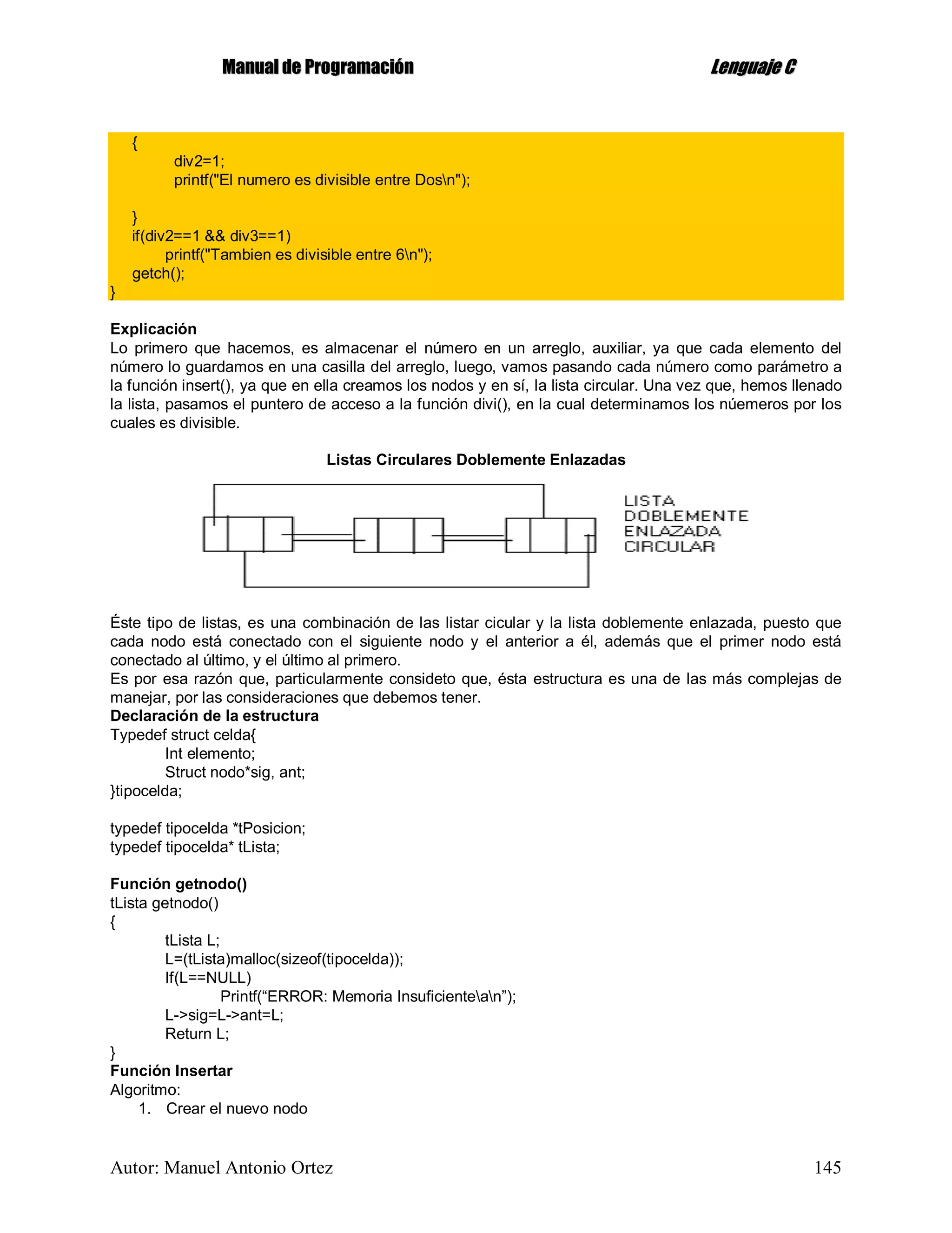MMaannuuaall ddee PPrrooggrraammaacciióónn LLeenngguuaajjee CC
Autor: Manuel Antonio Ortez 145
{
div2=1;
printf("El numero es divisible entre Dosn");
}
if(div2==1 && div3==1)
printf("Tambien es divisible entre 6n");
getch();
}
Explicación
Lo primero que hacemos, es almacenar el número en un arreglo, auxiliar, ya que cada elemento del
número lo guardamos en una casilla del arreglo, luego, vamos pasando cada número como parámetro a
la función insert(), ya que en ella creamos los nodos y en sí, la lista circular. Una vez que, hemos llenado
la lista, pasamos el puntero de acceso a la función divi(), en la cual determinamos los núemeros por los
cuales es divisible.
Listas Circulares Doblemente Enlazadas
Éste tipo de listas, es una combinación de las listar cicular y la lista doblemente enlazada, puesto que
cada nodo está conectado con el siguiente nodo y el anterior a él, además que el primer nodo está
conectado al último, y el último al primero.
Es por esa razón que, particularmente consideto que, ésta estructura es una de las más complejas de
manejar, por las consideraciones que debemos tener.
Declaración de la estructura
Typedef struct celda{
Int elemento;
Struct nodo*sig, ant;
}tipocelda;
typedef tipocelda *tPosicion;
typedef tipocelda* tLista;
Función getnodo()
tLista getnodo()
{
tLista L;
L=(tLista)malloc(sizeof(tipocelda));
If(L==NULL)
Printf(“ERROR: Memoria Insuficientean”);
L->sig=L->ant=L;
Return L;
}
Función Insertar
Algoritmo:
1. Crear el nuevo nodo
 