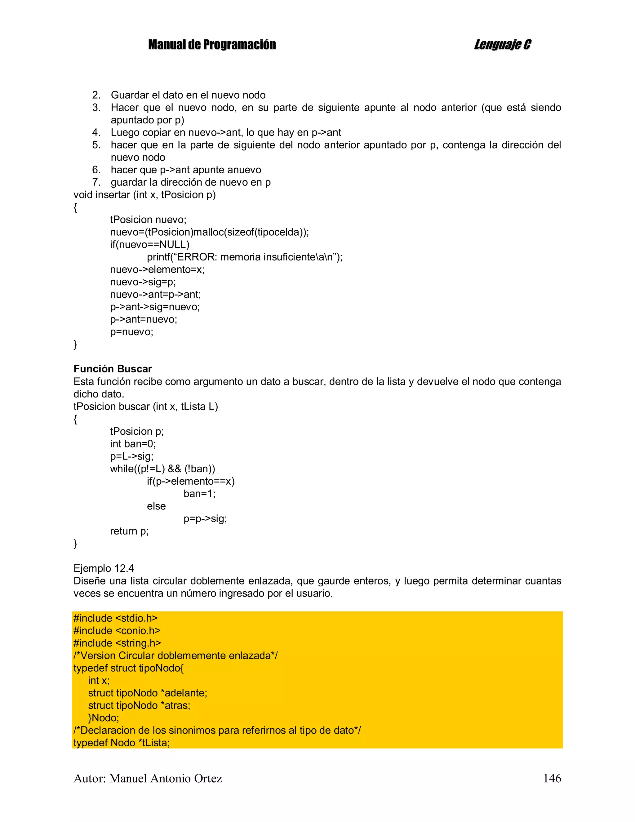 MMaannuuaall ddee PPrrooggrraammaacciióónn LLeenngguuaajjee CC
Autor: Manuel Antonio Ortez 146
2. Guardar el dato en el nuevo nodo
3. Hacer que el nuevo nodo, en su parte de siguiente apunte al nodo anterior (que está siendo
apuntado por p)
4. Luego copiar en nuevo->ant, lo que hay en p->ant
5. hacer que en la parte de siguiente del nodo anterior apuntado por p, contenga la dirección del
nuevo nodo
6. hacer que p->ant apunte anuevo
7. guardar la dirección de nuevo en p
void insertar (int x, tPosicion p)
{
tPosicion nuevo;
nuevo=(tPosicion)malloc(sizeof(tipocelda));
if(nuevo==NULL)
printf(“ERROR: memoria insuficientean”);
nuevo->elemento=x;
nuevo->sig=p;
nuevo->ant=p->ant;
p->ant->sig=nuevo;
p->ant=nuevo;
p=nuevo;
}
Función Buscar
Esta función recibe como argumento un dato a buscar, dentro de la lista y devuelve el nodo que contenga
dicho dato.
tPosicion buscar (int x, tLista L)
{
tPosicion p;
int ban=0;
p=L->sig;
while((p!=L) && (!ban))
if(p->elemento==x)
ban=1;
else
p=p->sig;
return p;
}
Ejemplo 12.4
Diseñe una lista circular doblemente enlazada, que gaurde enteros, y luego permita determinar cuantas
veces se encuentra un número ingresado por el usuario.
#include <stdio.h>
#include <conio.h>
#include <string.h>
/*Version Circular doblememente enlazada*/
typedef struct tipoNodo{
int x;
struct tipoNodo *adelante;
struct tipoNodo *atras;
}Nodo;
/*Declaracion de los sinonimos para referirnos al tipo de dato*/
typedef Nodo *tLista;
 