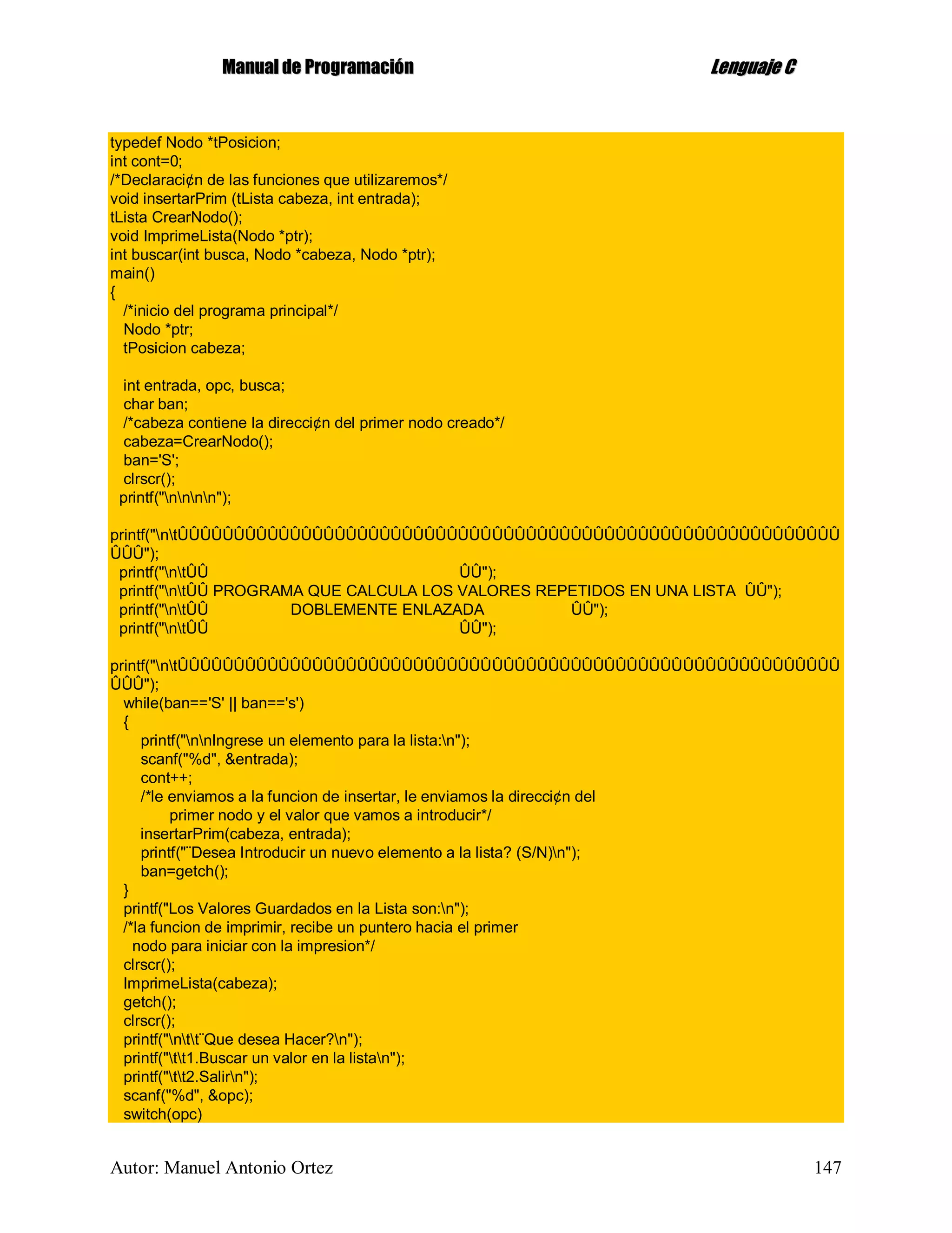 MMaannuuaall ddee PPrrooggrraammaacciióónn LLeenngguuaajjee CC
Autor: Manuel Antonio Ortez 147
typedef Nodo *tPosicion;
int cont=0;
/*Declaraci¢n de las funciones que utilizaremos*/
void insertarPrim (tLista cabeza, int entrada);
tLista CrearNodo();
void ImprimeLista(Nodo *ptr);
int buscar(int busca, Nodo *cabeza, Nodo *ptr);
main()
{
/*inicio del programa principal*/
Nodo *ptr;
tPosicion cabeza;
int entrada, opc, busca;
char ban;
/*cabeza contiene la direcci¢n del primer nodo creado*/
cabeza=CrearNodo();
ban='S';
clrscr();
printf("nnnn");
printf("ntÛÛÛÛÛÛÛÛÛÛÛÛÛÛÛÛÛÛÛÛÛÛÛÛÛÛÛÛÛÛÛÛÛÛÛÛÛÛÛÛÛÛÛÛÛÛÛÛÛÛÛÛÛÛÛÛÛÛÛ
ÛÛÛ");
printf("ntÛÛ ÛÛ");
printf("ntÛÛ PROGRAMA QUE CALCULA LOS VALORES REPETIDOS EN UNA LISTA ÛÛ");
printf("ntÛÛ DOBLEMENTE ENLAZADA ÛÛ");
printf("ntÛÛ ÛÛ");
printf("ntÛÛÛÛÛÛÛÛÛÛÛÛÛÛÛÛÛÛÛÛÛÛÛÛÛÛÛÛÛÛÛÛÛÛÛÛÛÛÛÛÛÛÛÛÛÛÛÛÛÛÛÛÛÛÛÛÛÛÛ
ÛÛÛ");
while(ban=='S' || ban=='s')
{
printf("nnIngrese un elemento para la lista:n");
scanf("%d", &entrada);
cont++;
/*le enviamos a la funcion de insertar, le enviamos la direcci¢n del
primer nodo y el valor que vamos a introducir*/
insertarPrim(cabeza, entrada);
printf("¨Desea Introducir un nuevo elemento a la lista? (S/N)n");
ban=getch();
}
printf("Los Valores Guardados en la Lista son:n");
/*la funcion de imprimir, recibe un puntero hacia el primer
nodo para iniciar con la impresion*/
clrscr();
ImprimeLista(cabeza);
getch();
clrscr();
printf("ntt¨Que desea Hacer?n");
printf("tt1.Buscar un valor en la listan");
printf("tt2.Salirn");
scanf("%d", &opc);
switch(opc)
 
