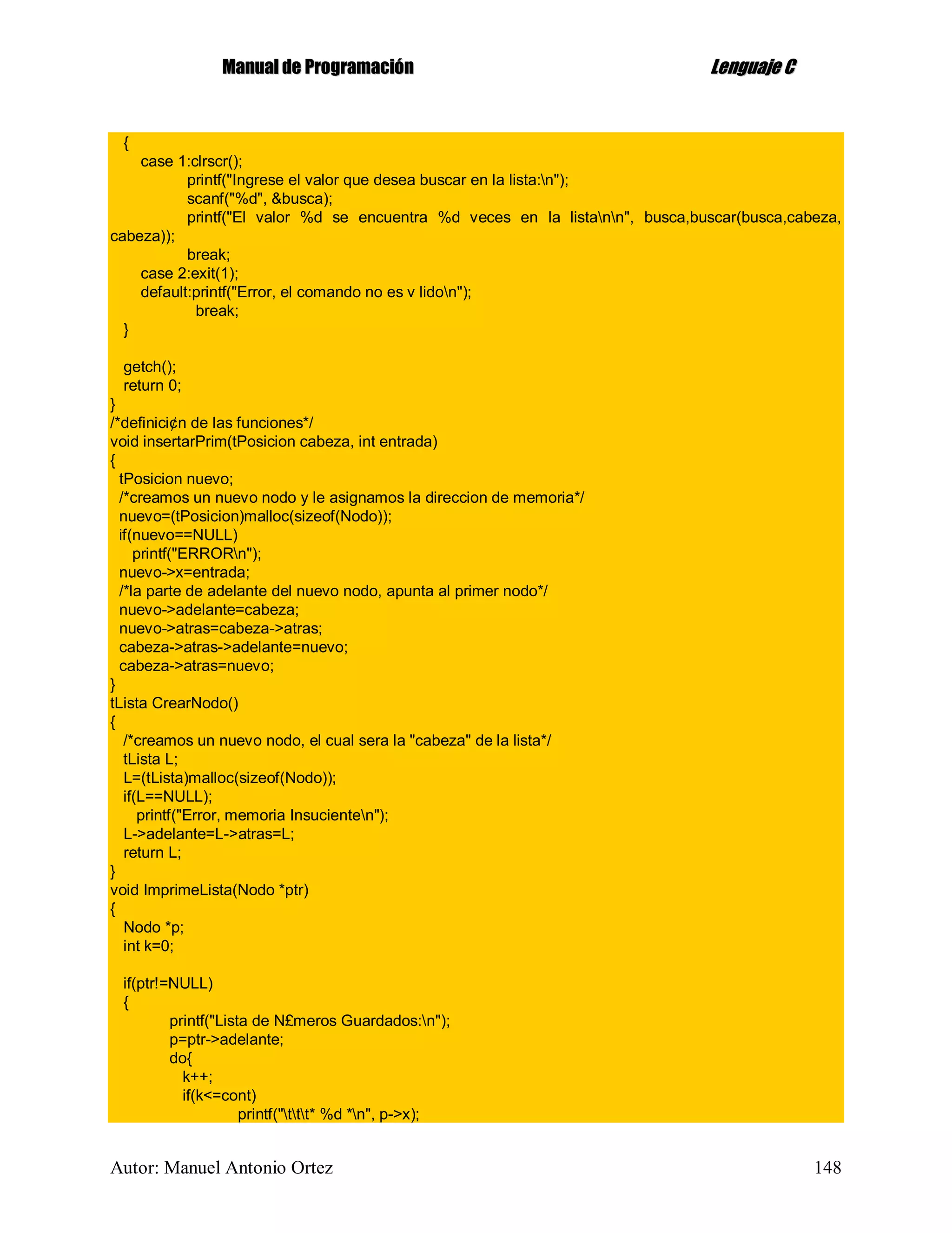 MMaannuuaall ddee PPrrooggrraammaacciióónn LLeenngguuaajjee CC
Autor: Manuel Antonio Ortez 148
{
case 1:clrscr();
printf("Ingrese el valor que desea buscar en la lista:n");
scanf("%d", &busca);
printf("El valor %d se encuentra %d veces en la listann", busca,buscar(busca,cabeza,
cabeza));
break;
case 2:exit(1);
default:printf("Error, el comando no es v lidon");
break;
}
getch();
return 0;
}
/*definici¢n de las funciones*/
void insertarPrim(tPosicion cabeza, int entrada)
{
tPosicion nuevo;
/*creamos un nuevo nodo y le asignamos la direccion de memoria*/
nuevo=(tPosicion)malloc(sizeof(Nodo));
if(nuevo==NULL)
printf("ERRORn");
nuevo->x=entrada;
/*la parte de adelante del nuevo nodo, apunta al primer nodo*/
nuevo->adelante=cabeza;
nuevo->atras=cabeza->atras;
cabeza->atras->adelante=nuevo;
cabeza->atras=nuevo;
}
tLista CrearNodo()
{
/*creamos un nuevo nodo, el cual sera la "cabeza" de la lista*/
tLista L;
L=(tLista)malloc(sizeof(Nodo));
if(L==NULL);
printf("Error, memoria Insucienten");
L->adelante=L->atras=L;
return L;
}
void ImprimeLista(Nodo *ptr)
{
Nodo *p;
int k=0;
if(ptr!=NULL)
{
printf("Lista de N£meros Guardados:n");
p=ptr->adelante;
do{
k++;
if(k<=cont)
printf("ttt* %d *n", p->x);
 