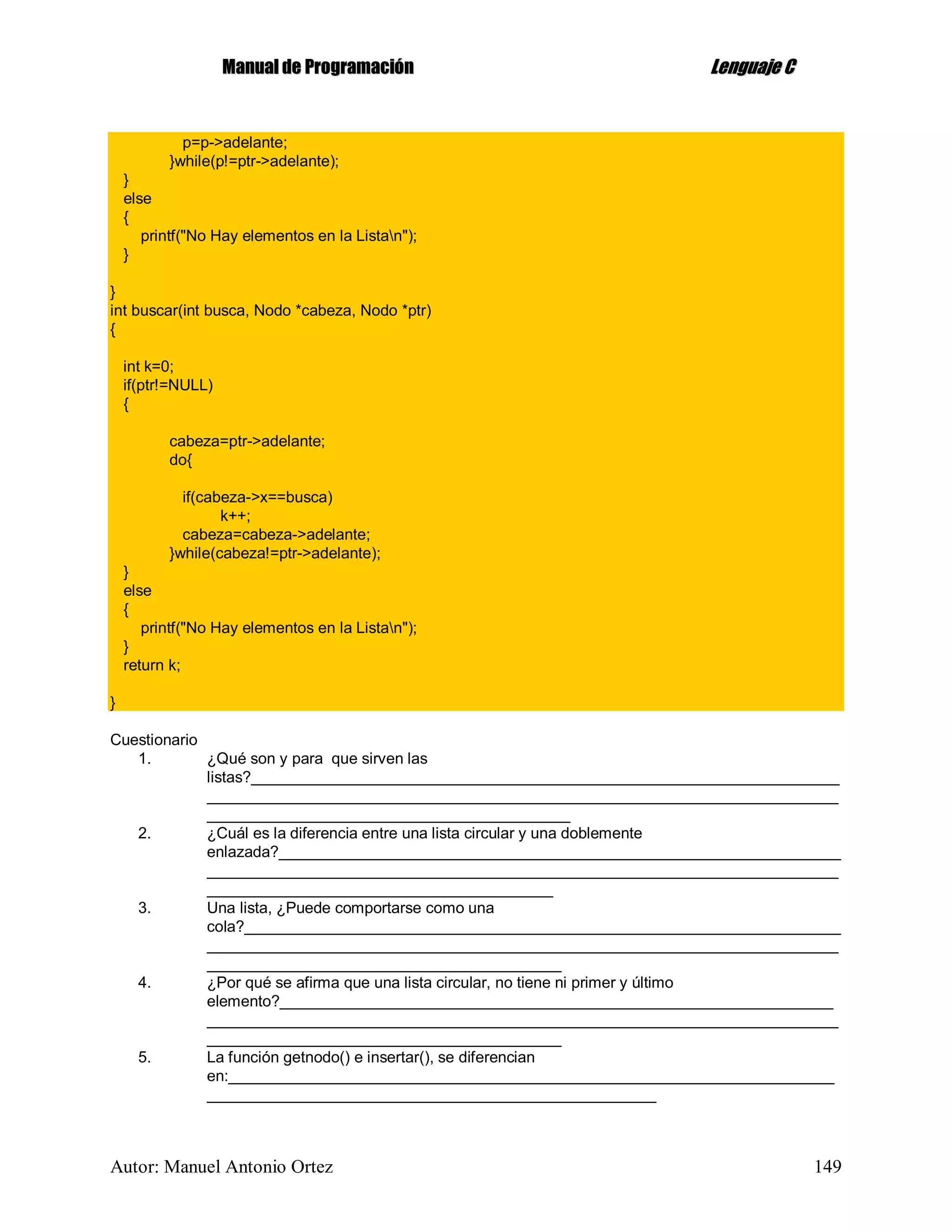 MMaannuuaall ddee PPrrooggrraammaacciióónn LLeenngguuaajjee CC
Autor: Manuel Antonio Ortez 149
p=p->adelante;
}while(p!=ptr->adelante);
}
else
{
printf("No Hay elementos en la Listan");
}
}
int buscar(int busca, Nodo *cabeza, Nodo *ptr)
{
int k=0;
if(ptr!=NULL)
{
cabeza=ptr->adelante;
do{
if(cabeza->x==busca)
k++;
cabeza=cabeza->adelante;
}while(cabeza!=ptr->adelante);
}
else
{
printf("No Hay elementos en la Listan");
}
return k;
}
Cuestionario
1. ¿Qué son y para que sirven las
listas?____________________________________________________________________
_________________________________________________________________________
__________________________________________
2. ¿Cuál es la diferencia entre una lista circular y una doblemente
enlazada?_________________________________________________________________
_________________________________________________________________________
________________________________________
3. Una lista, ¿Puede comportarse como una
cola?_____________________________________________________________________
_________________________________________________________________________
_________________________________________
4. ¿Por qué se afirma que una lista circular, no tiene ni primer y último
elemento?________________________________________________________________
_________________________________________________________________________
_________________________________________
5. La función getnodo() e insertar(), se diferencian
en:______________________________________________________________________
____________________________________________________
 